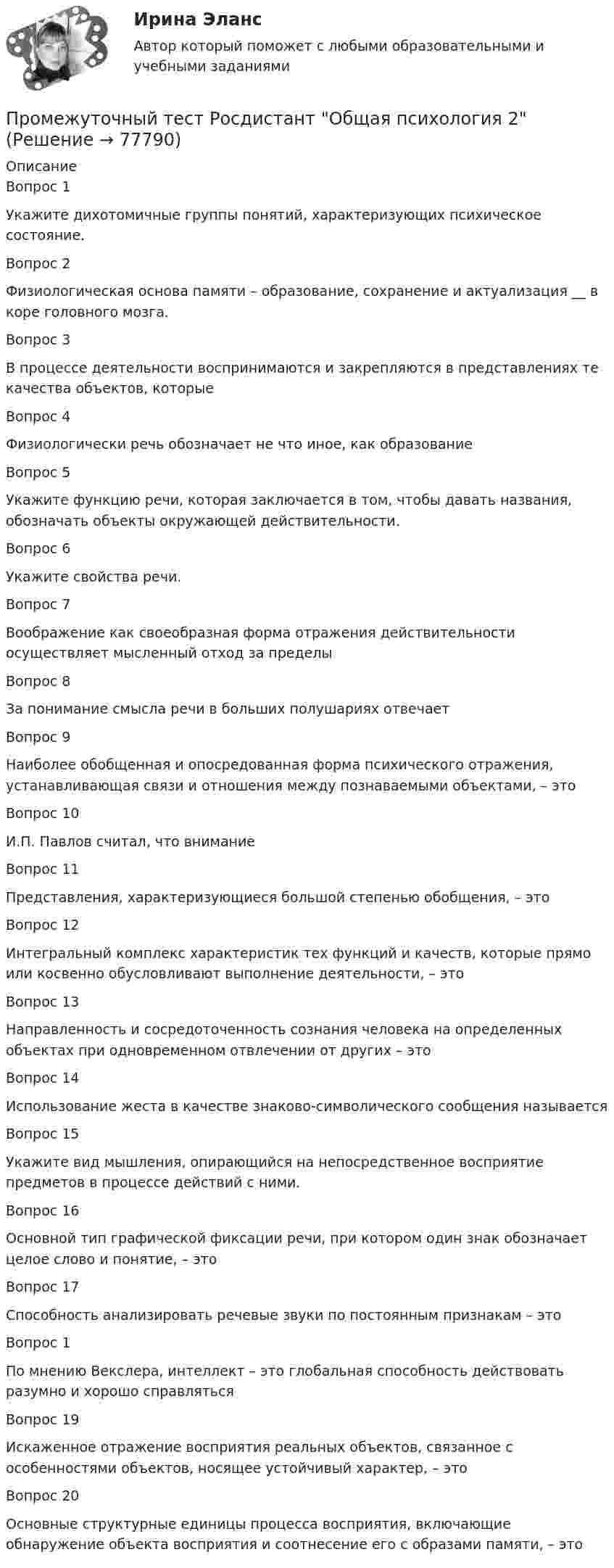      
            Описание
            Вопрос 1Укажите дихотомичные группы понятий, характеризующих психическое состояние.Вопрос 2Физиологическая основа памяти – образование, сохранение и актуализация __ в коре головного мозга.Вопрос 3В процессе деятельности воспринимаются и закрепляются в представлениях те качества объектов, которыеВопрос 4Физиологически речь обозначает не что иное, как образование Вопрос 5Укажите функцию речи, которая заключается в том, чтобы давать названия, обозначать объекты окружающей действительности.Вопрос 6Укажите свойства речи. Вопрос 7Воображение как своеобразная форма отражения действительности осуществляет мысленный отход за пределыВопрос 8За понимание смысла речи в больших полушариях отвечаетВопрос 9Наиболее обобщенная и опосредованная форма психического отражения, устанавливающая связи и отношения между познаваемыми объектами, – этоВопрос 10И.П. Павлов считал, что вниманиеВопрос 11Представления, характеризующиеся большой степенью обобщения, – этоВопрос 12Интегральный комплекс характеристик тех функций и качеств, которые прямо или косвенно обусловливают выполнение деятельности, – этоВопрос 13Направленность и сосредоточенность сознания человека на определенных объектах при одновременном отвлечении от других – этоВопрос 14Использование жеста в качестве знаково-символического сообщения называетсяВопрос 15Укажите вид мышления, опирающийся на непосредственное восприятие предметов в процессе действий с ними.Вопрос 16Основной тип графической фиксации речи, при котором один знак обозначает целое слово и понятие, – этоВопрос 17Способность анализировать речевые звуки по постоянным признакам – этоВопрос 1По мнению Векслера, интеллект – это глобальная способность действовать разумно и хорошо справлятьсяВопрос 19Искаженное отражение восприятия реальных объектов, связанное с особенностями объектов, носящее устойчивый характер, – это Вопрос 20Основные структурные единицы процесса восприятия, включающие обнаружение объекта восприятия и соотнесение его с образами памяти, – это   
            
            
            Промежуточный тест Росдистант Механика 4Промежуточный тест Росдистант Общая психология 2Промежуточный Тест Росдистант Организация надзорной деятельности по пожарной безопасностиПромежуточный тест Росдистант Пожарная безопасностьПромежуточный тест Росдистант Сопротивление материалов 2Промежуточный тест Росдистант Физика 1Промежуточный тест Росдистант Эксплуатационные материалыПромежуточный тест 1 по курсу БиологияПромежуточный тест 1 ТБУиА_2Промежуточный тест 4Промежуточный тест 5Промежуточный тест №1 (Семейное право, Росдистант)Промежуточный тест по налоговому праву 1-3 РОСДИСТАНТПромежуточный тест Разрешение и рассмотрение трудовых споров (тест с ответами) 83%