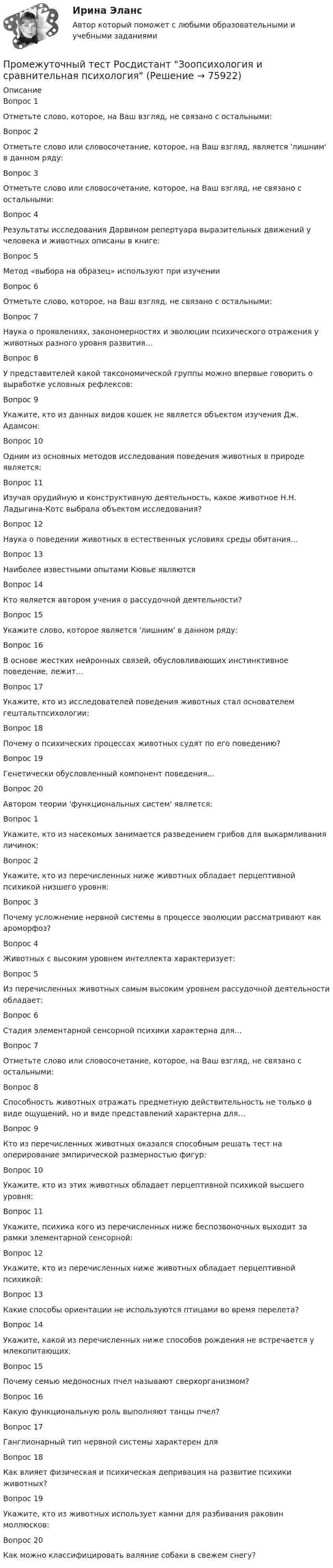      
            Описание
            Вопрос 1Отметьте слово, которое, на Ваш взгляд, не связано с остальными:Вопрос 2Отметьте слово или словосочетание, которое, на Ваш взгляд, является 'лишним' в данном ряду:Вопрос 3Отметьте слово или словосочетание, которое, на Ваш взгляд, не связано с остальными:Вопрос 4Результаты исследования Дарвином репертуара выразительных движений у человека и животных описаны в книге:Вопрос 5Метод «выбора на образец» используют при изученииВопрос 6Отметьте слово, которое, на Ваш взгляд, не связано с остальными:Вопрос 7Наука о проявлениях, закономерностях и эволюции психического отражения у животных разного уровня развития…Вопрос 8У представителей какой таксономической группы можно впервые говорить о выработке условных рефлексов:Вопрос 9Укажите, кто из данных видов кошек не является объектом изучения Дж. Адамсон:Вопрос 10Одним из основных методов исследования поведения животных в природе является:Вопрос 11Изучая орудийную и конструктивную деятельность, какое животное Н.Н. Ладыгина-Котс выбрала объектом исследования?Вопрос 12Наука о поведении животных в естественных условиях среды обитания…Вопрос 13Наиболее известными опытами Кювье являютсяВопрос 14Кто является автором учения о рассудочной деятельности?Вопрос 15Укажите слово, которое является 'лишним' в данном ряду:Вопрос 16В основе жестких нейронных связей, обусловливающих инстинктивное поведение, лежит…Вопрос 17Укажите, кто из исследователей поведения животных стал основателем гештальтпсихологии:Вопрос 18Почему о психических процессах животных судят по его поведению?Вопрос 19Генетически обусловленный компонент поведения…Вопрос 20Автором теории 'функциональных систем' является:Вопрос 1Укажите, кто из насекомых занимается разведением грибов для выкармливания личинок:Вопрос 2Укажите, кто из перечисленных ниже животных обладает перцептивной психикой низшего уровня:Вопрос 3Почему усложнение нервной системы в процессе эволюции рассматривают как ароморфоз?Вопрос 4Животных с высоким уровнем интеллекта характеризует:Вопрос 5Из перечисленных животных самым высоким уровнем рассудочной деятельности обладает:Вопрос 6Стадия элементарной сенсорной психики характерна для…Вопрос 7Отметьте слово или словосочетание, которое, на Ваш взгляд, не связано с остальными:Вопрос 8Способность животных отражать предметную действительность не только в виде ощущений, но и виде представлений характерна для…Вопрос 9Кто из перечисленных животных оказался способным решать тест на оперирование эмпирической размерностью фигур:Вопрос 10Укажите, кто из этих животных обладает перцептивной психикой высшего уровня:Вопрос 11Укажите, психика кого из перечисленных ниже беспозвоночных выходит за рамки элементарной сенсорной:Вопрос 12Укажите, кто из перечисленных ниже животных обладает перцептивной психикой:Вопрос 13Какие способы ориентации не используются птицами во время перелета?Вопрос 14Укажите, какой из перечисленных ниже способов рождения не встречается у млекопитающих:Вопрос 15Почему семью медоносных пчел называют сверхорганизмом?Вопрос 16Какую функциональную роль выполняют танцы пчел?Вопрос 17Ганглионарный тип нервной системы характерен дляВопрос 18Как влияет физическая и психическая депривация на развитие психики животных?Вопрос 19Укажите, кто из животных использует камни для разбивания раковин моллюсков:Вопрос 20Как можно классифицировать валяние собаки в свежем снегу?   
            
            
            Промежуточный тест Разрешение и рассмотрение трудовых споров (тест с ответами) 83%Промежуточный тест Росдистант Зоопсихология и сравнительная психологияПромежуточный тест Росдистант Механика 4Промежуточный тест Росдистант Общая психология 2Промежуточный Тест Росдистант Организация надзорной деятельности по пожарной безопасностиПромежуточный тест Росдистант Пожарная безопасностьПромежуточный тест Росдистант Сопротивление материалов 2Промежуточный тест 1 Высшая математика 3Промежуточный тест 1. Множества, соответствия, отношения (тест 10 вопросов, банк 32 вопроса) Промежуточный тест 2. Основные формулы комбинаторики (тест 20 вопросов, банк 20 вопросов) Промежуточный тест 3. Понятие булевой функции. Реализация функций формулами. Эквивалентность формул (тест 20 вопросов, банк 20 вопросов)Промежуточный тест 1 по курсу БиологияПромежуточный тест 1 ТБУиА_2Промежуточный тест 4Промежуточный тест 5Промежуточный тест №1 (Семейное право, Росдистант)