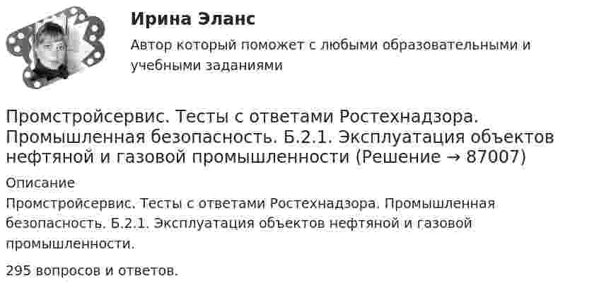     
            Описание
            Промстройсервис. Тесты с ответами Ростехнадзора. Промышленная безопасность. Б.2.1. Эксплуатация объектов нефтяной и газовой промышленности.295 вопросов и ответов.   
            
            
            Промстройсервис Тесты Ростехнадзора Ответы по Б.1.11. Безопасное ведение газоопасных, огневых и ремонтных работПромстройсервис. Тесты с ответами Ростехнадзора.  Промышленная безопасность. Б.2.1. Эксплуатация объектов нефтяной и газовой промышленностиПромысловая геологияПромышленная экологияПромышленная экологияПромышленная экологияПромышленная экология вариант 21(Прометей, МЭИ, Итоговый тест) Перестановками из n элементов называются такие комбинации,(Прометей, МЭИ, Итоговый тест) Сколько экзаменационных комиссий, состоящих из 7 человек, можно образовать из 14 преподавателей?(Прометей, МЭИ, Итоговый тест) Сочетаниями из n элементов по m в каждом называются такие комбинации,Промоторы – это …Промстройсервис Тесты Ростехнадзора Б.2.5. Нефтепромысловые трубопроводы для транспорта нефти и газаПромстройсервис Тесты Ростехнадзора Б.8.3 Эксплуатация опасных производственных объектов, на которых используются сосуды, работающие под избыточным давлениемПромстройсервис Тесты Ростехнадзора Б.9.3 Эксплуатация опасных производственных объектов, на которых используются подъемные сооружения, предназначенные для подъема и перемещения грузов