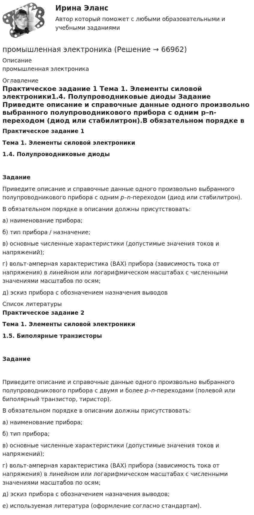      
            Описание
            промышленная электроника 
            Оглавление
            Практическое задание 1 Тема 1. Элементы силовой электроники1.4. Полупроводниковые диоды Задание Приведите описание и справочные данные одного произвольно выбранного полупроводникового прибора с одним p–n-переходом (диод или стабилитрон).В обязательном порядке в описании должны присутствовать:а) наименование прибора;б) тип прибора / назначение;в) основные численные характеристики (допустимые значения токов и напряжений);г) вольт-амперная характеристика (ВАХ) прибора (зависимость тока от напряжения) в линейном или логарифмическом масштабах с численными значениями масштабов по осям;д) эскиз прибора с обозначением назначения выводов 
            Список литературы
            Практическое задание 2  Тема 1. Элементы силовой электроники1.5. Биполярные транзисторыЗадание Приведите описание и справочные данные одного произвольно выбранного полупроводникового прибора с двумя и более p–n-переходами (полевой или биполярный транзистор, тиристор).В обязательном порядке в описании должны присутствовать:а) наименование прибора;б) тип прибора;в) основные численные характеристики (допустимые значения токов и напряжений);г) вольт-амперная характеристика (ВАХ) прибора (зависимость тока от напряжения) в линейном или логарифмическом масштабах с численными значениями масштабов по осям;д) эскиз прибора с обозначением назначения выводов;е) используемая литература (оформление согласно стандартам). 
            
            
            Промышленная экология Росдистант Вариант Кпромышленная электроникаПромышленная электроникаПромышленная электроникаПромышленная электроникаПромышленная электроникаПромышленная электроника. Промстройсервис Тесты Ростехнадзора Ответы по Б.1.11. Безопасное ведение газоопасных, огневых и ремонтных работПромстройсервис. Тесты с ответами Ростехнадзора.  Промышленная безопасность. Б.2.1. Эксплуатация объектов нефтяной и газовой промышленностиПромысловая геологияПромышленная экологияПромышленная экологияПромышленная экологияПромышленная экология вариант 21