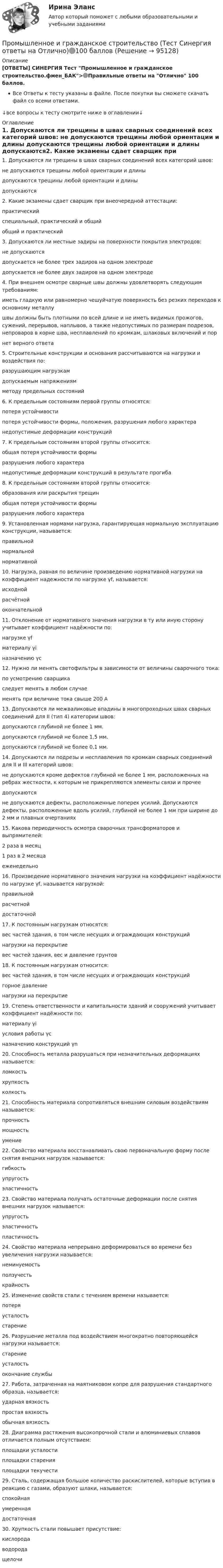      
            Описание
            [ОТВЕТЫ] СИНЕРГИЯ Тест Промышленное и гражданское строительство.фмен_БАК>🟢Правильные ответы на Отлично 100 баллов.Все Ответы к тесту указаны в файле. После покупки вы сможете скачать файл со всеми ответами.↓все вопросы к тесту смотрите ниже в оглавлении↓ 
            Оглавление
            1. Допускаются ли трещины в швах сварных соединений всех категорий швов: не допускаются трещины любой ориентации и длины  допускаются трещины любой ориентации и длины допускаются2. Какие экзамены сдает сварщик при внеочередной аттестации: практический специальный, практический и общий  общий и практический3. Допускаются ли местные задиры на поверхности покрытия электродов: не допускаются допускается не более трех задиров на одном электроде допускается не более двух задиров на одном электроде 4. При внешнем осмотре сварные швы должны удовлетворять следующим требованиям: иметь гладкую или равномерно чешуйчатую поверхность без резких переходов к основному металлу  швы должны быть плотными по всей длине и не иметь видимых прожогов, сужений, перерывов, наплывов, а также недопустимых по размерам подрезов, непроваров в корне шва, несплавлений по кромкам, шлаковых включений и пор нет верного ответа5. Строительные конструкции и основания рассчитываются на нагрузки и воздействия по: разрушающим нагрузкам допускаемым напряжениям методу предельных состояний 6. К предельным состояниям первой группы относятся: потеря устойчивости потеря устойчивости формы, положения, разрушения любого характера  недопустимые деформации конструкций7. К предельным состояниям второй группы относится: общая потеря устойчивости формы разрушения любого характера недопустимые деформации конструкций в результате прогиба 8. К предельным состояниям второй группы относится: образования или раскрытия трещин  общая потеря устойчивости формы разрушения любого характера9. Установленная нормами нагрузка, гарантирующая нормальную эксплуатацию конструкции, называется: правильной нормальной нормативной 10. Нагрузка, равная по величине произведению нормативной нагрузки на коэффициент надежности по нагрузке γf, называется: исходной расчётной  окончательной11. Отклонение от нормативного значения нагрузки в ту или иную сторону учитывает коэффициент надёжности по: нагрузке γf  материалу γi назначению γс12. Нужно ли менять светофильтры в зависимости от величины сварочного тока: по усмотрению сварщика следует менять в любом случае  менять при величине тока свыше 200 А13. Допускаются ли межваликовые впадины в многопроходных швах сварных соединений для II (тип 4) категории швов: допускаются глубиной не более 1 мм.  допускаются глубиной не более 1,5 мм. допускаются глубиной не более 0,1 мм.14. Допускаются ли подрезы и несплавления по кромкам сварных соединений для II и III категорий швов: не допускаются кроме дефектов глубиной не более 1 мм, расположенных на ребрах жесткости, к которым не прикрепляются элементы связи и прочее допускаются не допускаются дефекты, расположенные поперек усилий. Допускаются дефекты, расположенные вдоль усилий, глубиной не более 1 мм при ширине до 2 мм и плавных очертаниях 15. Какова периодичность осмотра сварочных трансформаторов и выпрямителей: 2 раза в месяц  1 раз в 2 месяца еженедельно16. Произведение нормативного значения нагрузки на коэффициент надёжности по нагрузке γf, называется нагрузкой: правильной расчетной  достаточной17. К постоянным нагрузкам относятся: вес частей здания, в том числе несущих и ограждающих конструкций нагрузки на перекрытие вес частей здания, вес и давление грунтов 18. К постоянным нагрузкам относится: вес частей здания, в том числе несущих и ограждающих конструкций горное давление  нагрузки на перекрытие19. Степень ответственности и капитальности зданий и сооружений учитывает коэффициент надёжности по: материалу γi условия работы γс назначению конструкций γn 20. Способность металла разрушаться при незначительных деформациях называется: ломкость хрупкость  колкость21. Способность материала сопротивляться внешним силовым воздействиям называется: прочность  мощность умение22. Свойство материала восстанавливать свою первоначальную форму после снятия внешних нагрузок называется: гибкость упругость  эластичность23. Свойство материала получать остаточные деформации после снятия внешних нагрузок называется: упругость эластичность пластичность 24. Свойство материала непрерывно деформироваться во времени без увеличения нагрузки называется: неминуемость ползучесть  крайность25. Изменение свойств стали с течением времени называется: потеря усталость старение 26. Разрушение металла под воздействием многократно повторяющейся нагрузки называется: старение усталость  окончание службы27. Работа, затраченная на маятниковом копре для разрушения стандартного образца, называется: ударная вязкость  простая вязкость обычная вязкость28. Диаграмма растяжения высокопрочной стали и алюминиевых сплавов отличается полным отсутствием: площадки усталости площадки старения площадки текучести 29. Сталь, содержащая большое количество раскислителей, которые вступив в реакцию с газами, образуют шлаки, называется: спокойная  умеренная достаточная30. Хрупкость стали повышает присутствие: кислорода водорода  щелочи  
            
            
            Промышленная электроника_Практические задания 1-2Промышленное и гражданское строительство (Тест Синергия ответы на Отлично)🟢100 баллов💯 Промышленное и гражданское строительство.фмен_БАК (ответы на тест Синергия / МОИ / МТИ / МосАП, декабрь 2023)Промышленное предприятие, победившее в конкурсе на разработку или поставку определенных изделий, нанимает по трудовым соглашениям заинтересованных лиц или их представителей. Схема наиболее широкое распространение получила в России в начале 90-х. Промышленное предприятие, победившее в конкурсе на разработку или поставку определенных изделий, нанимает по трудовым соглашениям заинтересованных лиц или их представителей. Схема наиболее широкое распространение получила в России в начале 90-х. Какопромышленное производство лс в капсулах и микрокапсулах. описание аппаратурыПромышленные циклы с продолжительностью 8–12 лет относят к … цикламПромышленная электроникаПромышленная электроникаПромышленная электроникаПромышленная электроника. Промышленная электроника Итоговый тест РОСДИСТАНТПромышленная электроника_лабПромышленная электроника лабораторная работа 1-2 Росдистант ТГУ вариант Г