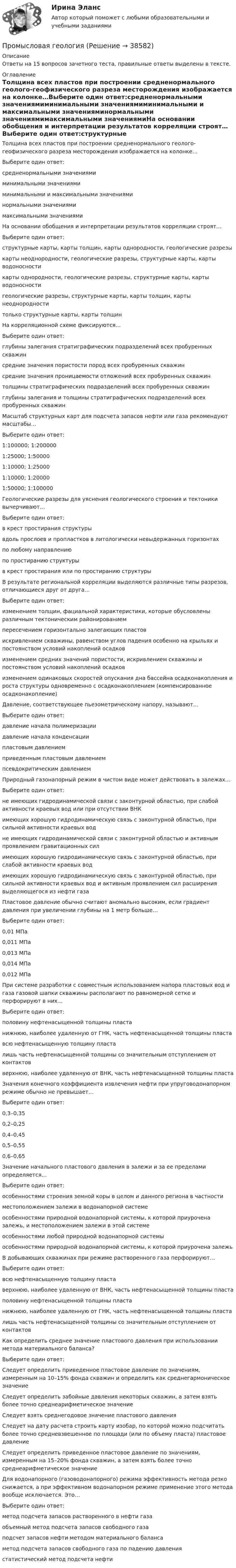      
          Описание
          Ответы на 15 вопросов зачетного теста, правильные ответы выделены в тексте. 
          Оглавление
          Толщина всех пластов при построении средненормального геолого-геофизического разреза месторождения изображается на колонке…Выберите один ответ:средненормальными значениямиминимальными значениямиминимальными и максимальными значенияминормальными значениямимаксимальными значениямиНа основании обобщения и интерпретации результатов корреляции строят…Выберите один ответ:структурные карты, карты толщин, карты однородности, геологические разрезыкарты неоднородности, геологические разрезы, структурные карты, карты водоносностикарты однородности, геологические разрезы, структурные карты, карты водоносностигеологические разрезы, структурные карты, карты толщин, карты неоднородноститолько структурные карты, карты толщинНа корреляционной схеме фиксируются…Выберите один ответ:глубины залегания стратиграфических подразделений всех пробуренных скважинсредние значения пористости пород всех пробуренных скважинсредние значения проницаемости отложений всех пробуренных скважинтолщины стратиграфических подразделений всех пробуренных скважинглубины залегания и толщины стратиграфических подразделений всех пробуренных скважинМасштаб структурных карт для подсчета запасов нефти или газа рекомендуют масштабы…Выберите один ответ:1:100000; 1:2000001:25000; 1:500001:10000; 1:250001:10000; 1:200001:50000; 1:100000Геологические разрезы для уяснения геологического строения и тектоники вычерчивают…Выберите один ответ:в крест простирания структурывдоль прослоев и пропластков в литологически невыдержанных горизонтахпо любому направлениюпо простиранию структурыв крест простирания или по простиранию структурыВ результате региональной корреляции выделяются различные типы разрезов, отличающиеся друг от друга…Выберите один ответ:изменением толщин, фациальной характеристики, которые обусловлены различным тектоническим районированиемпересечением горизонтально залегающих пластовискривлением скважины, равенством углов падения особенно на крыльях и постоянством условий накоплений осадковизменением средних значений пористости, искривлением скважины и постоянством условий накоплений осадковизменением одинаковых скоростей опускания дна бассейна осадконакопления и роста структуры одновременно с осадконакоплением (компенсированное осадконакопление)Давление, соответствующее пьезометрическому напору, называют…Выберите один ответ:давление начала полимеризациидавление начала конденсациипластовым давлениемприведенным пластовым давлениемпсевдокритическим давлениемПриродный газонапорный режим в чистом виде может действовать в залежах…Выберите один ответ:не имеющих гидродинамической связи с законтурной областью, при слабой активности краевых вод или при отсутствии ВНКимеющих хорошую гидродинамическую связь с законтурной областью, при сильной активности краевых водне имеющих гидродинамической связи с законтурной областью и активным проявлением гравитационных силимеющих хорошую гидродинамическую связь с законтурной областью, при слабой активности краевых водимеющих хорошую гидродинамическую связь с законтурной областью, при сильной активности краевых вод и активным проявлением сил расширения выделяющегося из нефти газаПластовое давление обычно считают аномально высоким, если градиент давления при увеличении глубины на 1 метр больше…Выберите один ответ:0,01 МПа0,011 МПа0,013 МПа0,014 МПа0,012 МПаПри системе разработки с совместным использованием напора пластовых вод и газа газовой шапки скважины располагают по равномерной сетке и перфорируют в них…Выберите один ответ:половину нефтенасыщенной толщины пластанижнюю, наиболее удаленную от ГНК, часть нефтенасыщенной толщины пластавсю нефтенасыщенную толщину пласталишь часть нефтенасыщенной толщины со значительным отступлением от контактовверхнюю, наиболее удаленную от ВНК, часть нефтенасыщенной толщины пластаЗначения конечного коэффициента извлечения нефти при упруговодонапорном режиме обычно не превышает…Выберите один ответ:0,3–0,350,2–0,250,4–0,450,5–0,550,6–0,65Значение начального пластового давления в залежи и за ее пределами определяется…Выберите один ответ:особенностями строения земной коры в целом и данного региона в частностиместоположением залежи в водонапорной системеособенностями природной водонапорной системы, к которой приурочена залежь, и местоположением залежи в этой системеособенностями любой природной водонапорной системыособенностями природной водонапорной системы, к которой приурочена залежьВ добывающих скважинах при режиме растворенного газа перфорируют…Выберите один ответ:всю нефтенасыщенную толщину пластаверхнюю, наиболее удаленную от ВНК, часть нефтенасыщенной толщины пластаполовину нефтенасыщенной толщины пластанижнюю, наиболее удаленную от ГНК, часть нефтенасыщенной толщины пласталишь часть нефтенасыщенной толщины со значительным отступлением от контактовКак определить среднее значение пластового давления при использовании метода материального баланса?Выберите один ответ:Следует определить приведенное пластовое давление по значениям, измеренным на 10–15% фонда скважин и определить как среднегармоническое значениеСледует определить забойные давления некоторых скважин, а затем взять более точно среднеарифметическое значениеСледует взять среднегодовое значение пластового давленияСледует на дату расчета строить карту изобар, по которой можно подсчитать более точно средневзвешенное по площади (или по объему пласта) пластовое давлениеСледует определить приведенное пластовое давление по значениям, измеренным на 15–20% фонда скважин, а затем взять более точно среднеарифметическое значениеДля водонапорного (газоводонапорного) режима эффективность метода резко снижается, а при эффективном водонапорном режиме применение этого метода вообще исключается. Это…Выберите один ответ:метод подсчета запасов растворенного в нефти газаобъемный метод подсчета запасов свободного газаподсчет запасов нефти методом материального балансаметод подсчета запасов свободного газа по падению давлениястатистический метод подсчета нефти                 
            
            
            Промстройсервис. Тесты с ответами Ростехнадзора.  Промышленная безопасность. Б.2.1. Эксплуатация объектов нефтяной и газовой промышленностиПромысловая геологияПромышленная экологияПромышленная экологияПромышленная экологияПромышленная экология вариант 21Промышленная экология. Практические задания с 1-17.Ростдистант(Прометей, МЭИ, Итоговый тест) Сколько экзаменационных комиссий, состоящих из 7 человек, можно образовать из 14 преподавателей?(Прометей, МЭИ, Итоговый тест) Сочетаниями из n элементов по m в каждом называются такие комбинации,Промоторы – это …Промстройсервис Тесты Ростехнадзора Б.2.5. Нефтепромысловые трубопроводы для транспорта нефти и газаПромстройсервис Тесты Ростехнадзора Б.8.3 Эксплуатация опасных производственных объектов, на которых используются сосуды, работающие под избыточным давлениемПромстройсервис Тесты Ростехнадзора Б.9.3 Эксплуатация опасных производственных объектов, на которых используются подъемные сооружения, предназначенные для подъема и перемещения грузовПромстройсервис. Тесты Ростехнадзора и Ответы на вопросы по области Б.2.2. Ремонт нефтяных и газовых скважин