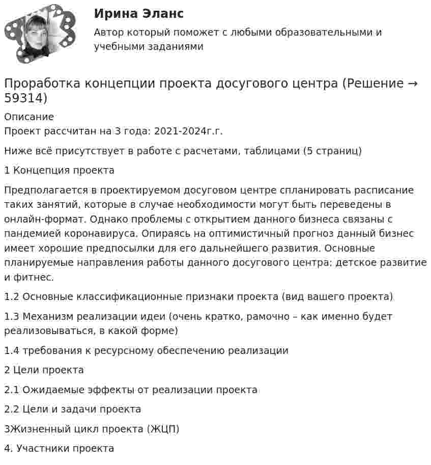      
            Описание
            Проект рассчитан на 3 года: 2021-2024г.г.Ниже всё присутствует в работе с расчетами, таблицами (5 страниц)1 Концепция проектаПредполагается в проектируемом досуговом центре спланировать расписание таких занятий, которые в случае необходимости могут быть переведены в онлайн-формат. Однако проблемы с открытием данного бизнеса связаны с пандемией коронавируса. Опираясь на оптимистичный прогноз данный бизнес имеет хорошие предпосылки для его дальнейшего развития. Основные планируемые направления работы данного досугового центра: детское развитие и фитнес.1.2 Основные классификационные признаки проекта (вид вашего проекта)1.3 Механизм реализации идеи (очень кратко, рамочно – как именно будет реализовываться, в какой форме)1.4 требования к ресурсному обеспечению реализации2 Цели проекта 2.1 Ожидаемые эффекты от реализации проекта2.2 Цели и задачи проекта3Жизненный цикл проекта (ЖЦП)4. Участники проекта   
            
            
            Пропишите развернутые ответы на вопросы (4-5 предложений для каждого пункта): 1. Какие роли могут быть в проектной команде? 2. На какие основные этапы разделяется жизненный цикл проекта? 3. Чем продукт проекта отличается от результата проекта?Проработка концепции проекта досугового центраПросачивание в глубь Земли дождевых и талых атмосферных осадков — это:Прослужив более 20 лет в Министерстве культуры N-ской области и выйдя в отставку в возрасте 59 лет, С. получил предложение возглавить одно из учреждений культуры М-ского района той же области. В период прохождения службы С. Прослушайте трех человек, рассказывающих о том, как встречают гостей в их странах. Прослушайте и заполните таблицу согласно указанным пунктам.Простая галерея изображений на HTML5 и CSS3Простейшая машина Атвуда (рис.), применяемая для изучения равноускоренного движения, представляет собой два груза массами m1 и m2, которые подвешены на лёгкой нити, перекинутой через неподвижный блок. Считая нить и блок невесомыми, Промышленное и гражданское строительство (Тест Синергия ответы на Отлично)🟢100 баллов💯 Промышленное и гражданское строительство.фмен_БАК (ответы на тест Синергия / МОИ / МТИ / МосАП, декабрь 2023)Промышленное предприятие, победившее в конкурсе на разработку или поставку определенных изделий, нанимает по трудовым соглашениям заинтересованных лиц или их представителей. Схема наиболее широкое распространение получила в России в начале 90-х. Промышленное предприятие, победившее в конкурсе на разработку или поставку определенных изделий, нанимает по трудовым соглашениям заинтересованных лиц или их представителей. Схема наиболее широкое распространение получила в России в начале 90-х. Какопромышленное производство лс в капсулах и микрокапсулах. описание аппаратурыПромышленные циклы с продолжительностью 8–12 лет относят к … цикламПронаблюдайте за любым реальным искусственным изменением, которое происходит или произошло в реальной организации. Опишите данный процесс и его последствия.