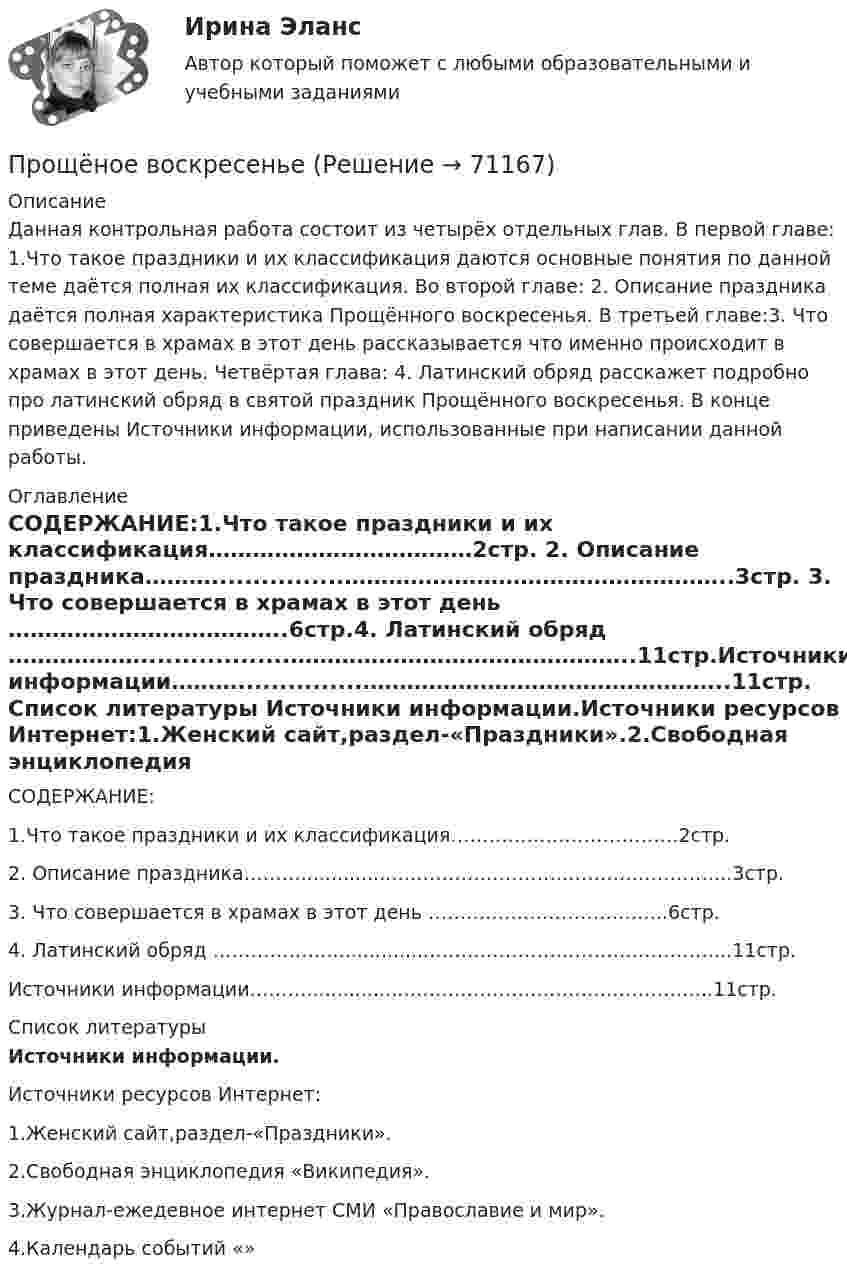      
            Описание
            Данная контрольная работа состоит из четырёх отдельных глав. В первой главе: 1.Что такое праздники и их классификация даются основные понятия по данной теме даётся полная их классификация. Во второй главе: 2. Описание праздника даётся полная характеристика Прощённого воскресенья. В третьей главе:3. Что совершается в храмах в этот день рассказывается что именно происходит в храмах в этот день. Четвёртая глава: 4. Латинский обряд расскажет подробно про латинский обряд в святой праздник Прощённого воскресенья. В конце приведены Источники информации, использованные при написании данной работы. 
            Оглавление
                          СОДЕРЖАНИЕ:1.Что такое праздники и их классификация………………………………2стр. 2. Описание праздника………................……………………………………………..3стр. 3. Что совершается в храмах в этот день ………………………………..6стр.4. Латинский обряд ………………..................………………………………………..11стр.Источники информации………...............…………………………………………..11стр. 
            Список литературы
            Источники информации.Источники ресурсов Интернет:1.Женский сайт,раздел-«Праздники».2.Свободная энциклопедия «Википедия».3.Журнал-ежедевное интернет СМИ «Православие и мир».4.Календарь событий «» 
            
            
            /. Прочтите текст и письменно ответьте на вопросы, следующие за ним. Oscar Wilde 1.Oscar Wilde was born in Dublin in 1854. He was the son of a brilliant surgeon and a poetess. The Wildes had three children, two sons and a daughter. Oscar was rge second son and his full name is Oscar Fingal O'Flahertie Wills Wilde.Прощёное воскресеньеПроявление ... влияния - это когда лидер выступает образцом для подражания для сотрудников организацииПроявление девиантного поведения в подростковом  возрастепр по дисциплине «Бизнес-планирование»пр по дисциплине «Государственные и муниципальные финансы»пр по дисциплине «Инновационный менеджмент»Прочитайте предложенный текст и выберите единственно правильный ответ  Most well-run organizations attempt to develop and follow strategies, large-scale action plans for interacting with the environment in,order to achieve long-term goals. Прочитайте предложенный текст и выберите единственно правильный ответ в каждом задании.  Price, along with product, place, and promotion, are the variables that the marketing manager controls. Pricing is extremely important since it so directlyПрочитайте реплики клиентов и предположите, как содержание их рассказов трансформируется в восприятии консультанта в гипотезу, сформулированную на профессиональном языке.Прочитайте романы Лонга «Дафнис и Хлоя», Апулея «Метаморфозы», прочитайте статью М.М. Бахтина «Формы времени и хронотопа в романе».Прочитайте фрагмент описания стратегии развития ПАО «Объединенная авиастроительная корпорация» до 2025 г. (см. ниже). Определите, какая из трех формулировок соответствует миссии корпорации и почему.Прочность древесины при увеличении влажности до 30%:Прочтите сопроводительное письмо девушки, которая хочет найти подработку на выходных днях, и заполните анкету соискателя Dear Sir/Madam,