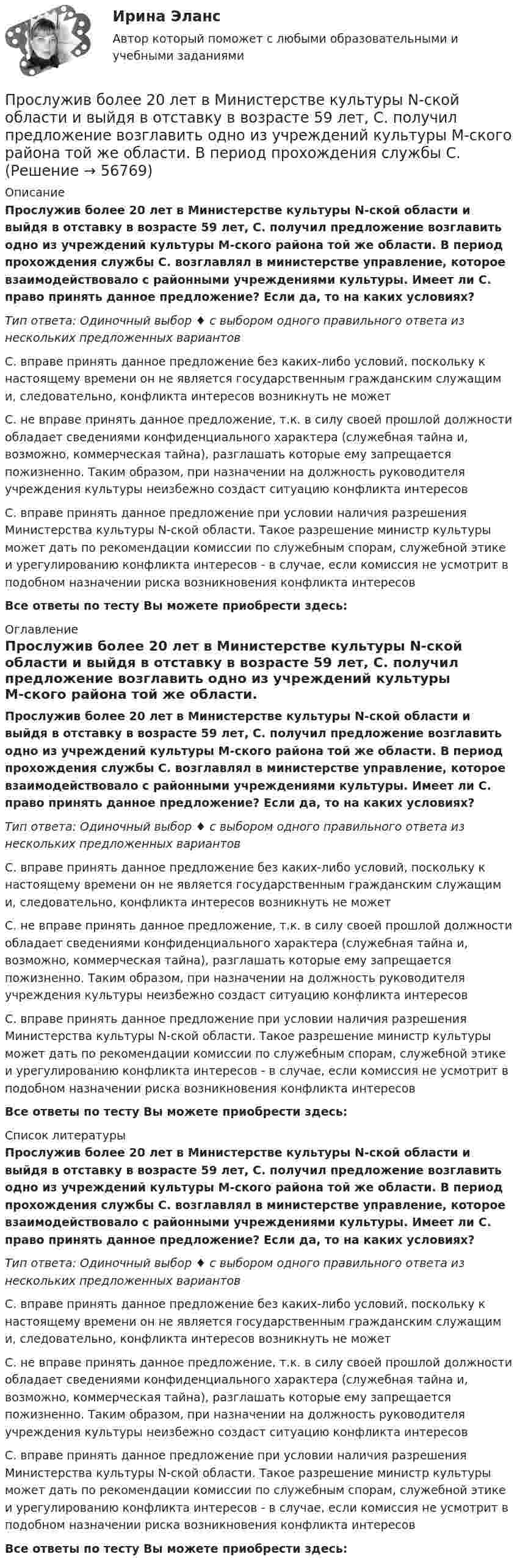      
            Описание
            Прослужив более 20 лет в Министерстве культуры N-ской области и выйдя в отставку в возрасте 59 лет, С. получил предложение возглавить одно из учреждений культуры М-ского района той же области. В период прохождения службы С. возглавлял в министерстве управление, которое взаимодействовало с районными учреждениями культуры. Имеет ли С. право принять данное предложение? Если да, то на каких условиях?Тип ответа: Одиночный выбор ♦ с выбором одного правильного ответа из нескольких предложенных вариантовС. вправе принять данное предложение без каких-либо условий, поскольку к настоящему времени он не является государственным гражданским служащим и, следовательно, конфликта интересов возникнуть не можетС. не вправе принять данное предложение, т.к. в силу своей прошлой должности обладает сведениями конфиденциального характера (служебная тайна и, возможно, коммерческая тайна), разглашать которые ему запрещается пожизненно. Таким образом, при назначении на должность руководителя учреждения культуры неизбежно создаст ситуацию конфликта интересовС. вправе принять данное предложение при условии наличия разрешения Министерства культуры N-ской области. Такое разрешение министр культуры может дать по рекомендации комиссии по служебным спорам, служебной этике и урегулированию конфликта интересов - в случае, если комиссия не усмотрит в подобном назначении риска возникновения конфликта интересовВсе ответы по тесту Вы можете приобрести здесь:  
            Оглавление
            Прослужив более 20 лет в Министерстве культуры N-ской области и выйдя в отставку в возрасте 59 лет, С. получил предложение возглавить одно из учреждений культуры М-ского района той же области. В период прохождения службы С. возглавлял в министерстве управление, которое взаимодействовало с районными учреждениями культуры. Имеет ли С. право принять данное предложение? Если да, то на каких условиях?Тип ответа: Одиночный выбор ♦ с выбором одного правильного ответа из нескольких предложенных вариантовС. вправе принять данное предложение без каких-либо условий, поскольку к настоящему времени он не является государственным гражданским служащим и, следовательно, конфликта интересов возникнуть не можетС. не вправе принять данное предложение, т.к. в силу своей прошлой должности обладает сведениями конфиденциального характера (служебная тайна и, возможно, коммерческая тайна), разглашать которые ему запрещается пожизненно. Таким образом, при назначении на должность руководителя учреждения культуры неизбежно создаст ситуацию конфликта интересовС. вправе принять данное предложение при условии наличия разрешения Министерства культуры N-ской области. Такое разрешение министр культуры может дать по рекомендации комиссии по служебным спорам, служебной этике и урегулированию конфликта интересов - в случае, если комиссия не усмотрит в подобном назначении риска возникновения конфликта интересовВсе ответы по тесту Вы можете приобрести здесь:  
            Список литературы
            Прослужив более 20 лет в Министерстве культуры N-ской области и выйдя в отставку в возрасте 59 лет, С. получил предложение возглавить одно из учреждений культуры М-ского района той же области. В период прохождения службы С. возглавлял в министерстве управление, которое взаимодействовало с районными учреждениями культуры. Имеет ли С. право принять данное предложение? Если да, то на каких условиях?Тип ответа: Одиночный выбор ♦ с выбором одного правильного ответа из нескольких предложенных вариантовС. вправе принять данное предложение без каких-либо условий, поскольку к настоящему времени он не является государственным гражданским служащим и, следовательно, конфликта интересов возникнуть не можетС. не вправе принять данное предложение, т.к. в силу своей прошлой должности обладает сведениями конфиденциального характера (служебная тайна и, возможно, коммерческая тайна), разглашать которые ему запрещается пожизненно. Таким образом, при назначении на должность руководителя учреждения культуры неизбежно создаст ситуацию конфликта интересовС. вправе принять данное предложение при условии наличия разрешения Министерства культуры N-ской области. Такое разрешение министр культуры может дать по рекомендации комиссии по служебным спорам, служебной этике и урегулированию конфликта интересов - в случае, если комиссия не усмотрит в подобном назначении риска возникновения конфликта интересовВсе ответы по тесту Вы можете приобрести здесь:  
            
            
            Просачивание в глубь Земли дождевых и талых атмосферных осадков — это:Прослужив более 20 лет в Министерстве культуры N-ской области и выйдя в отставку в возрасте 59 лет, С. получил предложение возглавить одно из учреждений культуры М-ского района той же области. В период прохождения службы С. Прослушайте трех человек, рассказывающих о том, как встречают гостей в их странах. Прослушайте и заполните таблицу согласно указанным пунктам.Простая галерея изображений на HTML5 и CSS3Простейшая машина Атвуда (рис.), применяемая для изучения равноускоренного движения, представляет собой два груза массами m1 и m2, которые подвешены на лёгкой нити, перекинутой через неподвижный блок. Считая нить и блок невесомыми, Простейшая машина Атвуда (рис.), применяемая для изучения равноускоренного движения, представляет собой два груза массами m1 и m2, которые подвешены на лёгкой нити, перекинутой через неподвижный блок. Считая нить и блок невесомыми, Простейшей математической формулой, применяемой в методе проецирования трендов и выражающей тенденции развития, является формула … линииПромышленное предприятие, победившее в конкурсе на разработку или поставку определенных изделий, нанимает по трудовым соглашениям заинтересованных лиц или их представителей. Схема наиболее широкое распространение получила в России в начале 90-х. Промышленное предприятие, победившее в конкурсе на разработку или поставку определенных изделий, нанимает по трудовым соглашениям заинтересованных лиц или их представителей. Схема наиболее широкое распространение получила в России в начале 90-х. Какопромышленное производство лс в капсулах и микрокапсулах. описание аппаратурыПромышленные циклы с продолжительностью 8–12 лет относят к … цикламПронаблюдайте за любым реальным искусственным изменением, которое происходит или произошло в реальной организации. Опишите данный процесс и его последствия.Прообразом какого метода психологии стала рассмотренная Дж.Локком рефлексия?Пропишите развернутые ответы на вопросы (4-5 предложений для каждого пункта): 1. Какие роли могут быть в проектной команде? 2. На какие основные этапы разделяется жизненный цикл проекта? 3. Чем продукт проекта отличается от результата проекта?