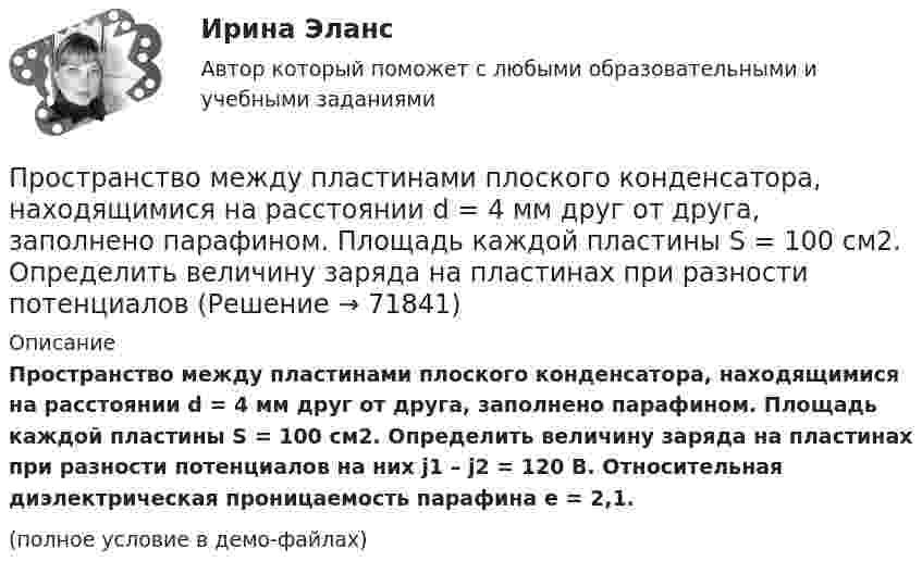     
            Описание
            Пространство между пластинами плоского конденсатора, находящимися на расстоянии d = 4 мм друг от друга, заполнено парафином. Площадь каждой пластины S = 100 см2. Определить величину заряда на пластинах при разности потенциалов на них j1 – j2 = 120 В. Относительная диэлектрическая проницаемость парафина e = 2,1.(полное условие в демо-файлах)   
            
            
            Пространство между пластинами плоского конденсатора, находящимися на расстоянии d = 2 см друг от друга, заполнено парафином. Площадь каждой пластины S = 200 см2. Определить энергию поля конденсатора при разности потенциаловПространство между пластинами плоского конденсатора, находящимися на расстоянии d = 4 мм друг от друга, заполнено парафином. Площадь каждой пластины S = 100 см2. Определить величину заряда на пластинах при разности потенциаловПространство между пластинками плоского конденсатора заполнено двумя слоями диэлектрика: стекла толщиной d1 = 0,2 см и слоем парафина толщиной d2 = 0,3 см. Разность потенциалов между обкладками U = 300 В.Простые, но яркие акценты в макияже для подростков губыПростые проценты используются в случаях … (укажите 2 варианта ответа)Просьба относится кПротиводействие кадровым угрозамПространство между двумя стеклянными параллельными пластинками с площадью поверхности S = 100 см2 каждая, расположенными на расстоянии l = 20 мкм друг от друга, заполнено водой. Определить силу F, прижимающую пластинки друг к другу.Пространство между двумя стеклянными параллельными пластинками с площадью поверхности S = 100 см2 каждая, расположенными на расстоянии l = 20 мкм друг от друга, заполнено водой. Определить силу F, прижимающую пластинки друг к другу. Пространство между обкладками конденсатора заполнено двумя слоями диэлектриков: слоем стекла толщиной d1 = 0,1 см и слоем парафина толщиной d2 = 0,2 см. Разность потенциалов между обкладками конденсатора U = 300 В. Пространство между обкладками плоского конденсатора заполнено 2-мя слоями диэлектрика: слюды (e1 = 6) толщиной d1 = 2 мм и парафина (e2 = 2) толщиной d2 = 4 мм. Напряжение на обкладках U = 160 В. Пространство между пластинами плоского конденсатора заполнено двумя слоями диэлектрика: стекла толщиной d1 = 0,2 см и слоем парафина толщиной d2 = 0,3 см. Разность потенциалов между обкладками U = 300 В. Определить напряженность Е поля и падениеПространство между пластинами плоского конденсатора заполнено двумя слоями диэлектриков: слоем стекла толщиной d1 = 1 см и слоем парафина толщиной d2 = 2 см. Разность потенциалов между обкладками U = 3 кВ. Пространство между пластинами плоского конденсатора заполнено диэлектриком (фарфор), объём которого V = 100 см3. Поверхностная плотность заряда на пластинах конденсатора s = 8,85·10-9 Кл/м2. Определить работу A,