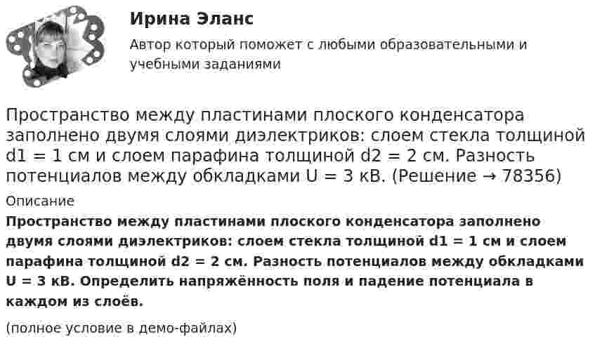     
            Описание
            Пространство между пластинами плоского конденсатора заполнено двумя слоями диэлектриков: слоем стекла толщиной d1 = 1 см и слоем парафина толщиной d2 = 2 см. Разность потенциалов между обкладками U = 3 кВ. Определить напряжённость поля и падение потенциала в каждом из слоёв.(полное условие в демо-файлах)   
            
            
            Пространство между пластинами плоского конденсатора заполнено двумя слоями диэлектрика: стекла толщиной d1 = 0,2 см и слоем парафина толщиной d2 = 0,3 см. Разность потенциалов между обкладками U = 300 В. Определить напряженность Е поля и падениеПространство между пластинами плоского конденсатора заполнено двумя слоями диэлектриков: слоем стекла толщиной d1 = 1 см и слоем парафина толщиной d2 = 2 см. Разность потенциалов между обкладками U = 3 кВ. Пространство между пластинами плоского конденсатора заполнено диэлектриком (фарфор), объём которого V = 100 см3. Поверхностная плотность заряда на пластинах конденсатора s = 8,85·10-9 Кл/м2. Определить работу A,Пространство между пластинами плоского конденсатора заполнено стеклом (e = 7). Расстояние между пластинами d = 5 мм, разность потенциалов U =1 кВ. Определите напряженность поля в стекле и поверхностную плотность заряда на пластинах конденсатора.Пространство между пластинами плоского конденсатора, находящимися на расстоянии d = 2 см друг от друга, заполнено парафином. Площадь каждой пластины S = 200 см2. Определить энергию поля конденсатора при разности потенциаловПространство между пластинами плоского конденсатора, находящимися на расстоянии d = 4 мм друг от друга, заполнено парафином. Площадь каждой пластины S = 100 см2. Определить величину заряда на пластинах при разности потенциаловПространство между пластинками плоского конденсатора заполнено двумя слоями диэлектрика: стекла толщиной d1 = 0,2 см и слоем парафина толщиной d2 = 0,3 см. Разность потенциалов между обкладками U = 300 В.Пространство между двумя концентрическими сферами, радиусы которых R1 = 10 см, R2 = 20 см, заряжено с объёмной плотностью ρ = b/r2, где b = 1 Кл/м, r – расстояние от центра сфер. Определить напряжённость электрического поляПространство между двумя параллельными бесконечными плоскостями с поверхностной плотностью зарядов +5·10-8 и –9·10-8 Кл/м2 заполнено стеклом. Определить напряжённость поля:  а) между плоскостями;  б) вне плоскостей.Пространство между двумя параллельными бесконечными плоскостями с поверхностной плотностью зарядов s1 = + 5·10-8 и s2 = – 9·10-8 Кл/м2 заполнено стеклом (e = 7). Определить напряжённость поля между плоскостями и вне плоскостей.Пространство между двумя стеклянными параллельными пластинками с площадью поверхности S = 100 см2 каждая, расположенными на расстоянии = 20 мкм друг от друга, заполнено водой. Определить силу F, прижимающую пластинки друг к другу. Пространство между двумя стеклянными параллельными пластинками с площадью поверхности S = 100 см2 каждая, расположенными на расстоянии l = 20 мкм друг от друга, заполнено водой. Определить силу F, прижимающую пластинки друг к другу.Пространство между двумя стеклянными параллельными пластинками с площадью поверхности S = 100 см2 каждая, расположенными на расстоянии l = 20 мкм друг от друга, заполнено водой. Определить силу F, прижимающую пластинки друг к другу. Пространство между обкладками конденсатора заполнено двумя слоями диэлектриков: слоем стекла толщиной d1 = 0,1 см и слоем парафина толщиной d2 = 0,2 см. Разность потенциалов между обкладками конденсатора U = 300 В. 