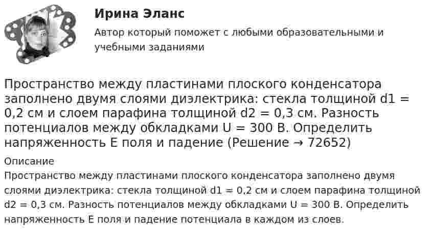      
            Описание
            Пространство между пластинами плоского конденсатора заполнено двумя слоями диэлектрика: стекла толщиной d1 = 0,2 см и слоем парафина толщиной d2 = 0,3 см. Разность потенциалов между обкладками U = 300 В. Определить напряженность Е поля и падение потенциала в каждом из слоев.   
            
            
            Пространство между обкладками плоского конденсатора заполнено 2-мя слоями диэлектрика: слюды (e1 = 6) толщиной d1 = 2 мм и парафина (e2 = 2) толщиной d2 = 4 мм. Напряжение на обкладках U = 160 В. Пространство между пластинами плоского конденсатора заполнено двумя слоями диэлектрика: стекла толщиной d1 = 0,2 см и слоем парафина толщиной d2 = 0,3 см. Разность потенциалов между обкладками U = 300 В. Определить напряженность Е поля и падениеПространство между пластинами плоского конденсатора заполнено двумя слоями диэлектриков: слоем стекла толщиной d1 = 1 см и слоем парафина толщиной d2 = 2 см. Разность потенциалов между обкладками U = 3 кВ. Пространство между пластинами плоского конденсатора заполнено диэлектриком (фарфор), объём которого V = 100 см3. Поверхностная плотность заряда на пластинах конденсатора s = 8,85·10-9 Кл/м2. Определить работу A,Пространство между пластинами плоского конденсатора заполнено стеклом (e = 7). Расстояние между пластинами d = 5 мм, разность потенциалов U =1 кВ. Определите напряженность поля в стекле и поверхностную плотность заряда на пластинах конденсатора.Пространство между пластинами плоского конденсатора, находящимися на расстоянии d = 2 см друг от друга, заполнено парафином. Площадь каждой пластины S = 200 см2. Определить энергию поля конденсатора при разности потенциаловПространство между пластинами плоского конденсатора, находящимися на расстоянии d = 4 мм друг от друга, заполнено парафином. Площадь каждой пластины S = 100 см2. Определить величину заряда на пластинах при разности потенциаловПространственный дейксисПространство между двумя концентрическими сферами, радиусы которых R1 = 10 см, R2 = 20 см, заряжено с объёмной плотностью ρ = b/r2, где b = 1 Кл/м, r – расстояние от центра сфер. Определить напряжённость электрического поляПространство между двумя параллельными бесконечными плоскостями с поверхностной плотностью зарядов +5·10-8 и –9·10-8 Кл/м2 заполнено стеклом. Определить напряжённость поля:  а) между плоскостями;  б) вне плоскостей.Пространство между двумя параллельными бесконечными плоскостями с поверхностной плотностью зарядов s1 = + 5·10-8 и s2 = – 9·10-8 Кл/м2 заполнено стеклом (e = 7). Определить напряжённость поля между плоскостями и вне плоскостей.Пространство между двумя стеклянными параллельными пластинками с площадью поверхности S = 100 см2 каждая, расположенными на расстоянии = 20 мкм друг от друга, заполнено водой. Определить силу F, прижимающую пластинки друг к другу. Пространство между двумя стеклянными параллельными пластинками с площадью поверхности S = 100 см2 каждая, расположенными на расстоянии l = 20 мкм друг от друга, заполнено водой. Определить силу F, прижимающую пластинки друг к другу.Пространство между двумя стеклянными параллельными пластинками с площадью поверхности S = 100 см2 каждая, расположенными на расстоянии l = 20 мкм друг от друга, заполнено водой. Определить силу F, прижимающую пластинки друг к другу. 