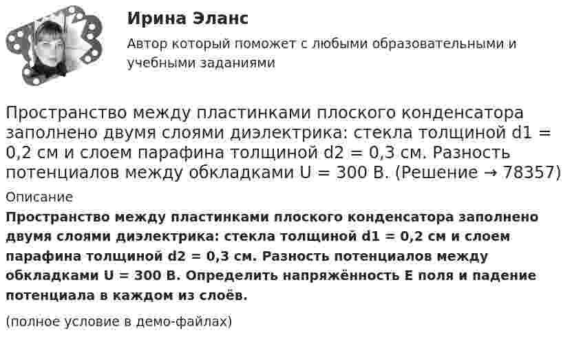     
            Описание
            Пространство между пластинками плоского конденсатора заполнено двумя слоями диэлектрика: стекла толщиной d1 = 0,2 см и слоем парафина толщиной d2 = 0,3 см. Разность потенциалов между обкладками U = 300 В. Определить напряжённость E поля и падение потенциала в каждом из слоёв.(полное условие в демо-файлах)   
            
            
            Пространство между пластинами плоского конденсатора, находящимися на расстоянии d = 4 мм друг от друга, заполнено парафином. Площадь каждой пластины S = 100 см2. Определить величину заряда на пластинах при разности потенциаловПространство между пластинками плоского конденсатора заполнено двумя слоями диэлектрика: стекла толщиной d1 = 0,2 см и слоем парафина толщиной d2 = 0,3 см. Разность потенциалов между обкладками U = 300 В.Простые, но яркие акценты в макияже для подростков губыПростые проценты используются в случаях … (укажите 2 варианта ответа)Просьба относится кПротиводействие кадровым угрозам💯 Противодействие кадровым угрозам безопасности организации (ответы на тест Синергия / МОИ / МТИ / МосАП, ноябрь 2023)Пространство между двумя стеклянными параллельными пластинками с площадью поверхности S = 100 см2 каждая, расположенными на расстоянии l = 20 мкм друг от друга, заполнено водой. Определить силу F, прижимающую пластинки друг к другу. Пространство между обкладками конденсатора заполнено двумя слоями диэлектриков: слоем стекла толщиной d1 = 0,1 см и слоем парафина толщиной d2 = 0,2 см. Разность потенциалов между обкладками конденсатора U = 300 В. Пространство между обкладками плоского конденсатора заполнено 2-мя слоями диэлектрика: слюды (e1 = 6) толщиной d1 = 2 мм и парафина (e2 = 2) толщиной d2 = 4 мм. Напряжение на обкладках U = 160 В. Пространство между пластинами плоского конденсатора заполнено двумя слоями диэлектрика: стекла толщиной d1 = 0,2 см и слоем парафина толщиной d2 = 0,3 см. Разность потенциалов между обкладками U = 300 В. Определить напряженность Е поля и падениеПространство между пластинами плоского конденсатора заполнено двумя слоями диэлектриков: слоем стекла толщиной d1 = 1 см и слоем парафина толщиной d2 = 2 см. Разность потенциалов между обкладками U = 3 кВ. Пространство между пластинами плоского конденсатора заполнено диэлектриком (фарфор), объём которого V = 100 см3. Поверхностная плотность заряда на пластинах конденсатора s = 8,85·10-9 Кл/м2. Определить работу A,Пространство между пластинами плоского конденсатора заполнено стеклом (e = 7). Расстояние между пластинами d = 5 мм, разность потенциалов U =1 кВ. Определите напряженность поля в стекле и поверхностную плотность заряда на пластинах конденсатора.