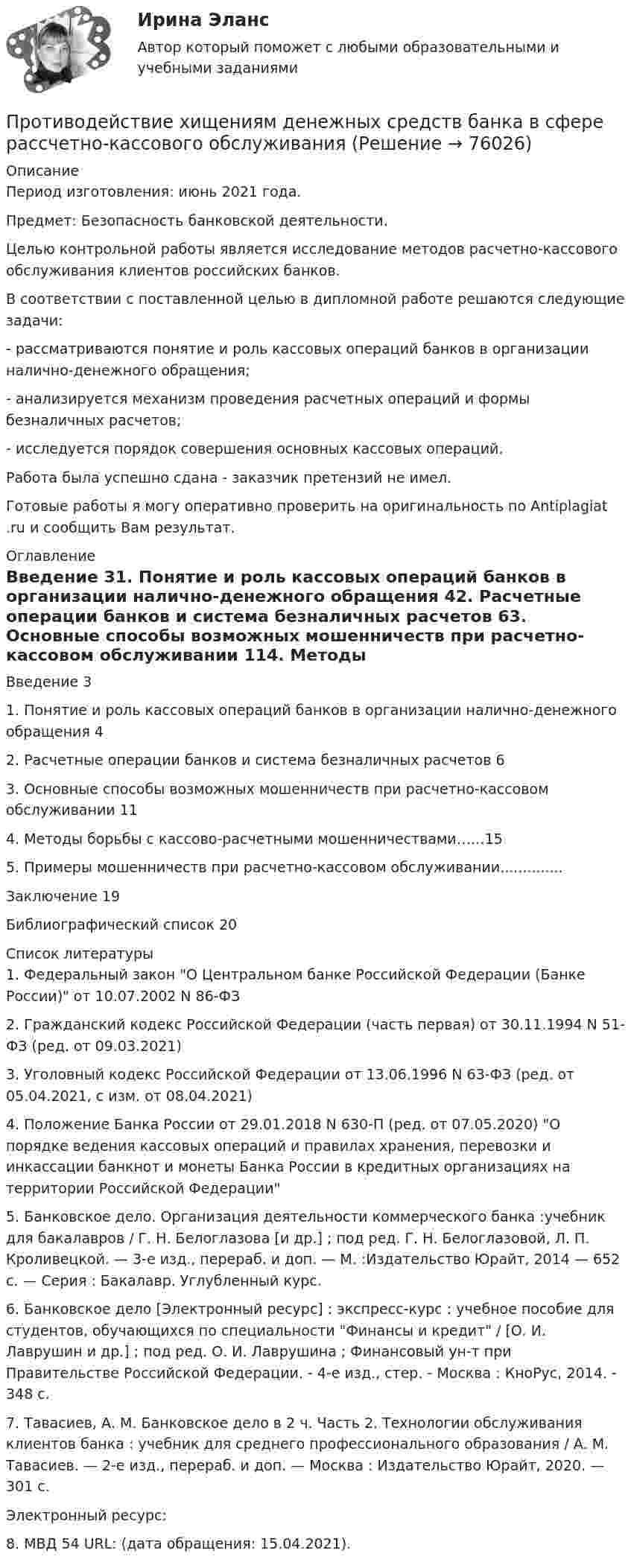      
            Описание
            Период изготовления: июнь 2021 года.Предмет: Безопасность банковской деятельности.	Целью контрольной работы является исследование методов расчетно-кассового обслуживания клиентов российских банков.	В соответствии с поставленной целью в дипломной работе решаются следующие задачи:	- рассматриваются понятие и роль кассовых операций банков в организации налично-денежного обращения;	- анализируется механизм проведения расчетных операций и формы безналичных расчетов;	- исследуется порядок совершения основных кассовых операций.Работа была успешно сдана - заказчик претензий не имел.Готовые работы я могу оперативно проверить на оригинальность по Antiplagiat .ru и сообщить Вам результат. 
            Оглавление
            Введение	31. Понятие и роль кассовых операций банков в организации налично-денежного обращения	42. Расчетные операции банков и система безналичных расчетов	63. Основные способы возможных мошенничеств при расчетно-кассовом обслуживании	114. Методы борьбы с кассово-расчетными мошенничествами……155. Примеры мошенничеств при расчетно-кассовом обслуживании..............Заключение	19Библиографический список	20 
            Список литературы
            1.	Федеральный закон О Центральном банке Российской Федерации (Банке России) от 10.07.2002 N 86-ФЗ2.	Гражданский кодекс Российской Федерации (часть первая) от 30.11.1994 N 51-ФЗ (ред. от 09.03.2021)3.	Уголовный кодекс Российской Федерации от 13.06.1996 N 63-ФЗ (ред. от 05.04.2021, с изм. от 08.04.2021)4.	Положение Банка России от 29.01.2018 N 630-П (ред. от 07.05.2020) О порядке ведения кассовых операций и правилах хранения, перевозки и инкассации банкнот и монеты Банка России в кредитных организациях на территории Российской Федерации5.	Банковское дело. Организация деятельности коммерческого банка :учебник для бакалавров / Г. Н. Белоглазова [и др.] ; под ред. Г. Н. Белоглазовой, Л. П. Кроливецкой. — 3-е изд., перераб. и доп. — М. :Издательство Юрайт, 2014 — 652 с. — Серия : Бакалавр. Углубленный курс.6.	Банковское дело [Электронный ресурс] : экспресс-курс : учебное пособие для студентов, обучающихся по специальности Финансы и кредит / [О. И. Лаврушин и др.] ; под ред. О. И. Лаврушина ; Финансовый ун-т при Правительстве Российской Федерации. - 4-е изд., стер. - Москва : КноРус, 2014. - 348 с.7.	Тавасиев, А. М. Банковское дело в 2 ч. Часть 2. Технологии обслуживания клиентов банка : учебник для среднего профессионального образования / А. М. Тавасиев. — 2-е изд., перераб. и доп. — Москва : Издательство Юрайт, 2020. — 301 с.Электронный ресурс:8.	МВД 54 URL:  (дата обращения: 15.04.2021). 
            
            
            Противодействие международной преступности - КОНТРОЛЬНАЯПротиводействие хищениям денежных средств банка в сфере рассчетно-кассового обслуживанияПротивопоставление динамических и статистических законов друг другу неправомерно. Современные научные данные (квантовой физики, биологии, синергетики, социологии) показывают, что границы между детерминизмом и индетерминизмом не абсолютны, что этиПротивоправное получение или передача денежных средств, имущества, оказание услуг материального характера, совершаемое должностным лицом органов государственной власти или местного самоуправления, - это ... Противоречащие антимонопольному законодательству действия (бездействие) хозяйствующих субъектов, направленные на недопущение, ограничение или устранение конкуренции товаров, - это ...Противоречивый характер глобализации экономические выгоды, издержки и риски для отдельных стран и групп стран.Противоречия и современные формы глобализации мировой экономикиПротиводействие коррупции – деятельность в пределах полномочий органов государственной власти субъектов Российской Федерации и органов местного самоуправленияПротиводействие коррупции на государственной и муниципальной службеПротиводействие коррупции на государственной и муниципальной службе.mosap_БАКПротиводействие коррупции на государственной и муниципальной службе (ответы на тест Синергия / МТИ / МОИ / МосАП)Противодействие коррупции на государственной и муниципальной службе Синергия МТИ МОСАП Ответы на итоговый тестПротиводействие коррупции на государственной и муниципальной службе. Синергия. ✅ Ответы на ИТОГОВЫЙ ТЕСТ. На отлично!💯 Противодействие коррупции на государственной и муниципальной службе.фмен_БАК (правильные ответы на тест Синергия / МОИ / МТИ / МосАП)