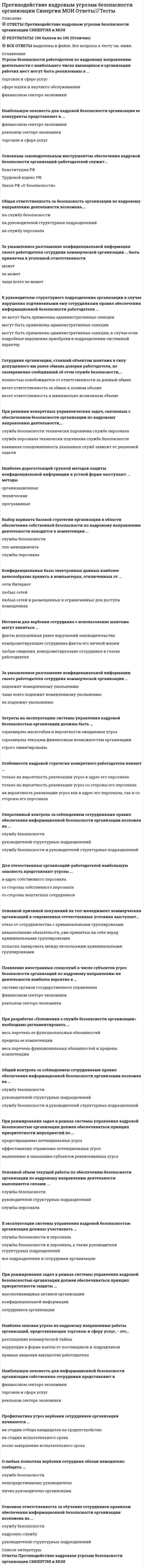    
          Описание
          50 вопросов с ответамиПоследний раз тест был сдан на 100 баллов из 100 ОтличноГод сдачи -2016-2021.После покупки Вы получите файл с ответами на вопросы которые указаны ниже:***(Если нужна помощь с другими предметами или сдачей тестов онлайн, пишите в личные сообщения) 
          Оглавление
          1. Основным законодательным инструментом обеспечения кадровой безопасности организаций-работодателей служит...*Конституция РФ*Трудовой кодекс РФ*Закон РФ «О безопасности»2. О любых попытках вербовки сотрудник обязан немедленно сообщить ...*службе безопасности*непосредственному руководителю *лично руководителю организации 3. Для отечественных организаций-работодателей наибольшую опасность представляют угрозы ...*в адрес собственного персонала*со стороны собственного персонала*со стороны нештатных сотрудников4. При ранжировании задач в рамках системы управления кадровой безопасностью организации должен обеспечиваться принцип приоритетности мероприятий по ...*предотвращению потенциальных угроз*эффективному отражению потенциальных угроз*выявлению и наказанию субъектов реализованных угроз5. Основной объем текущей работы по обеспечению безопасности организации по кадровому направлению деятельности выполняется силами ...*службы безопасности*руководителей структурных подразделений *службы персонала6. Немедленное увольнение выявленного службой безопасности сотрудника, завербованного конкурентами, … *всегда целесообразно *нецелесообразно *иногда нецелесообразно7. Наибольшую опасность для информационной безопасности организации собственные сотрудники представляют в… *финансовом секторе экономики *торговле и сфере услуг *реальном секторе экономики8. Затраты на эксплуатацию системы управления кадровой безопасностью организации должны быть ...*соразмерны масштабам и вероятности ожидаемых угроз*соразмерны текущим финансовым возможностям организации *строго лимитированы9. Для обеспечения эффективного обучения сотрудников правилам обеспечения информационной безопасности руководителями структурных подразделений организации могут привлекаться специалисты … *службы безопасности *кадровой службы *всех подразделений, работающих с конфиденциальной информацией10. Наиболее опасная угроза по кадровому направлению работы организаций, представляющих торговлю и сферу услуг, - это...*разглашение коммерческой тайны*коррупция в форме взяток от поставщиков и подрядчиков*прямые хищения имущества работодателя11. Общая ответственность за безопасность организации по кадровому направлению деятельности возложена ...*на службу безопасности*на руководителей структурных подразделений *на службу персонала12. Основным методическим требованием к системе управления кадровой безопасностью организации выступает … *достаточность финансирования *комплексный подход к организации управления *строгое соблюдение конфиденциальности реализуемых мероприятий13. Основным методом противодействия выявленной угрозе покушения на руководителя организации, «заказанного» ее конкурентами, вступает …*возобновление переговоров с конкурентом *угроза использования адекватных действий в отношении конкурента *усиление физической защиты руководителя организации14. С позиции стратегических интересов организации переманивание ведущих специалистов представляет наибольшую угрозу в … *финансовом секторе экономики *торговле и сфере услуг *сфере науки и научного обслуживания15. Максимально эффективная физическая защита руководителя организации, представляющей крупный бизнес, … его безопасность *полностью гарантирует *чаще всего гарантирует *чаще всего не гарантирует16. При решении конкретных управленческих задач, связанных с обеспечением безопасности организации по кадровому направлению деятельности,...*служба безопасности технически подчинена службе персонала *служба персонала технически подчинена службе безопасности*взаимная соподчиненность указанных служб зависит от решаемой задачи17. Мотивом для вербовки сотрудника с использование шантажа могут являться ...*факты допущенных ранее нарушений законодательства*компрометирующие сотрудника факты его личной жизни*любые сведения, компрометирующие сотрудника в глазах работодателя18. При разработке «Положения о службе безопасности организации» необходимо регламентировать ...*весь перечень ее функциональных обязанностей *пределы ее компетенции*весь перечень функциональных обязанностей и пределы компетенции19. Особенности трудовой ментальности россиян … вероятность реализации угроз по кадровому направлению *увеличивают *уменьшают *не влияют на20. Основной причиной покушений на топ-менеджмент коммерческих организаций в современных отечественных условиях выступает...*отказ от сотрудничества с криминальными группировками*невыполнение обязательств, уже принятых на себя перед криминальными группировками *попытка лавировать между несколькими криминальными группировками21. В эксплуатации системы управления кадровой безопасностью организации должны участвовать … *службы безопасности и персонала *службы безопасности и персонала, а также руководители структурных подразделений *все подразделения и сотрудники организации22. За умышленное разглашение конфиденциальной информации своего работодателя сотрудник коммерческой организации ... быть привлечен к уголовной ответственности*может*не может*чаще всего не может23. Наиболее дорогостоящей группой методов защиты конфиденциальной информации в устной форме выступают ... методы*организационные *технические *программные24. Выбор варианта базовой стратегии организации в области обеспечения собственной безопасности по кадровому направлению деятельности находится в компетенции ... *службы безопасности*топ-менеджмента *службы персонала25. Особенности кадровой стратегии конкретного работодателя влияют ...*только на вероятность реализации угроз в адрес его персонала *только на вероятность реализации угроз со стороны его персонала*на вероятность реализации угроз как в адрес его персонала, так и со стороны его персонала26. Сотрудник организации, ставший объектом шантажа в силу допущенного им ранее обмана доверия работодателя, но своевременно сообщивший об этом службе безопасности,...*полностью освобождается от ответственности за данный обман *несет ответственность за обман в полном объеме*несет ответственность в минимально возможном объеме27. Угрозы безопасности работодателя по кадровому направлению деятельности с наибольшего числа имеющихся в организации рабочих мест могут быть реализованы в ...*торговле и сфере услуг*сфере науки и научного обслуживания *финансовом секторе экономики28. Основная ответственность за обучение сотрудников правилам обеспечения информационной безопасности организации возложена на ...*службу безопасности *кадровую службу*руководителей структурных подразделений29. Конфиденциальные базы электронных данных наиболее целесообразно хранить в компьютерах, отключенных от ...*сети Интернет *любых сетей*любых сетей и размещенных в ограниченных для доступа помещениях30. Наиболее распространенный инструмент вербовки сотрудников организации со стороны конкурентов – это … *шантаж *подкуп *прямые угрозы31. Наиболее распространенный инструмент вербовки сотрудников организации со стороны криминальных структур – это … *шантаж *подкуп *прямые угрозы 32. За умышленное разглашение конфиденциальной информации своего работодателя сотрудник коммерческой организации ...*подлежит немедленному увольнению*чаще всего подлежит немедленному увольнению *не подлежит увольнению33. Оперативный контроль за соблюдением сотрудниками правил обеспечения информационной безопасности организации возложен на ...*службу безопасности*руководителей структурных подразделений*службу безопасности и руководителей структурных подразделений34. Появление иностранных спецслужб в числе субъектов угроз безопасности организаций по кадровому направлению их деятельности наиболее вероятно в ... *системе органов государственного управления*финансовом секторе экономики *реальном секторе экономики35. Общий контроль за соблюдением сотрудниками правил обеспечения информационной безопасности организации возложен на ...*службу безопасности*руководителей структурных подразделений*службу безопасности и руководителей структурных подразделений36. При ранжировании задач в рамках системы управления кадровой безопасностью организации должен обеспечиваться принцип приоритетности защиты ...*высоколиквидных активов организации *конфиденциальной информации*сотрудников организации37. К руководителю структурного подразделения организации в случае нарушения подчиненными ему сотрудниками правил обеспечения информационной безопасности работодателя ...*не могут быть применены административные санкции *могут быть применены административные санкции*могут быть применены административные санкции, в случае если подробные нарушения приобрели в подразделении системный характер38. Организация работодатель вправе удерживать часть заработка своего сотрудника в возмещение нанесенного им имущественного ущерба …*на основании соответствующего внутреннего приказа*только на основании соответствующего решения суда*только на основании письменного заявления сотрудника, согласного с такой санкцией39. За сокрытие известного ему факта хищения коллегой имущества работодателя сотрудник коммерческой организации …*может быть уволен*может быть уволен*может быть уволен только по собственному желанию40. Профилактика угроз вербовки сотрудников организации начинается ...*на стадии отбора кандидатов на трудоустройство *на стадии испытательного срока*после завершения испытательного срока41. За финансовые хищения у своего работодателя сотрудник коммерческой организации …*может быть привлечен к уголовной ответственности*не может быть привлечен к уголовной ответственности*чаще всего не может быть привлечен к уголовной ответственности42. Наибольшую опасность для кадровой безопасности организации ее конкуренты представляют в ...*финансовом секторе экономики *реальном секторе экономики *торговле и сфере услуг43. За впервые допущенное мелкое хищение имущества своего работодателя сотрудник коммерческой организации …*подлежит немедленному увольнению;*чаще всего - подлежит немедленному увольнению,*чаще всего - не подлежит увольнению44. Охрану имущества крупной корпорации более целесообразно осуществлять силами …*собственной службы безопасности*привлеченной на договорной основе службы вневедомственной охраны МВД РФ*привлеченного на договорной основе частного охранного предприятия45. Статус «материально ответственного лица должен быть закреплен …*в трудовом договоре сотрудника*в должностной инструкции сотрудника*в трудовом договоре и в должностной инструкции сотрудника46. К сотруднику, вторично совершившему неумышленные нарушения правил работы с конфиденциальной информацией, наиболее целесообразно применить …*экономические санкции*административные санкции*психологические санкции47. Для защиты имущества организации – работодателя камеры скрытого наблюдения …*могут использоваться без каких либо ограничений*могут использоваться при условии официального уведомления об этом сотрудников*не могут использоваться.48. Внутренние ревизии, как инструмент контроля над сохранностью имущества работодателя, могут осуществляться …*в форме регулярных плановых проверок*в форме внезапных проверок*в форме как регулярных плановых, так и внезапных проверок49. Статус «материально ответственных лиц» может быть распространен …*на любых сотрудников организации*только на определенные категории сотрудников организации*только на сотрудников, имеющих доступ к наличным деньгам50. Служба безопасности вправе осуществлять досмотр личных вещей сотрудников при выходе ими за пределы территории организации …*без каких либо ограничений*только на государственных режимных предприятиях*в любой сфере деятельности, при условии закрепления подобного права во внутренних регламентах организации и уведомлении об этом всех кандидатов на трудоустройство 
          Список литературы
          Тема 1. Кадровая безопасность организации как объект управления Тема 2. Система управления кадровой безопасностью организации Тема З. Противодействие угрозам безопасности персонала организации Тема 4. Противодействие угрозам информационной безопасности организации со стороны собственного персонала Тема 5. Противодействие угрозам имущественной безопасности организации со стороны собственного персонала 
            
            
            Противодействие кадровым угрозам безопасности организации (тест с ответами Синергия) Противоправность является признаком:ПРОФЕССИОНАЛЬНАЯ ДЕЯТЕЛЬНОСТЬ В УСЛОВИЯХ ОГРАНИЧЕННОЙ ОПОРЫ ПРЕДПОЛАГАЕТПрофессиональная этика в психолого-педагогической деятельности (тест с ответами Синергия)профессиональная этика и психология делового общения - тестПрофессиональная этика психолога (тест с ответами Синергия)Профессиональная этика.Тест Синергия 2021гПромежуточные тесты. Высшая Математика 3. РосдистантПромежуточные тесты ММУ МОДЕЛИРОВАНИЕ ЭКОНОМИЧЕСКИХ ПРОЦЕССОВПромежуточный тест 1,2 ММУ ФИНАНСОВЫЕ ВЫЧИСЛЕНИЯПромежуточный тест Механика жидкости и газа (Росдистант)Промышленные нефтяные залежи, приуроченные к различным стратиграфическим комплексам, выявлены и оцененыПротекание процесса термодинамически возможно при любых температурах в случае…Протекание процесса термодинамически возможно только при высоких температурах в случае…