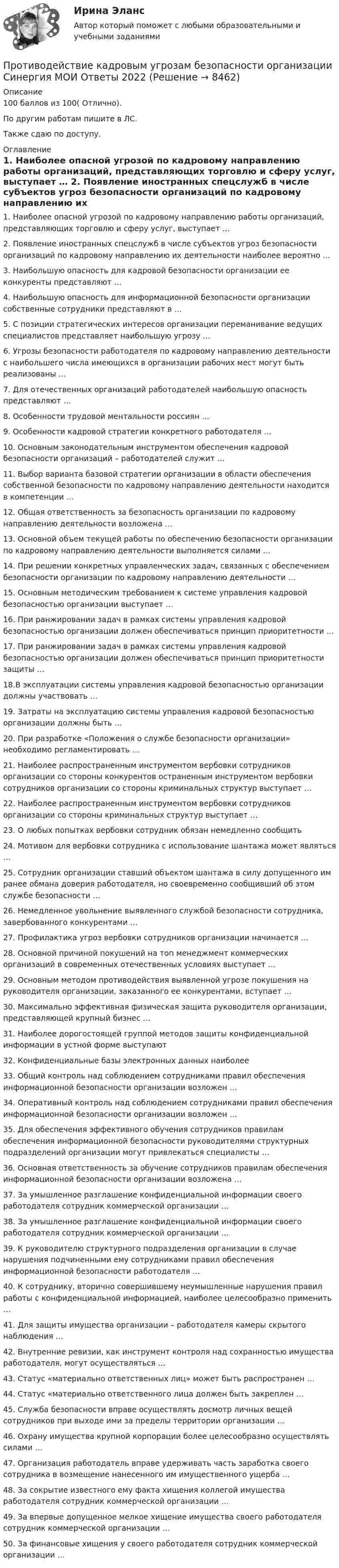     
          Описание
          100 баллов из 100( Отлично).По другим работам пишите в ЛС.Также сдаю по доступу. 
          Оглавление
          1.	Наиболее опасной угрозой по кадровому направлению работы организаций, представляющих торговлю и сферу услуг, выступает …

2.	Появление иностранных спецслужб в числе субъектов угроз безопасности организаций по кадровому направлению их деятельности наиболее вероятно …

3.	Наибольшую опасность для кадровой безопасности организации ее конкуренты представляют …

4.	Наибольшую опасность для информационной безопасности организации собственные сотрудники представляют в …

5.	С позиции стратегических интересов организации переманивание ведущих специалистов представляет наибольшую угрозу …

6.	Угрозы безопасности работодателя по кадровому направлению деятельности с наибольшего числа имеющихся в организации рабочих мест могут быть реализованы …

7.	Для отечественных организаций работодателей наибольшую опасность представляют …8.	Особенности трудовой ментальности россиян …

9.	Особенности кадровой стратегии конкретного работодателя …

10.	Основным законодательным инструментом обеспечения кадровой безопасности организаций – работодателей служит …

11.	Выбор варианта базовой стратегии организации в области обеспечения собственной безопасности по кадровому направлению деятельности находится в компетенции …

12.	Общая ответственность за безопасность организации по кадровому направлению деятельности возложена …

13.	Основной объем текущей работы по обеспечению безопасности организации по кадровому направлению деятельности выполняется силами …

14.	При решении конкретных управленческих задач, связанных с обеспечением безопасности организации по кадровому направлению деятельности …

15.	Основным методическим требованием к системе управления кадровой безопасностью организации выступает …

16.	При ранжировании задач в рамках системы управления кадровой безопасностью организации должен обеспечиваться принцип приоритетности …

17. При ранжировании задач в рамках системы управления кадровой безопасностью организации должен обеспечиваться принцип приоритетности защиты …

18.В эксплуатации системы управления кадровой безопасностью организации должны участвовать …

19.	Затраты на эксплуатацию системы управления кадровой безопасностью организации должны быть …

20.	При разработке «Положения о службе безопасности организации» необходимо регламентировать …
21.	Наиболее распространенным инструментом вербовки сотрудников организации со стороны конкурентов остраненным инструментом вербовки сотрудников организации со стороны криминальных структур выступает …

22.	Наиболее распространенным инструментом вербовки сотрудников организации со стороны криминальных структур выступает …

23.	О любых попытках вербовки сотрудник обязан немедленно сообщить

24.	Мотивом для вербовки сотрудника с использование шантажа может являться …

25. Сотрудник организации ставший объектом шантажа в силу допущенного им ранее обмана доверия работодателя, но своевременно сообщивший об этом службе безопасности …

26. Немедленное увольнение выявленного службой безопасности сотрудника, завербованного конкурентами …

27. Профилактика угроз вербовки сотрудников организации начинается …
28. Основной причиной покушений на топ менеджмент коммерческих организаций в современных отечественных условиях выступает …

29. Основным методом противодействия выявленной угрозе покушения на руководителя организации, заказанного ее конкурентами, вступает …

30. Максимально эффективная физическая защита руководителя организации, представляющей крупный бизнес …

31. Наиболее дорогостоящей группой методов защиты конфиденциальной информации в устной форме выступают
32. Конфиденциальные базы электронных данных наиболее 
33. Общий контроль над соблюдением сотрудниками правил обеспечения информационной безопасности организации возложен …
34. Оперативный контроль над соблюдением сотрудниками правил обеспечения информационной безопасности организации возложен …

35. Для обеспечения эффективного обучения сотрудников правилам обеспечения информационной безопасности руководителями структурных подразделений организации могут привлекаться специалисты …
36. Основная ответственность за обучение сотрудников правилам обеспечения информационной безопасности организации возложена …
37. За умышленное разглашение конфиденциальной информации своего работодателя сотрудник коммерческой организации …

38. За умышленное разглашение конфиденциальной информации своего работодателя сотрудник коммерческой организации …

39. К руководителю структурного подразделения организации в случае нарушения подчиненными ему сотрудниками правил обеспечения информационной безопасности работодателя …


40. К сотруднику, вторично совершившему неумышленные нарушения правил работы с конфиденциальной информацией, наиболее целесообразно применить …

41. Для защиты имущества организации – работодателя камеры скрытого наблюдения …

42. Внутренние ревизии, как инструмент контроля над сохранностью имущества работодателя, могут осуществляться …
43. Статус «материально ответственных лиц» может быть распространен …

44. Статус «материально ответственного лица должен быть закреплен …
45. Служба безопасности вправе осуществлять досмотр личных вещей сотрудников при выходе ими за пределы территории организации …

46. Охрану имущества крупной корпорации более целесообразно осуществлять силами …

47. Организация работодатель вправе удерживать часть заработка своего сотрудника в возмещение нанесенного им имущественного ущерба …

48. За сокрытие известного ему факта хищения коллегой имущества работодателя сотрудник коммерческой организации …

49. За впервые допущенное мелкое хищение имущества своего работодателя сотрудник коммерческой организации …

50. За финансовые хищения у своего работодателя сотрудник коммерческой организации …

 
            
            
            💯 Противодействие кадровым угрозам безопасности организации (правильные ответы на тест Синергия / МОИ / МТИ / МосАП)Противодействие кадровым угрозам безопасности организации Синергия МОИ Ответы 2022Противодействие кадровым угрозам безопасности организации Синергия МОИ Ответы 2022Противодействие кадровым угрозам безопасности организации Управление кадровой безопасностью организации Ответы на тест Синергия МТИПротиводействие коррупции в органах законодательной и исполнительной властиПРОТИВОДЕЙСТВИЕ КОРРУПЦИИ В ОРГАНАХ ЗАКОНОДАТЕЛЬНОЙ И ИСПОЛНИТЕЛЬНОЙ ВЛАСТИПротиводействие коррупции в органах законодательной и исполнительной власти ММУПространство между пластинами плоского конденсатора, находящимися на расстоянии d = 2 см друг от друга, заполнено парафином. Площадь каждой пластины S = 200 см2. Определить энергию поля конденсатора при разности потенциаловПространство между пластинами плоского конденсатора, находящимися на расстоянии d = 4 мм друг от друга, заполнено парафином. Площадь каждой пластины S = 100 см2. Определить величину заряда на пластинах при разности потенциаловПространство между пластинками плоского конденсатора заполнено двумя слоями диэлектрика: стекла толщиной d1 = 0,2 см и слоем парафина толщиной d2 = 0,3 см. Разность потенциалов между обкладками U = 300 В.Простые, но яркие акценты в макияже для подростков губыПростые проценты используются в случаях … (укажите 2 варианта ответа)Просьба относится кПротиводействие кадровым угрозам