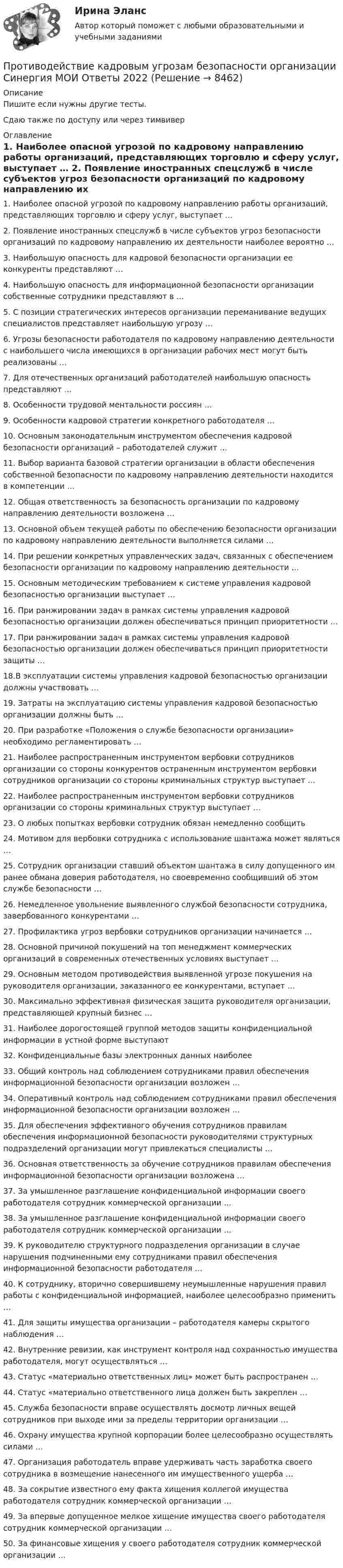    
          Описание
          Пишите если нужны другие тесты.Сдаю также по доступу или через тимвивер 
          Оглавление
          1.	Наиболее опасной угрозой по кадровому направлению работы организаций, представляющих торговлю и сферу услуг, выступает …

2.	Появление иностранных спецслужб в числе субъектов угроз безопасности организаций по кадровому направлению их деятельности наиболее вероятно …

3.	Наибольшую опасность для кадровой безопасности организации ее конкуренты представляют …
4.	Наибольшую опасность для информационной безопасности организации собственные сотрудники представляют в …

5.	С позиции стратегических интересов организации переманивание ведущих специалистов представляет наибольшую угрозу …

6.	Угрозы безопасности работодателя по кадровому направлению деятельности с наибольшего числа имеющихся в организации рабочих мест могут быть реализованы …

7.	Для отечественных организаций работодателей наибольшую опасность представляют …8.	Особенности трудовой ментальности россиян …
9.	Особенности кадровой стратегии конкретного работодателя …

10.	Основным законодательным инструментом обеспечения кадровой безопасности организаций – работодателей служит …

11.	Выбор варианта базовой стратегии организации в области обеспечения собственной безопасности по кадровому направлению деятельности находится в компетенции …

12.	Общая ответственность за безопасность организации по кадровому направлению деятельности возложена …

13.	Основной объем текущей работы по обеспечению безопасности организации по кадровому направлению деятельности выполняется силами …
14.	При решении конкретных управленческих задач, связанных с обеспечением безопасности организации по кадровому направлению деятельности …

15.	Основным методическим требованием к системе управления кадровой безопасностью организации выступает …

16.	При ранжировании задач в рамках системы управления кадровой безопасностью организации должен обеспечиваться принцип приоритетности …

17. При ранжировании задач в рамках системы управления кадровой безопасностью организации должен обеспечиваться принцип приоритетности защиты …

18.В эксплуатации системы управления кадровой безопасностью организации должны участвовать …

19.	Затраты на эксплуатацию системы управления кадровой безопасностью организации должны быть …

20.	При разработке «Положения о службе безопасности организации» необходимо регламентировать …

21.	Наиболее распространенным инструментом вербовки сотрудников организации со стороны конкурентов остраненным инструментом вербовки сотрудников организации со стороны криминальных структур выступает …

22.	Наиболее распространенным инструментом вербовки сотрудников организации со стороны криминальных структур выступает …

23.	О любых попытках вербовки сотрудник обязан немедленно сообщить 
24.	Мотивом для вербовки сотрудника с использование шантажа может являться …

25. Сотрудник организации ставший объектом шантажа в силу допущенного им ранее обмана доверия работодателя, но своевременно сообщивший об этом службе безопасности …

26. Немедленное увольнение выявленного службой безопасности сотрудника, завербованного конкурентами …

27. Профилактика угроз вербовки сотрудников организации начинается …
28. Основной причиной покушений на топ менеджмент коммерческих организаций в современных отечественных условиях выступает …

29. Основным методом противодействия выявленной угрозе покушения на руководителя организации, заказанного ее конкурентами, вступает …

30. Максимально эффективная физическая защита руководителя организации, представляющей крупный бизнес …

31. Наиболее дорогостоящей группой методов защиты конфиденциальной информации в устной форме выступают 
32. Конфиденциальные базы электронных данных наиболее 
33. Общий контроль над соблюдением сотрудниками правил обеспечения информационной безопасности организации возложен …
34. Оперативный контроль над соблюдением сотрудниками правил обеспечения информационной безопасности организации возложен …
35. Для обеспечения эффективного обучения сотрудников правилам обеспечения информационной безопасности руководителями структурных подразделений организации могут привлекаться специалисты …
36. Основная ответственность за обучение сотрудников правилам обеспечения информационной безопасности организации возложена …

37. За умышленное разглашение конфиденциальной информации своего работодателя сотрудник коммерческой организации …

38. За умышленное разглашение конфиденциальной информации своего работодателя сотрудник коммерческой организации …

39. К руководителю структурного подразделения организации в случае нарушения подчиненными ему сотрудниками правил обеспечения информационной безопасности работодателя …


40. К сотруднику, вторично совершившему неумышленные нарушения правил работы с конфиденциальной информацией, наиболее целесообразно применить …

41. Для защиты имущества организации – работодателя камеры скрытого наблюдения …

42. Внутренние ревизии, как инструмент контроля над сохранностью имущества работодателя, могут осуществляться …

43. Статус «материально ответственных лиц» может быть распространен …

44. Статус «материально ответственного лица должен быть закреплен …
45. Служба безопасности вправе осуществлять досмотр личных вещей сотрудников при выходе ими за пределы территории организации …
46. Охрану имущества крупной корпорации более целесообразно осуществлять силами …

47. Организация работодатель вправе удерживать часть заработка своего сотрудника в возмещение нанесенного им имущественного ущерба …

48. За сокрытие известного ему факта хищения коллегой имущества работодателя сотрудник коммерческой организации …

49. За впервые допущенное мелкое хищение имущества своего работодателя сотрудник коммерческой организации …

50. За финансовые хищения у своего работодателя сотрудник коммерческой организации …
 
            
            
            Противодействие кадровым угрозам безопасности организации Синергия МОИ Ответы 2022Противодействие кадровым угрозам безопасности организации Синергия МОИ Ответы 2022Противодействие кадровым угрозам безопасности организации Управление кадровой безопасностью организации Ответы на тест Синергия МТИПротиводействие коррупции в органах законодательной и исполнительной властиПРОТИВОДЕЙСТВИЕ КОРРУПЦИИ В ОРГАНАХ ЗАКОНОДАТЕЛЬНОЙ И ИСПОЛНИТЕЛЬНОЙ ВЛАСТИПротиводействие коррупции в органах законодательной и исполнительной власти ММУПротиводействие коррупции в органах законодательной и исполнительной власти ММУПространство между пластинами плоского конденсатора, находящимися на расстоянии d = 4 мм друг от друга, заполнено парафином. Площадь каждой пластины S = 100 см2. Определить величину заряда на пластинах при разности потенциаловПространство между пластинками плоского конденсатора заполнено двумя слоями диэлектрика: стекла толщиной d1 = 0,2 см и слоем парафина толщиной d2 = 0,3 см. Разность потенциалов между обкладками U = 300 В.Простые, но яркие акценты в макияже для подростков губыПростые проценты используются в случаях … (укажите 2 варианта ответа)Просьба относится кПротиводействие кадровым угрозам💯 Противодействие кадровым угрозам безопасности организации (ответы на тест Синергия / МОИ / МТИ / МосАП, ноябрь 2023)