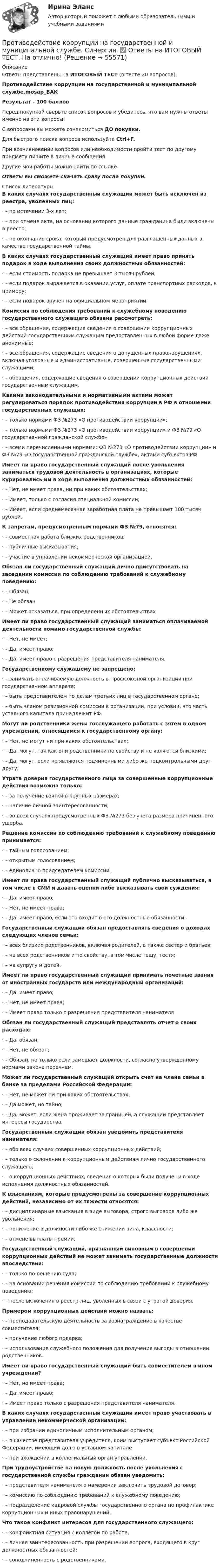     
            Описание
            Ответы представлены на ИТОГОВЫЙ ТЕСТ (в тесте 20 вопросов)Противодействие коррупции на государственной и муниципальной службе.mosap_БАКРезультат - 100 балловПеред покупкой сверьте список вопросов и убедитесь, что вам нужны ответы именно на эти вопросы!С вопросами вы можете ознакомиться ДО покупки.Для быстрого поиска вопроса используйте Ctrl+F.При возникновении вопросов или необходимости пройти тест по другому предмету пишите в личные сообщения Другие мои работы можно найти по ссылке Ответы вы сможете скачать сразу после покупки.  
            Список литературы
            В каких случаях государственный служащий может быть исключен из реестра, уволенных лиц:·      – по истечении 3-х лет;·      – при отмене акта, на основании которого данные гражданина были включены в реестр;·      – по окончания срока, который предусмотрен для разглашенных данных в качестве государственной тайны. В каких случаях государственный служащий имеет право принять подарок в ходе выполнения своих должностных обязанностей:·      – если стоимость подарка не превышает 3 тысяч рублей;·      – если подарок выражается в оказании услуг, оплате транспортных расходов, к примеру;·      – если подарок вручен на официальном мероприятии. Комиссия по соблюдения требований к служебному поведению государственного служащего обязана рассмотреть:·      – все обращения, содержащие сведения о совершении коррупционных действий государственным служащим предоставленных в любой форме даже анонимные;·      – все обращения, содержащие сведения о допущенных правонарушениях, включая уголовные и административные, совершенные государственными служащими;·      – обращения, содержащие сведения о совершении коррупционных действий государственным служащим. Какими законодательными и нормативными актами может регулироваться порядок противодействия коррупции в РФ в отношении государственных служащих:·      – только нормами ФЗ №273 «О противодействии коррупции»;·      – только нормами ФЗ №273 «О противодействии коррупции» и ФЗ №79 «О государственной гражданской службе»·      – всеми перечисленными нормами: ФЗ №273 «О противодействии коррупции» и ФЗ №79 «О государственной гражданской службе», актами субъектов РФ. Имеет ли право государственный служащий после увольнения заниматься трудовой деятельность в организациях, которые курировались им в ходе выполнения должностных обязанностей:·      – Нет, не имеет права, ни при каких обстоятельствах;·      – Имеет, только с согласия специальной комиссии;·      – Имеет, если среднемесячная заработная плата не превышает 100 тысяч рублей. К запретам, предусмотренным нормами ФЗ №79, относятся:·      – совместная работа близких родственников;·      – публичные высказывания;·      – участие в управлении некоммерческой организацией. Обязан ли государственный служащий лично присутствовать на заседании комиссии по соблюдению требований к служебному поведению:·      – Обязан;·      – Не обязан·      – Может отказаться, при определенных обстоятельствах Имеет ли право государственный служащий заниматься оплачиваемой деятельности помимо государственной службы:·      – Нет, не имеет;·      – Да, имеет право;·      – Да, имеет право с разрешения представителя нанимателя. Государственному служащему не запрещено:·      – занимать оплачиваемую должность в Профсоюзной организации при государственном аппарате;·      – быть представителем по делам третьих лиц в государственном органе;·      – быть членом ревизионной комиссии в организации, при условии, что часть уставного капитала принадлежит РФ. Могут ли родственники жены госслужащего работать с зятем в одном учреждении, относящимся к государственному органу:·      – Нет, не могут ни при каких обстоятельствах;·      – Да, могут, так как они родственники по свойству и не являются близкими;·      – Да, могут, если не являются подчиненными либо же подконтрольными друг другу; Утрата доверия государственного лица за совершенные коррупционные действия возможна только:·      – за получение взятки в крупных размерах;·      – наличие личной заинтересованности;·      – во всех случаях предусмотренных ФЗ №273 без учета размера причиненного ущерба. Решение комиссии по соблюдению требований к служебному поведению принимается:·      – тайным голосованием;·      – открытым голосованием;·      – единолично председателем комиссии. Имеет ли права государственный служащий публично высказываться, в том числе в СМИ и давать оценки либо высказывать свои суждения:·      – Да, имеет право;·      – Нет, не имеет права;·      – Да, имеет право, если это входит в его должностные обязанности. Государственный служащий обязан предоставлять сведения о доходах следующих членов семьи:·      – всех близких родственников, включая родителей, а также сестер и братьев;·      – на всех родственников и по свойству, в том числе тещу, тестя;·      – на супругу и детей. Имеет ли право государственный служащий принимать почетные звания от иностранных государств или международный организаций:·      – Да, имеет право;·      – Нет, не имеет права;·      – Имеет право только с разрешения представителя нанимателя Обязан ли государственный служащий представлять отчет о своих расходах:·      – Да, обязан;·      – Нет, не обязан;·      – Обязан, но только если замешает должности, согласно утвержденному нормами закона перечнем. Может ли государственный служащий открыть счет на члена семьи в банке за пределами Российской Федерации:·      – Нет, не может ни при каких обстоятельствах;·      – Да может, но тайно;·      – Да, может, если жена проживает за границей, а служащий представляет интересы государства. Государственный служащий обязан уведомить представителя нанимателя:·      – обо всех случаях совершенных коррупционных действий;·      – только о склонении к коррупционным действиям лично государственного служащего;·      – о коррупционных действиях, сведения о которых были получены в ходе исполнения должностных обязанностей. К взысканиям, которые предусмотрены за совершение коррупционных действий, независимо от их тяжести относятся:·      – дисциплинарные взыскания в виде выговора, строго выговора либо же увольнения;·      – понижение в должности либо же снижении чина, классности;·      – отмене выплаты премии.Государственный служащий, признанный виновным в совершении коррупционных действий не может занимать государственные должности впоследствии:·      – только по решению суда;·      – на основании решения комиссии по соблюдению требований к служебному поведению;·      – после включения в реестр лиц, уволенных в связи с утратой доверия. Примером коррупционных действий можно назвать:·      – преподавательскую деятельность за вознаграждение в качестве совместителя;·      – получение любого подарка;·      – использование служебного положения для получения выгоды в отношении родственников. Имеет ли право государственный служащий быть совместителем в ином учреждении?·      – Нет, не имеет права;·      – Да, имеет право;·      – Имеет право только с разрешения представителя нанимателя. В каких случаях государственный служащий имеет право участвовать в управлении некоммерческой организации:·      – при избрании единоличным исполнительным органом;·      – в качестве представителя учредителя, коим выступает субъект Российской Федерации, имеющий долю в уставном капитале·      – при вхождении в коллегиальный орган управлении. При трудоустройстве на новую должность после увольнения с государственной службы гражданин обязан уведомить:·      – представителя нанимателя о намерении заключить трудовой договор;·      – комиссию по соблюдению требований к служебному поведению;·      – подразделение кадровой службы государственного органа по профилактике коррупционных и иных правонарушений.Что такое конфликт интересов для государственного служащего:·      – конфликтная ситуация с коллегой по работе;·      – личная заинтересованность при разрешении вопроса, входящего в круг должностных обязанностей;·      – соподчиненность с родственниками. 
            
            
            Противодействие коррупции на государственной и муниципальной службе Синергия МТИ МОСАП Ответы на итоговый тестПротиводействие коррупции на государственной и муниципальной службе. Синергия. ✅ Ответы на ИТОГОВЫЙ ТЕСТ. На отлично!💯 Противодействие коррупции на государственной и муниципальной службе.фмен_БАК (правильные ответы на тест Синергия / МОИ / МТИ / МосАП)Противодействие коррупции на государственной и муниципальной службе.фмен_БАК (тест с ответами Синергия/МОИ/ МТИ /МОСАП)Противодействие международной преступности - КОНТРОЛЬНАЯПротиводействие хищениям денежных средств банка в сфере рассчетно-кассового обслуживанияПротивопоставление динамических и статистических законов друг другу неправомерно. Современные научные данные (квантовой физики, биологии, синергетики, социологии) показывают, что границы между детерминизмом и индетерминизмом не абсолютны, что этиПротиводействие коррупции в органах законодательной и исполнительной власти ММУПротиводействие коррупции в органах законодательной и исполнительной власти ММУ 2023г.Противодействие коррупции в органах законодательной и исполнительной власти Практическая работа ММУПротиводействие коррупции в органах законодательной и исполнительной власти. Практическое задание. ММУ.Противодействие коррупции – деятельность в пределах полномочий органов государственной власти субъектов Российской Федерации и органов местного самоуправленияПротиводействие коррупции на государственной и муниципальной службеПротиводействие коррупции на государственной и муниципальной службе.mosap_БАК
