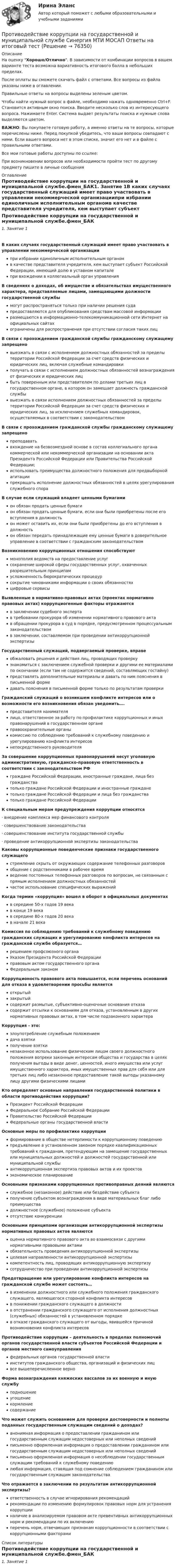     
            Описание
            На оценку Хорошо/Отлично. В зависимости от комбинации вопросов в вашем варианте теста возможна вариативность итогового балла в небольших пределах.После оплаты вы сможете скачать файл с ответами. Все вопросы из файла указаны ниже в оглавлении.Правильные ответы на вопросы выделены зеленым цветом. Чтобы найти нужный вопрос в файле, необходимо нажать одновременно Ctrl+F. Становится активным окно поиска. Вводите несколько слов из интересующего вопроса. Нажимаете Enter. Система выдает результаты поиска и нужные слова выделяются цветом.ВАЖНО: Вы покупаете готовую работу, а именно ответы на те вопросы, которые перечислены ниже. Перед покупкой убедитесь, что ваши вопросы совпадают с ними. Если вашего вопроса нет в этом списке, значит его нет и в файле с правильными ответами.Все мои готовые работы доступны по ссылке: При возникновении вопросов или необходимости пройти тест по другому предмету пишите в личные сообщения  
            Оглавление
            Противодействие коррупции на государственной и муниципальной службе.фмен_БАК1. Занятие 1В каких случаях государственный служащий имеет право участвовать в управлении некоммерческой организациипри избрании единоличным исполнительным органомв качестве представителя учредителя, кем выступает субъект Российской Федерации, имеющий долю в уставном капиталепри вхождении в коллегиальный орган управления В сведениях о доходах, об имуществе и обязательствах имущественного характера, представляемые лицами, замещающими должности государственной службымогут распространяться только при наличии решения судапредоставляются для опубликования средствам массовой информацииразмещаются в информационно-телекоммуникационной сети Интернет на официальных сайтахограничены для распространения при отсутствии согласия таких лиц В связи с прохождением гражданской службы гражданскому служащему запрещеновыезжать в связи с исполнением должностных обязанностей за пределы территории Российской Федерации за счет средств физических и юридических лиц, включая служебные командировкиполучать в связи с исполнением должностных обязанностей вознаграждения от физических и юридических лицбыть поверенным или представителем по делами третьих лиц в государственном органе, в котором он замещает должность гражданской службывыезжать в связи исполнением должностных обязанностей за пределы территории Российской Федерации за счет средств физических и юридических лиц, за исключением служебных командировок, осуществляемых в соответствии с законодательством В связи с прохождением гражданской службы гражданскому служащему запрещенопреподаватьвхождение на безвозмездной основе в состав коллегиального органа коммерческой или некоммерческой организации на основании акта Президента Российской Федерации или Правительства Российской Федерации;использовать преимущества должностного положения для предвыборной агитациипрекращать исполнение должностных обязанностей в целях урегулирования служебного спора В случае если служащий владеет ценными бумагамион обязан продать ценные бумагион обязан продать ценные бумаги, если они были приобретены после его вступления в должностьон может оставить их, если они были приобретены до его вступления в должностьон обязан передать принадлежащие ему ценные бумаги в доверительное управление в соответствии с гражданским законодательством Возникновению коррупционных отношения способствуютмонополия ведомств на предоставление услугсохранение широкой сферы государственных услуг, охваченных разрешительным принципамусложненность бюрократических процедурсокрытие чиновниками информации о своих обязанностяхцифровые сервисы Выявленные в нормативно-правовых актах (проектах нормативно правовых актах) коррупциогенные факторы отражаютсяв заключении судебного экспертав требовании прокурора об изменении нормативного правового актав обращении прокурора в суд в порядке, предусмотренном процессуальным законодательствомв заключении, составляемом при проведении антикоррупционной экспертизы Государственный служащий, подвергаемый проверке, вправеобжаловать решения и действия лиц, проводящих проверкузнакомиться с заключением служебной проверки и другими ее материалами по окончании (если там не содержится сведений, составляющих гостайну)представлять дополнительные материалы и давать по ним пояснения в письменной формедавать пояснения в письменной форме только по результатам проверки Гражданский служащий о возникшем конфликте интересов или о возможности его возникновения обязан уведомить….представителя нанимателялицо, ответственное за работу по профилактике коррупционных и иных правонарушений в государственном органеправоохранительные органыкомиссию по соблюдению требований к служебному поведению и урегулированию конфликта интересовнепосредственного руководителя За совершение коррупционных правонарушений несут уголовную административную, гражданско-правовую ответственность в соответствии с законодательством РФграждане Российской Федерации, иностранные граждане, лица без гражданстватолько граждане Российской Федерации и иностранные гражданетолько граждане Российской Федерации и лица без гражданстватолько граждане Российской Федерации К специальным мерам предупреждения коррупции относятся·        внедрение комплекса мер финансового контроля·        совершенствование законодательства·        совершенствование института государственной службы·        проведение антикоррупционной экспертизы законодательства Каковы коррупционные поведенческие признаки государственного служащегостремление скрыть от окружающих содержание телефонных разговоровобщение с родственниками в рабочее времяведение постоянных телефонных разговоров по вопросам, не связанным с прямым исполнением должностных обязанностейчастое использование специфических выражений Когда термин «коррупция» вошел в оборот в официальных документахв середине 50-х годов 19 векав конце 19 векав середине 80-х годов 20 векав начале 21 века Комиссия по соблюдению требований к служебному поведению гражданских служащих и урегулированию конфликта интересов на гражданской службе образуется…решением профсоюзного органаУказом Президента Российской Федерацииправовым актом государственного органаФедеральным законом Коррупционость правового акта повышается, если перечень оснований для отказа в удовлетворении просьбы являетсяоткрытыйзакрытыйсодержит размытые, субъективно-оценочные основания отказасодержит отсылки к основаниям для отказа, установленным в других нормативных правовых актах, в том числе подзаконного характера Коррупция - это:злоупотребление служебным положениемдача взяткиполучение взяткинезаконное использование физическим лицом своего должностного положения вопреки законным интересам общества и государства в целях получения выгоды в виде денег, ценностей, иного имущества или услуг имущественного характера, иных имущественных прав для себя или для третьих лиц либо незаконное предоставление такой выгоды указанному лицу другими физическими лицами Кто определяет основные направления государственной политики в области противодействия коррупции?Президент Российской ФедерацииФедеральное Собрание Российской ФедерацииПравительство Российской ФедерацииФедеральные органы государственной власти Основные меры по профилактике коррупцииформирование в обществе нетерпимости к коррупционному поведениюпредъявление в установленном законом порядке квалификационных требований к гражданам, претендующим на замещение государственных или муниципальных должностей и должностей государственной или муниципальной службыантикоррупционная экспертиза правовых актов и их проектовэкономическое планирование Основными признаками коррупционных противоправных деяний являютсяслужебное (незаконное) действие или бездействие субъектаполучение субъектом вознаграждения в виде материальных благ либо преимуществадолжностное (служебное) положение субъектаотсутствие конкуренции Основными принципами организации антикоррупционной экспертизы нормативных правовых актов являютсяоценка нормативного правового акта во взаимосвязи с другими нормативными правовыми актамиобязательность проведения антикоррупционной экспертизыцелевая направленности антикоррупционной экспертизыкомпетентность лиц, проводящих антикоррупционную экспертизусотрудничество при проведении антикоррупционной экспертизы Предотвращение или урегулирование конфликта интересов на гражданской службе может состоять…в изменении должностного или служебного положения гражданского служащего, являющегося стороной конфликта интересовв понижении гражданского служащего в должностив отстранении гражданского служащего от исполнения должностных (служебных) обязанностей в установленном порядкев отказе гражданского служащего от выгоды, явившейся причиной возникновения конфликта интересов Противодействие коррупции – деятельность в пределах полномочий органов государственной власти субъектов Российской Федерации и органов местного самоуправленияфедеральных органов государственной властиинститутов гражданского общества, организаций и физических лицвсе вышеперечисленное верно Форма вознаграждения княжеских вассалов за их военную и иную службуподношениеугощениекормлениесодержание Что может служить основанием для проверки достоверности и полноты поданных государственным служащим сведений о доходах?анонимная информация о предоставлении гражданином или государственным служащим недостоверных или неполных сведенийписьменно оформленная информация о предоставлении гражданином или государственным служащим недостоверных или неполных сведенийписьменно оформленная информация о несоблюдении государственным служащим требований к служебному поведениюлюбая информация, ставящая под сомнение соблюдением гражданином или государственным служащим законодательства Что отражается в заключении по результатам антикоррупционной экспертизы?ответственность в случае игнорирования рекомендацийрекомендации по изменению формулировок правовых норм для устранения коррупцииналичие в анализируемом правовом акте превентивных антикоррупционных норм и рекомендации по их включениюперечень норм, отвечающих признакам коррупционности в соответствии с коррупционными факторами   
            Список литературы
            Противодействие коррупции на государственной и муниципальной службе.фмен_БАК1. Занятие 1 
            
            
            Противодействие коррупции на государственной и муниципальной службе (ответы на тест Синергия / МТИ / МОИ / МосАП)Противодействие коррупции на государственной и муниципальной службе Синергия МТИ МОСАП Ответы на итоговый тестПротиводействие коррупции на государственной и муниципальной службе. Синергия. ✅ Ответы на ИТОГОВЫЙ ТЕСТ. На отлично!💯 Противодействие коррупции на государственной и муниципальной службе.фмен_БАК (правильные ответы на тест Синергия / МОИ / МТИ / МосАП)Противодействие коррупции на государственной и муниципальной службе.фмен_БАК (тест с ответами Синергия/МОИ/ МТИ /МОСАП)Противодействие международной преступности - КОНТРОЛЬНАЯПротиводействие хищениям денежных средств банка в сфере рассчетно-кассового обслуживанияПротиводействие коррупции в органах законодательной и исполнительной власти ММУПротиводействие коррупции в органах законодательной и исполнительной власти ММУПротиводействие коррупции в органах законодательной и исполнительной власти ММУ 2023г.Противодействие коррупции в органах законодательной и исполнительной власти Практическая работа ММУПротиводействие коррупции в органах законодательной и исполнительной власти. Практическое задание. ММУ.Противодействие коррупции – деятельность в пределах полномочий органов государственной власти субъектов Российской Федерации и органов местного самоуправленияПротиводействие коррупции на государственной и муниципальной службе