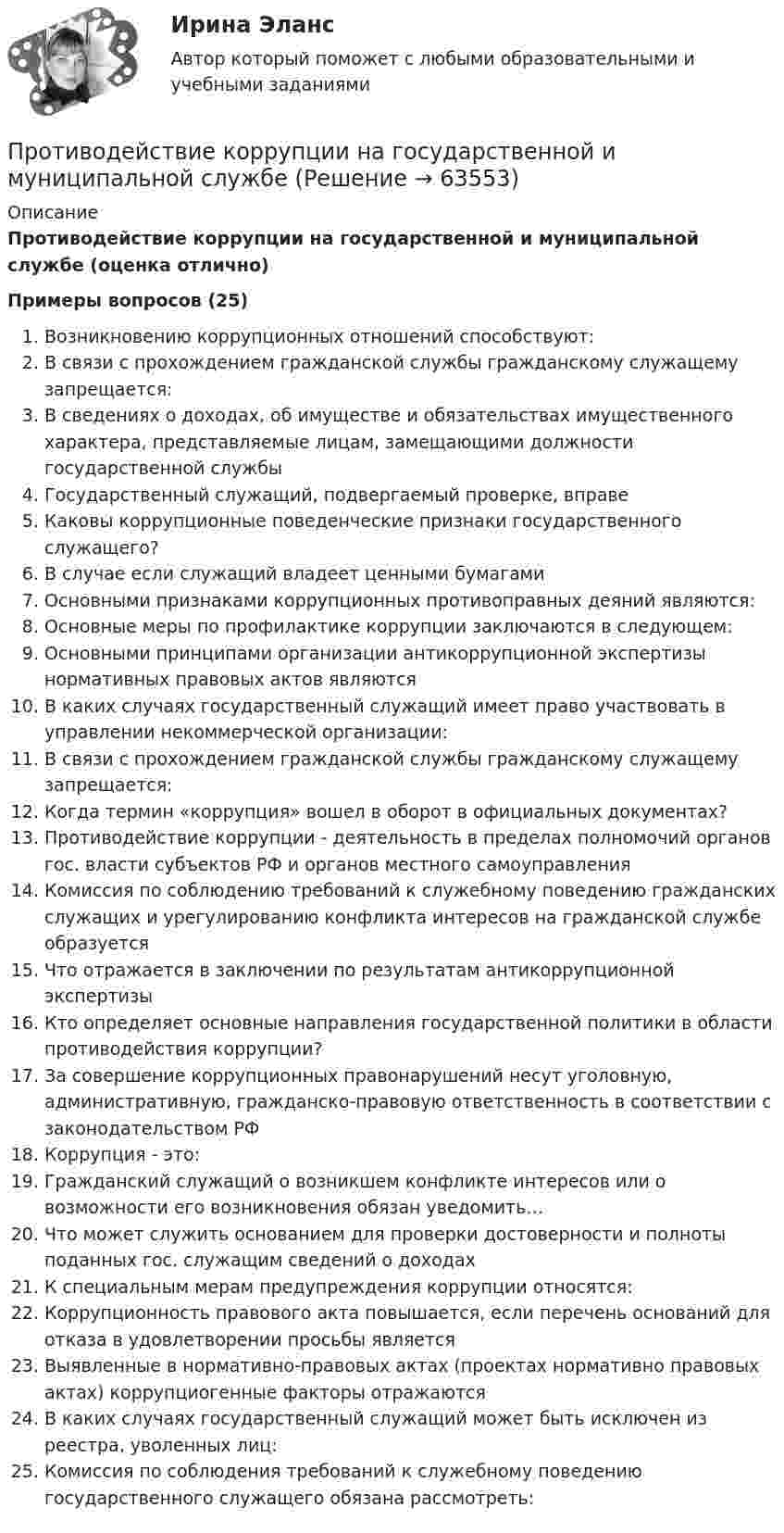     
            Описание
            Противодействие коррупции на государственной и муниципальной службе (оценка отлично)Примеры вопросов (25) Возникновению коррупционных отношений способствуют:В связи с прохождением гражданской службы гражданскому служащему запрещается:В сведениях о доходах, об имуществе и обязательствах имущественного характера, представляемые лицам, замещающими должности государственной службыГосударственный служащий, подвергаемый проверке, вправеКаковы коррупционные поведенческие признаки государственного служащего?В случае если служащий владеет ценными бумагамиОсновными признаками коррупционных противоправных деяний являются:Основные меры по профилактике коррупции заключаются в следующем:Основными принципами организации антикоррупционной экспертизы нормативных правовых актов являютсяВ каких случаях государственный служащий имеет право участвовать в управлении некоммерческой организации:В связи с прохождением гражданской службы гражданскому служащему запрещается:Когда термин «коррупция» вошел в оборот в официальных документах?Противодействие коррупции - деятельность в пределах полномочий органов гос. власти субъектов РФ и органов местного самоуправленияКомиссия по соблюдению требований к служебному поведению гражданских служащих и урегулированию конфликта интересов на гражданской службе образуетсяЧто отражается в заключении по результатам антикоррупционной экспертизыКто определяет основные направления государственной политики в области противодействия коррупции?За совершение коррупционных правонарушений несут уголовную, административную, гражданско-правовую ответственность в соответствии с законодательством РФКоррупция - это:Гражданский служащий о возникшем конфликте интересов или о возможности его возникновения обязан уведомить…Что может служить основанием для проверки достоверности и полноты поданных гос. служащим сведений о доходахК специальным мерам предупреждения коррупции относятся:Коррупционность правового акта повышается, если перечень оснований для отказа в удовлетворении просьбы являетсяВыявленные в нормативно-правовых актах (проектах нормативно правовых актах) коррупциогенные факторы отражаютсяВ каких случаях государственный служащий может быть исключен из реестра, уволенных лиц:Комиссия по соблюдения требований к служебному поведению государственного служащего обязана рассмотреть:   
            
            
            Противодействие коррупции – деятельность в пределах полномочий органов государственной власти субъектов Российской Федерации и органов местного самоуправленияПротиводействие коррупции на государственной и муниципальной службеПротиводействие коррупции на государственной и муниципальной службе.mosap_БАКПротиводействие коррупции на государственной и муниципальной службе (ответы на тест Синергия / МТИ / МОИ / МосАП)Противодействие коррупции на государственной и муниципальной службе Синергия МТИ МОСАП Ответы на итоговый тестПротиводействие коррупции на государственной и муниципальной службе. Синергия. ✅ Ответы на ИТОГОВЫЙ ТЕСТ. На отлично!💯 Противодействие коррупции на государственной и муниципальной службе.фмен_БАК (правильные ответы на тест Синергия / МОИ / МТИ / МосАП)Противодействие кадровым угрозам безопасности организации Управление кадровой безопасностью организации Ответы на тест Синергия МТИПротиводействие коррупции в органах законодательной и исполнительной властиПРОТИВОДЕЙСТВИЕ КОРРУПЦИИ В ОРГАНАХ ЗАКОНОДАТЕЛЬНОЙ И ИСПОЛНИТЕЛЬНОЙ ВЛАСТИПротиводействие коррупции в органах законодательной и исполнительной власти ММУПротиводействие коррупции в органах законодательной и исполнительной власти ММУПротиводействие коррупции в органах законодательной и исполнительной власти ММУ 2023г.Противодействие коррупции в органах законодательной и исполнительной власти Практическая работа ММУ