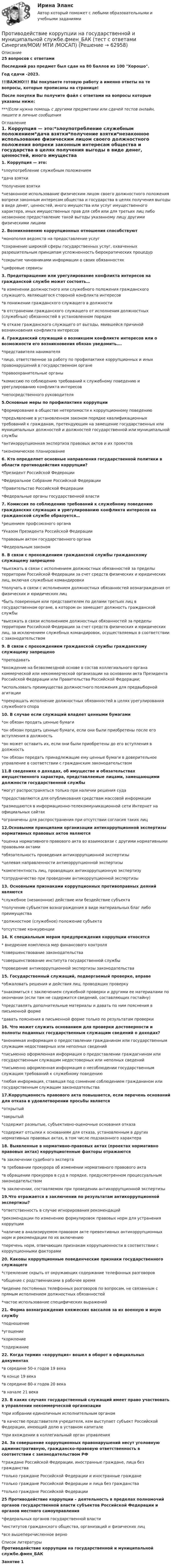     
            Описание
            25 вопросов с ответамиПоследний раз предмет был сдан на 80 баллов из 100 Хорошо.Год сдачи -2023.!!!ВАЖНО!!! ВЫ покупаете готовую работу а именно ответы на те вопросы, которые прописаны на странице!После покупки Вы получите файл с ответами на вопросы которые указаны ниже:***(Если нужна помощь с другими предметами или сдачей тестов онлайн, пишите в личные сообщения  
            Оглавление
            1. Коррупция — это:*злоупотребление служебным положением*дача взятки*получение взятки*незаконное использование физическим лицом своего должностного положения вопреки законным интересам общества и государства в целях получения выгоды в виде денег, ценностей, иного имущества или услуг имущественного характера, иных имущественных прав для себя или для третьих лиц либо незаконное предоставление такой выгоды указанному лицу другими физическими лицами2. Возникновению коррупционных отношения способствуют*монополия ведомств на предоставление услуг*сохранение широкой сферы государственных услуг, охваченных разрешительным принципам усложненность бюрократических процедур*сокрытие чиновниками информации о своих обязанностях*цифровые сервисы3. Предотвращение или урегулирование конфликта интересов на гражданской службе может состоять…*в изменении должностного или служебного положения гражданского служащего, являющегося стороной конфликта интересов*в понижении гражданского служащего в должности*в отстранении гражданского служащего от исполнения должностных (служебных) обязанностей в установленном порядке*в отказе гражданского служащего от выгоды, явившейся причиной возникновения конфликта интересов4. Гражданский служащий о возникшем конфликте интересов или о возможности его возникновения обязан уведомить….*представителя нанимателя*лицо, ответственное за работу по профилактике коррупционных и иных правонарушений в государственном органе*правоохранительные органы*комиссию по соблюдению требований к служебному поведению и урегулированию конфликта интересов*непосредственного руководителя5.Основные меры по профилактике коррупции*формирование в обществе нетерпимости к коррупционному поведению*предъявление в установленном законом порядке квалификационных требований к гражданам, претендующим на замещение государственных или муниципальных должностей и должностей государственной или муниципальной службы*антикоррупционная экспертиза правовых актов и их проектов*экономическое планирование6. Кто определяет основные направления государственной политики в области противодействия коррупции?*Президент Российской Федерации*Федеральное Собрание Российской Федерации*Правительство Российской Федерации*Федеральные органы государственной власти7. Комиссия по соблюдению требований к служебному поведению гражданских служащих и урегулированию конфликта интересов на гражданской службе образуется…*решением профсоюзного органа*Указом Президента Российской Федерации*правовым актом государственного органа*Федеральным законом 8. В связи с прохождением гражданской службы гражданскому служащему запрещено*выезжать в связи с исполнением должностных обязанностей за пределы территории Российской Федерации за счет средств физических и юридических лиц, включая служебные командировки *получать в связи с исполнением должностных обязанностей вознаграждения от физических и юридических лиц*быть поверенным или представителем по делами третьих лиц в государственном органе, в котором он замещает должность гражданской службы*выезжать в связи исполнением должностных обязанностей за пределы территории Российской Федерации за счет средств физических и юридических лиц, за исключением служебных командировок, осуществляемых в соответствии с законодательством 9. В связи с прохождением гражданской службы гражданскому служащему запрещено*преподавать*вхождение на безвозмездной основе в состав коллегиального органа коммерческой или некоммерческой организации на основании акта Президента Российской Федерации или Правительства Российской Федерации;*использовать преимущества должностного положения для предвыборной агитации*прекращать исполнение должностных обязанностей в целях урегулирования служебного спора10. В случае если служащий владеет ценными бумагами*он обязан продать ценные бумаги *он обязан продать ценные бумаги, если они были приобретены после его вступления в должность*он может оставить их, если они были приобретены до его вступления в должность*он обязан передать принадлежащие ему ценные бумаги в доверительное управление в соответствии с гражданским законодательством 11.В сведениях о доходах, об имуществе и обязательствах имущественного характера, представляемые лицами, замещающими должности государственной службы*могут распространяться только при наличии решения суда*предоставляются для опубликования средствам массовой информации*размещаются в информационно-телекоммуникационной сети Интернет на официальных сайтах*ограничены для распространения при отсутствии согласия таких лиц 12.Основынми принципами организации антикоррупционной экспертизы нормативных правовых актов являются*оценка нормативного правового акта во взаимосвязи с другими нормативными правовыми актами*обязательность проведения антикоррупционной экспертизы*целевая направленности антикоррупционной экспертизы*компетентность лиц, проводящих антикоррупционную экспертизу*сотрудничество при проведении антикоррупционной экспертизы 13. Основными признаками коррупционных противоправных деяний являются*служебное (незаконное) действие или бездействие субъекта*получение субъектом вознаграждения в виде материальных благ либо преимущества*должностное (служебное) положение субъекта*отсутствие конкуренции14. К специальным мерам предупреждения коррупции относятся* внедрение комплекса мер финансового контроля*совершенствование законодательства*совершенствование института государственной службы*проведение антикоррупционной экспертизы законодательства15. Государственный служащий, подвергаемый проверке, вправе*обжаловать решения и действия лиц, проводящих проверку*знакомиться с заключением служебной проверки и другими ее материалами по окончании (если там не содержится сведений, составляющих гостайну)*представлять дополнительные материалы и давать по ним пояснения в письменной форме*давать пояснения в письменной форме только по результатам проверки16. Что может служить основанием для проверки достоверности и полноты поданных государственным служащим сведений о доходах?*анонимная информация о предоставлении гражданином или государственным служащим недостоверных или неполных сведений*письменно оформленная информация о предоставлении граждагнином или государственным служащим недостоверных или неполных сведений*письменно оформленная информация о несоблюдении государственным служащим требований к служебному поведению*любая информация, ставящая под сомнение соблюдением гражданином или государственным служащим законодательства17.Коррупционость правового акта повышается, если перечень оснований для отказа в удовлетворении просьбы является*открытый*закрытый*содержит размытые, субъективно-оценочные основания отказа*содержит отсылки к основаниям для отказа, установленным в других нормативных правовых актах, в том числе подзаконного характера18. Выявленные в нормативно-правовых актах (проектах нормативно правовых актах) коррупциогенные факторы отражаются*в заключении судебного эксперта*в требовании прокурора об изменении нормативного правового акта*в обращении прокурора в суд в порядке, предусмотренном процессуальным законодательством*в заключении, составляемом при проведении антикоррупционной экспертизы19.Что отражается в заключении по результатам антикоррупционной экспертизы?*ответственность в случае игнорирования рекомендаций*рекомендации по изменению формулировок правовых норм для устранения коррупции*наличие в анализируемом правовом акте превентивных антикоррупционных норм и рекомендации по их включению*перечень норм, отвечающих признакам коррупционности в соответствии с коррупционными факторами20. Каковы коррупционные поведенческие признаки государственного служащего*стремление скрыть от окружающих содержание телефонных разговоров*общение с родственниками в рабочее время*ведение постоянных телефонных разговоров по вопросам, не связанным с прямым исполнением должностных обязанностей*частое использование специфических выражений21. Форма вознаграждения княжеских вассалов за их военную и иную службу*подношение*угощение*кормление*содержание22. Когда термин «коррупция» вошел в оборот в официальных документах*в середине 50-х годов 19 века*в конце 19 века*в середине 80-х годов 20 века*в начале 21 века23. В каких случаях государственный служащий имеет право участвовать в управлении некоммерческой организации*при избрании единоличным исполнительным органом*в качестве представителя учредителя, кем выступает субъект Российской Федерации, имеющий долю в уставном капитале*при вхождении в коллегиальный орган управления 24. За совершение коррупционных правонарушений несут уголовную административную, гражданско-правовую ответственность в соответствии с законодательством РФ*граждане Российской Федерации, иностранные граждане, лица без гражданства*только граждане Российской Федерации и иностранные граждане*только граждане Российской Федерации и лица без гражданства*только граждане Российской Федерации25 Противодействие коррупции – деятельность в пределах полномочий органов государственной власти субъектов Российской Федерации и органов местного самоуправления*федеральных органов государственной власти*институтов гражданского общества, организаций и физических лиц*все вышеперечисленное верно 
            Список литературы
            Противодействие коррупции на государственной и муниципальной службе.фмен_БАКЗанятие 1 
            
            
            💯 Противодействие коррупции на государственной и муниципальной службе.фмен_БАК (правильные ответы на тест Синергия / МОИ / МТИ / МосАП)Противодействие коррупции на государственной и муниципальной службе.фмен_БАК (тест с ответами Синергия/МОИ/ МТИ /МОСАП)Противодействие международной преступности - КОНТРОЛЬНАЯПротиводействие хищениям денежных средств банка в сфере рассчетно-кассового обслуживанияПротивопоставление динамических и статистических законов друг другу неправомерно. Современные научные данные (квантовой физики, биологии, синергетики, социологии) показывают, что границы между детерминизмом и индетерминизмом не абсолютны, что этиПротивоправное получение или передача денежных средств, имущества, оказание услуг материального характера, совершаемое должностным лицом органов государственной власти или местного самоуправления, - это ... Противоречащие антимонопольному законодательству действия (бездействие) хозяйствующих субъектов, направленные на недопущение, ограничение или устранение конкуренции товаров, - это ...Противодействие коррупции в органах законодательной и исполнительной власти Практическая работа ММУПротиводействие коррупции в органах законодательной и исполнительной власти. Практическое задание. ММУ.Противодействие коррупции – деятельность в пределах полномочий органов государственной власти субъектов Российской Федерации и органов местного самоуправленияПротиводействие коррупции на государственной и муниципальной службеПротиводействие коррупции на государственной и муниципальной службе.mosap_БАКПротиводействие коррупции на государственной и муниципальной службе (ответы на тест Синергия / МТИ / МОИ / МосАП)Противодействие коррупции на государственной и муниципальной службе Синергия МТИ МОСАП Ответы на итоговый тест