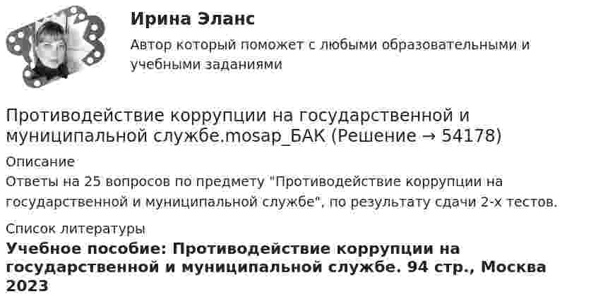     
            Описание
            Ответы на 25 вопросов по предмету Противодействие коррупции на государственной и муниципальной службе, по результату сдачи 2-х тестов.   
            Список литературы
            Учебное пособие: Противодействие коррупции на государственной и  муниципальной службе.  94 стр.,  Москва 2023
            
            
            Противодействие коррупции на государственной и муниципальной службеПротиводействие коррупции на государственной и муниципальной службе.mosap_БАКПротиводействие коррупции на государственной и муниципальной службе (ответы на тест Синергия / МТИ / МОИ / МосАП)Противодействие коррупции на государственной и муниципальной службе Синергия МТИ МОСАП Ответы на итоговый тестПротиводействие коррупции на государственной и муниципальной службе. Синергия. ✅ Ответы на ИТОГОВЫЙ ТЕСТ. На отлично!💯 Противодействие коррупции на государственной и муниципальной службе.фмен_БАК (правильные ответы на тест Синергия / МОИ / МТИ / МосАП)Противодействие коррупции на государственной и муниципальной службе.фмен_БАК (тест с ответами Синергия/МОИ/ МТИ /МОСАП)Противодействие коррупции в органах законодательной и исполнительной властиПРОТИВОДЕЙСТВИЕ КОРРУПЦИИ В ОРГАНАХ ЗАКОНОДАТЕЛЬНОЙ И ИСПОЛНИТЕЛЬНОЙ ВЛАСТИПротиводействие коррупции в органах законодательной и исполнительной власти ММУПротиводействие коррупции в органах законодательной и исполнительной власти ММУПротиводействие коррупции в органах законодательной и исполнительной власти ММУ 2023г.Противодействие коррупции в органах законодательной и исполнительной власти Практическая работа ММУПротиводействие коррупции в органах законодательной и исполнительной власти. Практическое задание. ММУ.