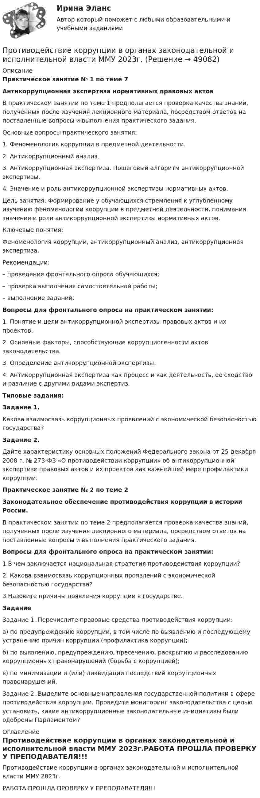     
            Описание
            Практическое занятие № 1 по теме 7Антикоррупционная экспертиза нормативных правовых актов	В практическом занятии по теме 1 предполагается проверка качества знаний, полученных после изучения лекционного материала, посредством ответов на поставленные вопросы и выполнения практического задания. 	Основные вопросы практического занятия: 1. Феноменология коррупции в предметной деятельности. 2. Антикоррупционный анализ. 3. Антикоррупционная экспертиза. Пошаговый алгоритм антикоррупционной экспертизы. 4. Значение и роль антикоррупционной экспертизы нормативных актов. 	Цель занятия: Формирование у обучающихся стремления к углубленному изучению феноменологии коррупции в предметной деятельности, понимания значения и роли антикоррупционной экспертизы нормативных актов. 	Ключевые понятия: Феноменология коррупции, антикоррупционный анализ, антикоррупционная экспертиза. 	Рекомендации: – проведение фронтального опроса обучающихся; – проверка выполнения самостоятельной работы; – выполнение заданий.  Вопросы для фронтального опроса на практическом занятии:	1. Понятие и цели антикоррупционной экспертизы правовых актов и их проектов.	2. Основные факторы, способствующие коррупциогенности актов законодательства. 	3. Определение антикоррупционной экспертизы. 4. Антикоррупционная экспертиза как процесс и как деятельность, ее сходство и различие с другими видами экспертиз.Типовые задания: Задание 1.	Какова взаимосвязь коррупционных проявлений с экономической безопасностью государства? Задание 2.	Дайте характеристику основных положений Федерального закона от 25 декабря 2008 г. № 273-ФЗ «О противодействии коррупции» об антикоррупционной экспертизе правовых актов и их проектов как важнейшей мере профилактики коррупции.Практическое занятие № 2 по теме 2Законодательное обеспечение противодействия коррупции в истории России. В практическом занятии по теме 2 предполагается проверка качества знаний, полученных после изучения лекционного материала, посредством ответов на поставленные вопросы и выполнения практического задания.Вопросы для фронтального опроса на практическом занятии:1.В чем заключается национальная стратегия противодействия коррупции? 2. Какова взаимосвязь коррупционных проявлений с экономической безопасностью государства?3.Назовите причины появления коррупции в государстве. Задание	Задание 1. Перечислите правовые средства противодействия коррупции: 	а) по предупреждению коррупции, в том числе по выявлению и последующему устранению причин коррупции (профилактика коррупции); 	б) по выявлению, предупреждению, пресечению, раскрытию и расследованию коррупционных правонарушений (борьба с коррупцией); 	в) по минимизации и (или) ликвидации последствий коррупционных правонарушений. 	Задание 2. Выделите основные направления государственной политики в сфере противодействия коррупции. Проведите мониторинг законодательства с целью установить, какие антикоррупционные законодательные инициативы были одобрены Парламентом? 
            Оглавление
            Противодействие коррупции в органах законодательной и исполнительной власти ММУ 2023г.РАБОТА ПРОШЛА ПРОВЕРКУ У ПРЕПОДАВАТЕЛЯ!!! 
            
            
            Противодействие коррупции в органах законодательной и исполнительной власти ММУПротиводействие коррупции в органах законодательной и исполнительной власти ММУ 2023г.Противодействие коррупции в органах законодательной и исполнительной власти Практическая работа ММУПротиводействие коррупции в органах законодательной и исполнительной власти. Практическое задание. ММУ.Противодействие коррупции – деятельность в пределах полномочий органов государственной власти субъектов Российской Федерации и органов местного самоуправленияПротиводействие коррупции на государственной и муниципальной службеПротиводействие коррупции на государственной и муниципальной службе.mosap_БАК💯 Противодействие кадровым угрозам безопасности организации (ответы на тест Синергия / МОИ / МТИ / МосАП, ноябрь 2023)💯 Противодействие кадровым угрозам безопасности организации (правильные ответы на тест Синергия / МОИ / МТИ / МосАП)Противодействие кадровым угрозам безопасности организации Синергия МОИ Ответы 2022Противодействие кадровым угрозам безопасности организации Синергия МОИ Ответы 2022Противодействие кадровым угрозам безопасности организации Управление кадровой безопасностью организации Ответы на тест Синергия МТИПротиводействие коррупции в органах законодательной и исполнительной властиПРОТИВОДЕЙСТВИЕ КОРРУПЦИИ В ОРГАНАХ ЗАКОНОДАТЕЛЬНОЙ И ИСПОЛНИТЕЛЬНОЙ ВЛАСТИ
