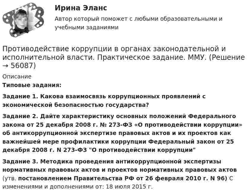      
            Описание
            Типовые задания:Задание 1. Какова взаимосвязь коррупционных проявлений с экономической безопасностью государства?Задание 2. Дайте характеристику основных положений Федерального закона от 25 декабря 2008 г. № 273-ФЗ «О противодействии коррупции» об антикоррупционной экспертизе правовых актов и их проектов как важнейшей мере профилактики коррупции Федеральный закон от 25 декабря 2008 г. N 273-ФЗ О противодействии коррупции Задание 3. Методика проведения антикоррупционной экспертизы нормативных правовых актов и проектов нормативных правовых актов (утв. постановлением Правительства РФ от 26 февраля 2010 г. N 96) С изменениями и дополнениями от: 18 июля 2015 г.   
            
            
            Противодействие коррупции в органах законодательной и исполнительной власти Практическая работа ММУПротиводействие коррупции в органах законодательной и исполнительной власти. Практическое задание. ММУ.Противодействие коррупции – деятельность в пределах полномочий органов государственной власти субъектов Российской Федерации и органов местного самоуправленияПротиводействие коррупции на государственной и муниципальной службеПротиводействие коррупции на государственной и муниципальной службе.mosap_БАКПротиводействие коррупции на государственной и муниципальной службе (ответы на тест Синергия / МТИ / МОИ / МосАП)Противодействие коррупции на государственной и муниципальной службе Синергия МТИ МОСАП Ответы на итоговый тестПротиводействие кадровым угрозам безопасности организации Синергия МОИ Ответы 2022Противодействие кадровым угрозам безопасности организации Синергия МОИ Ответы 2022Противодействие кадровым угрозам безопасности организации Управление кадровой безопасностью организации Ответы на тест Синергия МТИПротиводействие коррупции в органах законодательной и исполнительной властиПРОТИВОДЕЙСТВИЕ КОРРУПЦИИ В ОРГАНАХ ЗАКОНОДАТЕЛЬНОЙ И ИСПОЛНИТЕЛЬНОЙ ВЛАСТИПротиводействие коррупции в органах законодательной и исполнительной власти ММУПротиводействие коррупции в органах законодательной и исполнительной власти ММУ