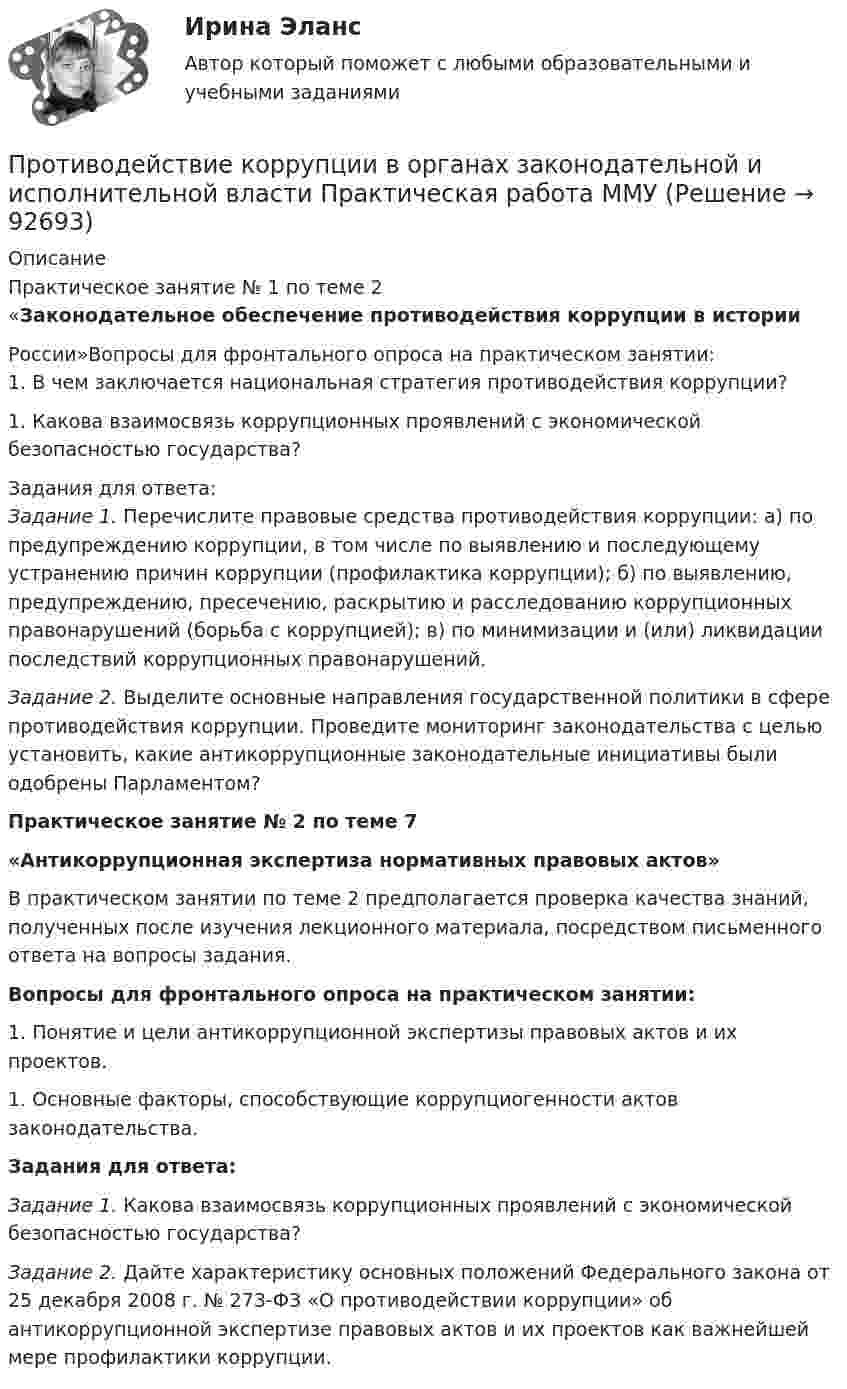     
            Описание
            Практическое занятие № 1 по теме 2«Законодательное обеспечение противодействия коррупции в историиРоссии»Вопросы для фронтального опроса на практическом занятии:1.  В чем заключается национальная стратегия противодействия коррупции?1.  Какова взаимосвязь коррупционных проявлений с экономической безопасностью государства?Задания для ответа:Задание 1. Перечислите правовые средства противодействия коррупции: а) по предупреждению коррупции, в том числе по выявлению и последующему устранению причин коррупции (профилактика коррупции); б) по выявлению, предупреждению, пресечению, раскрытию и расследованию коррупционных правонарушений (борьба с коррупцией); в) по минимизации и (или) ликвидации последствий коррупционных правонарушений.Задание 2. Выделите основные направления государственной политики в сфере противодействия коррупции. Проведите мониторинг законодательства с целью установить, какие антикоррупционные законодательные инициативы были одобрены Парламентом?Практическое занятие № 2 по теме 7«Антикоррупционная экспертиза нормативных правовых актов»	В практическом занятии по теме 2 предполагается проверка качества знаний, полученных после изучения лекционного материала, посредством письменного ответа на вопросы задания.Вопросы для фронтального опроса на практическом занятии:	1.  Понятие и цели антикоррупционной экспертизы правовых актов и их проектов.	1.  Основные факторы, способствующие коррупциогенности актов законодательства.Задания для ответа: Задание 1. Какова взаимосвязь коррупционных проявлений с экономической безопасностью государства? Задание 2. Дайте характеристику основных положений Федерального закона от 25 декабря 2008 г. № 273-ФЗ «О противодействии коррупции» об антикоррупционной экспертизе правовых актов и их проектов как важнейшей мере профилактики коррупции.   
            
            
            Противодействие коррупции в органах законодательной и исполнительной власти ММУ 2023г.Противодействие коррупции в органах законодательной и исполнительной власти Практическая работа ММУПротиводействие коррупции в органах законодательной и исполнительной власти. Практическое задание. ММУ.Противодействие коррупции – деятельность в пределах полномочий органов государственной власти субъектов Российской Федерации и органов местного самоуправленияПротиводействие коррупции на государственной и муниципальной службеПротиводействие коррупции на государственной и муниципальной службе.mosap_БАКПротиводействие коррупции на государственной и муниципальной службе (ответы на тест Синергия / МТИ / МОИ / МосАП)💯 Противодействие кадровым угрозам безопасности организации (правильные ответы на тест Синергия / МОИ / МТИ / МосАП)Противодействие кадровым угрозам безопасности организации Синергия МОИ Ответы 2022Противодействие кадровым угрозам безопасности организации Синергия МОИ Ответы 2022Противодействие кадровым угрозам безопасности организации Управление кадровой безопасностью организации Ответы на тест Синергия МТИПротиводействие коррупции в органах законодательной и исполнительной властиПРОТИВОДЕЙСТВИЕ КОРРУПЦИИ В ОРГАНАХ ЗАКОНОДАТЕЛЬНОЙ И ИСПОЛНИТЕЛЬНОЙ ВЛАСТИПротиводействие коррупции в органах законодательной и исполнительной власти ММУ