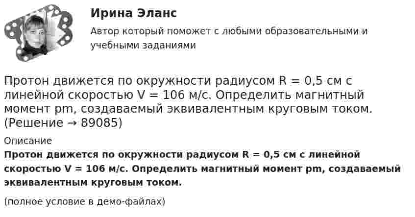     
            Описание
            Протон движется по окружности радиусом R = 0,5 см с линейной скоростью V = 106 м/с. Определить магнитный момент pm, создаваемый эквивалентным круговым током. (полное условие в демо-файлах)   
            
            
            Протон движется по окружности радиуса r = 80 см в однородном магнитном поле с индукцией B = 0,3 Тл перпендикулярно линиям индукции. Чему равна скорость протона?Протон движется по окружности радиусом R = 0,5 см с линейной скоростью V = 106 м/с. Определить магнитный момент pm, создаваемый эквивалентным круговым током.Протон движется по окружности радиусом R = 0,5 см с линейной скоростью v = 106 м/с. Определить магнитный момент рm, создаваемый эквивалентным круговым током.Протон и a-частица влетают в однородное магнитное поле. Скорость частиц направлена перпендикулярно индукции магнитного поля. Во сколько раз период обращения протона в магнитном поле меньше периода обращенияПротон и a-частица, ускоренные одинаковой разностью потенциалов, влетают в однородное магнитное поле. Во сколько раз радиус R1 кривизны траектории протона больше радиуса кривизны R2 траектории a-частицы?Протон имеет импульс р = 469 МэВ/с. Какую кинетическую энергию необходимо дополнительно сообщить протону, чтобы его релятивистский импульс возрос вдвое?Протон, имеющий скорость V = 104 м/с,  влетает в однородное магнитное поле с индукцией B = 0,01 Тл. Вектор скорости протона направлен под углом a = 60° к линиям индукции. Определить радиус и шаг винтовой линии.Протон в магнитном поле индукцией В описывает окружность радиусом R. Найти импульс протона и его кинетическую энергию.Протон движется в магнитном поле напряжённостью 105 А/м по окружности радиусом 2 см. Найти кинетическую энергию протона.Протон движется в магнитном поле напряжённостью 105 А/м по окружности радиусом 2 см. Найти кинетическую энергию протона.  1) 5·106 Дж;  2) 300 эВ;      3) 1,6 МэВ;   4) 2·103 эВ;   5) верного ответа нет.Протон движется в магнитном поле напряжённостью 10 А/м по окружности радиусом 2 см. Найти кинетическую энергию протона.Протон движется в магнитном поле с индукцией 50 мТл, со скоростью 200 м/с. Определите силу, действующую на протон со стороны магнитного поля, если в магнитное поле он входит под углом 30° к линиям магнитной индукции.Протон движется в однородном магнитном поле с индукцией B = 6 мТл по винтовой линии, радиус которой R = 1,2 см и шаг h = 6 см. Определить период обращения протона и его скорость.Протон движется по окружности в однородном магнитном поле с индукцией B = 2 Тл. Определить силу эквивалентного кругового тока, создаваемого движением протона.
