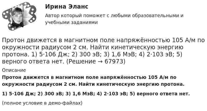     
            Описание
            Протон движется в магнитном поле напряжённостью 105 А/м по окружности радиусом 2 см. Найти кинетическую энергию протона.1) 5·106 Дж;  2) 300 эВ;      3) 1,6 МэВ;   4) 2·103 эВ;   5) верного ответа нет.(полное условие в демо-файлах)   
            
            
            Протон движется в магнитном поле напряжённостью 105 А/м по окружности радиусом 2 см. Найти кинетическую энергию протона.Протон движется в магнитном поле напряжённостью 105 А/м по окружности радиусом 2 см. Найти кинетическую энергию протона.  1) 5·106 Дж;  2) 300 эВ;      3) 1,6 МэВ;   4) 2·103 эВ;   5) верного ответа нет.Протон движется в магнитном поле напряжённостью 10 А/м по окружности радиусом 2 см. Найти кинетическую энергию протона.Протон движется в магнитном поле с индукцией 50 мТл, со скоростью 200 м/с. Определите силу, действующую на протон со стороны магнитного поля, если в магнитное поле он входит под углом 30° к линиям магнитной индукции.Протон движется в однородном магнитном поле с индукцией B = 6 мТл по винтовой линии, радиус которой R = 1,2 см и шаг h = 6 см. Определить период обращения протона и его скорость.Протон движется по окружности в однородном магнитном поле с индукцией B = 2 Тл. Определить силу эквивалентного кругового тока, создаваемого движением протона.Протон движется по окружности в однородном магнитном поле с индукцией B = 2 Тл. Определить силу эквивалентного кругового тока, создаваемого движением протона.Протон влетел в однородное магнитное поле под углом a = 50° к направлению линий поля и движется по спирали, радиус которой R = 1,5 см. Индукция магнитного поля B = 0,05 Тл. Найти кинетическую энергию T протона.Протон влетел в однородное магнитное поле под углом a = 60° к направлению линий поля и движется по винтовой траектории, радиус которой R = 25 см. Индукция магнитного поля B = 0,05 Тл. Найти кинетическую энергию T протона.Протон влетел в однородное электрическое поле с напряжённостью 300 В/см в направлении силовых линий со скоростью 100 км/с. Какой путь должен пройти протон, чтобы его скорость удвоилась?Протон влетел в скрещенные под углом 120° магнитное (B = 50 мТл) и электрическое (E = 20 кВ/м) поля. Определить ускорение протона, если его скорость u = 4·105 м/с перпендикулярна векторам E и B.Протон влетел в скрещенные под углом = 120 магнитное (В = 50 мТл) и электрическое (Е = 20 кВ/м) поля. Определить ускорение а протона, если его скорость v (|v| = 4*10^5 м/с) перпендикулярна векторам Е и B.Протон влетел в скрещенные под углом 120° магнитное поле с индукцией 50 мТл и электрическое поле с напряжённостью 20 кВ/м. Вычислите ускорение протона, если его скорость равна 400 км/с и перпендикулярна силовым линиям обоих полей.Протон влетел в скрещенные под углом a = 150° магнитное (B = 40 мТл) и электрическое (E = 30 кВ/м) поля. Определить ускорение a протона, если его скорость V (|V| = 3·105 м/с) перпендикулярна векторам E и B. 