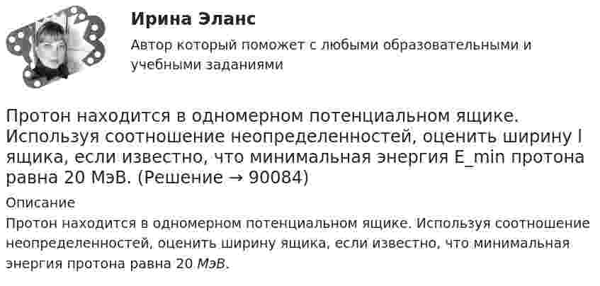      
            Описание
            Протон находится в одномерном потенциальном ящике. Используя соотношение неопределенностей, оценить ширину ящика, если известно, что минимальная энергия  протона равна 20 МэВ.   
            
            
            Протон, летевший горизонтально со скоростью u = 0,6 Мм/с, влетел в однородное электрическое поле с напряжённостью E = 120 В/см, направленной вертикально вверх. Какова будет по модулю и направлению скорость протона Протон находится в одномерном потенциальном ящике. Используя соотношение неопределенностей, оценить ширину l ящика, если известно, что минимальная энергия E_min протона равна 20 МэВ.Протон, начальная скорость u0 которого равна 100 км/с, влетел в однородное электрическое поле так, что вектор скорости совпал с направлением линий напряжённости. Напряжённость поля E = 300 В/см. Определить путь l, Протон, начальная скорость которого 105 м/с, влетает в однородное электрическое поле напряжённостью 300 В/см так, что вектор скорости совпал с направлением линий напряжённости. Какое расстояние должен пройти протонПротон, начальная скорость которого V = 100 км/с, влетел в однородное электрическое поле E = 300 В/см так, что вектор скорости совпал с направлением линий напряжённости. Какой путь должен пройти протон в направлении линий поля,Протон, начальная скорость которого равна 100 км/с, влетел в однородное электрическое поле в направлении линий напряжённости. Какой путь должен пройти протон, чтобы его скорость удвоилась?Протон обладает кинетической энергией T = 1 кэВ. Определить дополнительную энергию T, которую необходимо ему сообщить для того, чтобы длина волн  де Бройля уменьшилась в три раза.Протон движется по окружности радиуса r = 80 см в однородном магнитном поле с индукцией B = 0,3 Тл перпендикулярно линиям индукции. Чему равна скорость протона?Протон движется по окружности радиусом R = 0,5 см с линейной скоростью V = 106 м/с. Определить магнитный момент pm, создаваемый эквивалентным круговым током.Протон движется по окружности радиусом R = 0,5 см с линейной скоростью v = 106 м/с. Определить магнитный момент рm, создаваемый эквивалентным круговым током.Протон и a-частица влетают в однородное магнитное поле. Скорость частиц направлена перпендикулярно индукции магнитного поля. Во сколько раз период обращения протона в магнитном поле меньше периода обращенияПротон и a-частица, ускоренные одинаковой разностью потенциалов, влетают в однородное магнитное поле. Во сколько раз радиус R1 кривизны траектории протона больше радиуса кривизны R2 траектории a-частицы?Протон имеет импульс р = 469 МэВ/с. Какую кинетическую энергию необходимо дополнительно сообщить протону, чтобы его релятивистский импульс возрос вдвое?Протон, имеющий скорость V = 104 м/с,  влетает в однородное магнитное поле с индукцией B = 0,01 Тл. Вектор скорости протона направлен под углом a = 60° к линиям индукции. Определить радиус и шаг винтовой линии.