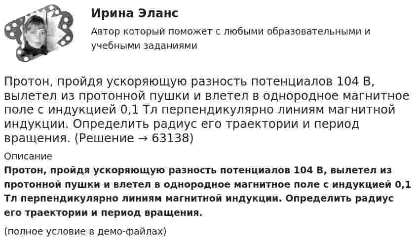     
            Описание
            Протон, пройдя ускоряющую разность потенциалов 104 В, вылетел из протонной пушки и влетел в однородное магнитное поле с индукцией 0,1 Тл перпендикулярно линиям магнитной индукции. Определить радиус его траектории и период вращения.(полное условие в демо-файлах)   
            
            
            Протон, пройдя ускоряющую разность потенциалов 104 В, вылетел из протонной пушки и влетел в однородное магнитное поле с индукцией 0,1 Тл перпендикулярно линиям магнитной индукции. Определить радиус его траектории.Протон, пройдя ускоряющую разность потенциалов 104 В, вылетел из протонной пушки и влетел в однородное магнитное поле с индукцией 0,1 Тл перпендикулярно линиям магнитной индукции. Определить радиус его траектории и период вращения.Протон, пройдя ускоряющую разность потенциалов U = 600 В, движется параллельному длинному прямому проводу на расстоянии r = 2 мм от него. Какая сила действует на протон, если по проводу идёт ток I = 10 А?Протон, прошедший ускоряющую разность потенциалов 600 В,  влетел в однородное магнитное поле напряжённостью 2,4·105 А/м и начал двигаться по окружности. Определить радиус окружности.Протон, прошедший ускоряющую разность потенциалов U = 600 В, влетел в однородное магнитное поле с индукцией B = 0,3 Тл и начал двигаться по окружности. Вычислить её радиус R.Протон, прошедший ускоряющую разность потенциалов U, влетел в однородное магнитное поле с индукцией B и начал двигаться по окружности. Вычислить её радиус R.  U = 850 В, B = 0,4 Тл.Протон прошёл некоторую ускоряющую разность потенциалов U и влетел в скрещенные под прямым углом однородные поля: магнитное (B = 5 мТл) и электрическое (E = 20 кВ/м). Определить разность потенциалов U,Протон находится в одномерном потенциальном ящике. Используя соотношение неопределенностей, оценить ширину l ящика, если известно, что минимальная энергия E_min протона равна 20 МэВ.Протон, начальная скорость u0 которого равна 100 км/с, влетел в однородное электрическое поле так, что вектор скорости совпал с направлением линий напряжённости. Напряжённость поля E = 300 В/см. Определить путь l, Протон, начальная скорость которого 105 м/с, влетает в однородное электрическое поле напряжённостью 300 В/см так, что вектор скорости совпал с направлением линий напряжённости. Какое расстояние должен пройти протонПротон, начальная скорость которого V = 100 км/с, влетел в однородное электрическое поле E = 300 В/см так, что вектор скорости совпал с направлением линий напряжённости. Какой путь должен пройти протон в направлении линий поля,Протон, начальная скорость которого равна 100 км/с, влетел в однородное электрическое поле в направлении линий напряжённости. Какой путь должен пройти протон, чтобы его скорость удвоилась?Протон обладает кинетической энергией T = 1 кэВ. Определить дополнительную энергию T, которую необходимо ему сообщить для того, чтобы длина волн  де Бройля уменьшилась в три раза.Протон, обладающий импульсом 3,2∙10-21 кг∙м/c, влетает в однородное магнитное поле перпендикулярно силовым линиям и движется по окружности радиусом 10 см. Найти индукцию магнитного поля.