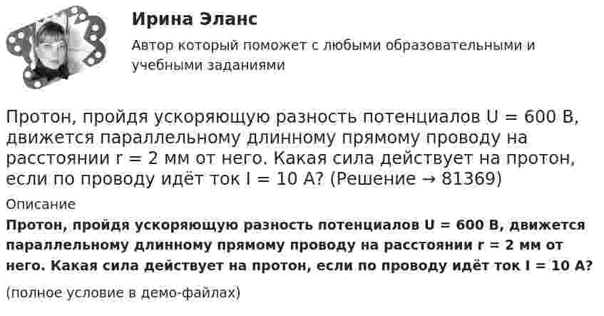     
            Описание
            Протон, пройдя ускоряющую разность потенциалов U = 600 В, движется параллельному длинному прямому проводу на расстоянии r = 2 мм от него. Какая сила действует на протон, если по проводу идёт ток I = 10 А?(полное условие в демо-файлах)   
            
            
            Протон, пройдя ускоряющую разность потенциалов 104 В, вылетел из протонной пушки и влетел в однородное магнитное поле с индукцией 0,1 Тл перпендикулярно линиям магнитной индукции. Определить радиус его траектории и период вращения.Протон, пройдя ускоряющую разность потенциалов U = 600 В, движется параллельному длинному прямому проводу на расстоянии r = 2 мм от него. Какая сила действует на протон, если по проводу идёт ток I = 10 А?Протон, прошедший ускоряющую разность потенциалов 600 В,  влетел в однородное магнитное поле напряжённостью 2,4·105 А/м и начал двигаться по окружности. Определить радиус окружности.Протон, прошедший ускоряющую разность потенциалов U = 600 В, влетел в однородное магнитное поле с индукцией B = 0,3 Тл и начал двигаться по окружности. Вычислить её радиус R.Протон, прошедший ускоряющую разность потенциалов U, влетел в однородное магнитное поле с индукцией B и начал двигаться по окружности. Вычислить её радиус R.  U = 850 В, B = 0,4 Тл.Протон прошёл некоторую ускоряющую разность потенциалов U и влетел в скрещенные под прямым углом однородные поля: магнитное (B = 5 мТл) и электрическое (E = 20 кВ/м). Определить разность потенциалов U,Протон прошёл некоторую ускоряющую разность потенциалов U и влетел в скрещенные под прямым углом однородные поля: магнитное (B = 7 мТл) и электрическое (E = 25 кВ/м). Определить разность потенциалов UПротон, начальная скорость u0 которого равна 100 км/с, влетел в однородное электрическое поле так, что вектор скорости совпал с направлением линий напряжённости. Напряжённость поля E = 300 В/см. Определить путь l, Протон, начальная скорость которого 105 м/с, влетает в однородное электрическое поле напряжённостью 300 В/см так, что вектор скорости совпал с направлением линий напряжённости. Какое расстояние должен пройти протонПротон, начальная скорость которого V = 100 км/с, влетел в однородное электрическое поле E = 300 В/см так, что вектор скорости совпал с направлением линий напряжённости. Какой путь должен пройти протон в направлении линий поля,Протон, начальная скорость которого равна 100 км/с, влетел в однородное электрическое поле в направлении линий напряжённости. Какой путь должен пройти протон, чтобы его скорость удвоилась?Протон обладает кинетической энергией T = 1 кэВ. Определить дополнительную энергию T, которую необходимо ему сообщить для того, чтобы длина волн  де Бройля уменьшилась в три раза.Протон, обладающий импульсом 3,2∙10-21 кг∙м/c, влетает в однородное магнитное поле перпендикулярно силовым линиям и движется по окружности радиусом 10 см. Найти индукцию магнитного поля.Протон, пройдя разность потенциалов 200 В, имеет длину волны де Бройля 2,03 пм. Найти массу протона.