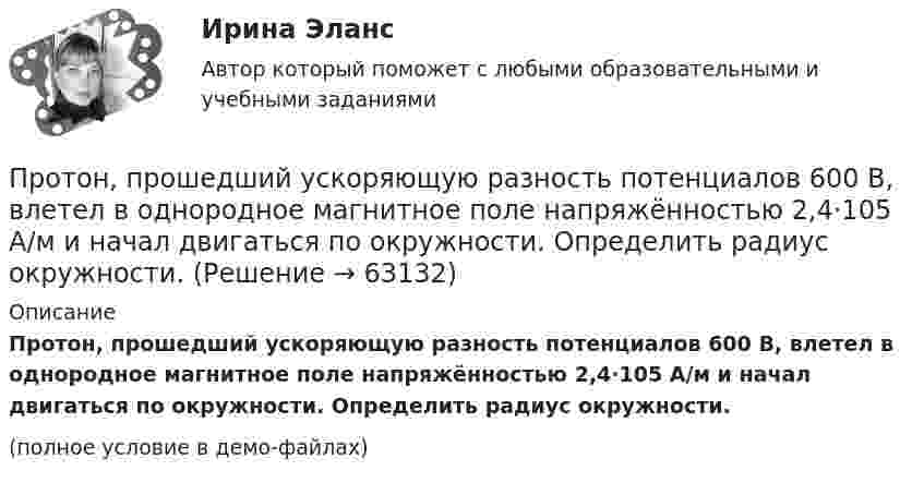     
            Описание
            Протон, прошедший ускоряющую разность потенциалов 600 В, влетел в однородное магнитное поле напряжённостью 2,4·105 А/м и начал двигаться по окружности. Определить радиус окружности.(полное условие в демо-файлах)   
            
            
            Протон, пройдя ускоряющую разность потенциалов U = 600 В, движется параллельному длинному прямому проводу на расстоянии r = 2 мм от него. Какая сила действует на протон, если по проводу идёт ток I = 10 А?Протон, прошедший ускоряющую разность потенциалов 600 В,  влетел в однородное магнитное поле напряжённостью 2,4·105 А/м и начал двигаться по окружности. Определить радиус окружности.Протон, прошедший ускоряющую разность потенциалов U = 600 В, влетел в однородное магнитное поле с индукцией B = 0,3 Тл и начал двигаться по окружности. Вычислить её радиус R.Протон, прошедший ускоряющую разность потенциалов U, влетел в однородное магнитное поле с индукцией B и начал двигаться по окружности. Вычислить её радиус R.  U = 850 В, B = 0,4 Тл.Протон прошёл некоторую ускоряющую разность потенциалов U и влетел в скрещенные под прямым углом однородные поля: магнитное (B = 5 мТл) и электрическое (E = 20 кВ/м). Определить разность потенциалов U,Протон прошёл некоторую ускоряющую разность потенциалов U и влетел в скрещенные под прямым углом однородные поля: магнитное (B = 7 мТл) и электрическое (E = 25 кВ/м). Определить разность потенциалов UПротон прошел некоторую ускоряющую разность потенциалов U и влетел в скрещенные под прямым углом однородные поля: магнитное (В = 5 мТл) и электрическое (Е = 20 кВ/м). Определить разность потенциалов U, если протон в скрещенных поляхПротон, начальная скорость которого 105 м/с, влетает в однородное электрическое поле напряжённостью 300 В/см так, что вектор скорости совпал с направлением линий напряжённости. Какое расстояние должен пройти протонПротон, начальная скорость которого V = 100 км/с, влетел в однородное электрическое поле E = 300 В/см так, что вектор скорости совпал с направлением линий напряжённости. Какой путь должен пройти протон в направлении линий поля,Протон, начальная скорость которого равна 100 км/с, влетел в однородное электрическое поле в направлении линий напряжённости. Какой путь должен пройти протон, чтобы его скорость удвоилась?Протон обладает кинетической энергией T = 1 кэВ. Определить дополнительную энергию T, которую необходимо ему сообщить для того, чтобы длина волн  де Бройля уменьшилась в три раза.Протон, обладающий импульсом 3,2∙10-21 кг∙м/c, влетает в однородное магнитное поле перпендикулярно силовым линиям и движется по окружности радиусом 10 см. Найти индукцию магнитного поля.Протон, пройдя разность потенциалов 200 В, имеет длину волны де Бройля 2,03 пм. Найти массу протона.Протон, пройдя ускоряющую разность потенциалов 104 В, вылетел из протонной пушки и влетел в однородное магнитное поле с индукцией 0,1 Тл перпендикулярно линиям магнитной индукции. Определить радиус его траектории.