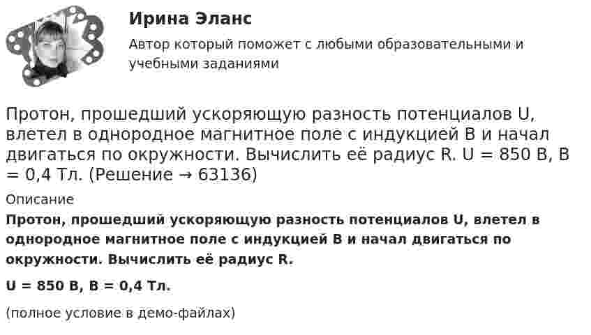     
            Описание
            Протон, прошедший ускоряющую разность потенциалов U, влетел в однородное магнитное поле с индукцией B и начал двигаться по окружности. Вычислить её радиус R.U = 850 В, B = 0,4 Тл.(полное условие в демо-файлах)   
            
            
            Протон, прошедший ускоряющую разность потенциалов U = 600 В, влетел в однородное магнитное поле с индукцией B = 0,3 Тл и начал двигаться по окружности. Вычислить её радиус R.Протон, прошедший ускоряющую разность потенциалов U, влетел в однородное магнитное поле с индукцией B и начал двигаться по окружности. Вычислить её радиус R.  U = 850 В, B = 0,4 Тл.Протон прошёл некоторую ускоряющую разность потенциалов U и влетел в скрещенные под прямым углом однородные поля: магнитное (B = 5 мТл) и электрическое (E = 20 кВ/м). Определить разность потенциалов U,Протон прошёл некоторую ускоряющую разность потенциалов U и влетел в скрещенные под прямым углом однородные поля: магнитное (B = 7 мТл) и электрическое (E = 25 кВ/м). Определить разность потенциалов UПротон прошел некоторую ускоряющую разность потенциалов U и влетел в скрещенные под прямым углом однородные поля: магнитное (В = 5 мТл) и электрическое (Е = 20 кВ/м). Определить разность потенциалов U, если протон в скрещенных поляхПротон прошел ускоряющую разность потенциалов U = 300 В и влетел в однородное магнитное поле (В = 20 мТл) под углом = к линиям магнитной индукции. Определить шаг h и радиус R винтовой линии, по которой будет двигаться протон в магнитномПротон с кинетической энергией Т = 3 ГэВ при торможении потерял треть этой энергии. Определить, во сколько раз изменился релятивистский импульс частицы.Протон, начальная скорость которого равна 100 км/с, влетел в однородное электрическое поле в направлении линий напряжённости. Какой путь должен пройти протон, чтобы его скорость удвоилась?Протон обладает кинетической энергией T = 1 кэВ. Определить дополнительную энергию T, которую необходимо ему сообщить для того, чтобы длина волн  де Бройля уменьшилась в три раза.Протон, обладающий импульсом 3,2∙10-21 кг∙м/c, влетает в однородное магнитное поле перпендикулярно силовым линиям и движется по окружности радиусом 10 см. Найти индукцию магнитного поля.Протон, пройдя разность потенциалов 200 В, имеет длину волны де Бройля 2,03 пм. Найти массу протона.Протон, пройдя ускоряющую разность потенциалов 104 В, вылетел из протонной пушки и влетел в однородное магнитное поле с индукцией 0,1 Тл перпендикулярно линиям магнитной индукции. Определить радиус его траектории.Протон, пройдя ускоряющую разность потенциалов 104 В, вылетел из протонной пушки и влетел в однородное магнитное поле с индукцией 0,1 Тл перпендикулярно линиям магнитной индукции. Определить радиус его траектории и период вращения.Протон, пройдя ускоряющую разность потенциалов U = 600 В, движется параллельному длинному прямому проводу на расстоянии r = 2 мм от него. Какая сила действует на протон, если по проводу идёт ток I = 10 А?