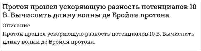      
          Описание
          .Протон прошел ускоряющую разность потенциалов 150 В. Определите соответствующую длину волны де Бройля. Задача выполнена в ворде, подробно и качественно  
            
            
            .Протон прошел ускоряющую разность потенциалов 150 В. Определите соответствующую длину волны де Бройля.Протон разгоняется в электрическом поле с разностью потенциалов 1,5 кВ из состояния покоя и попадает в однородное магнитное поле перпендикулярно к линиям магнитной индукции. В магнитном поле он движется по дуге окружности радиусом 56 см...Пружинный маятник состоит из пружины и подвешенного на ней груза массой 300 г. Маятник совершает гарПрямой провод с сопротивлением на единицу длины согнут под углом . Перемычка из такого жеПсихология задания (Сибупк 1 курс 2021г)Психология (задачи)Психология ТК - 1. Задание. СИБУПКПроницаемость в максимальной степени зависит от… закрытой пористости открытой пористости общей пористости динамической пористостиПростенький сайт о выкупе квартирПротокольные практики. Задание 3Протон влетает в однородное магнитное поле со скоростью v=20Мм/с под углом α=45` к направлению поля. Определить индукцию магнитного поля В, если на протон действует сила F=3,5*10^-14 HПротон влетел в однородное магнитное поле под углом α=60° к направлению линий поля и движется по спиПротон движется со скоростью 5,5 Мм/с. На какое расстояние может приблизиться этот протон к ядру атома меди? Протон и ядро атома считать точечными зарядами. Влиянием электронной оболочки атома алюминия пренебречь.Протон и электрон, ускоренные одинаковой разностью потенциалов, влетают в однородное магнитное поле, перпендикулярное скорости. Определить, во сколько раз радиус R_1 кривизны траектории протона больше радиуса R_2 кривизны траектории электрона.