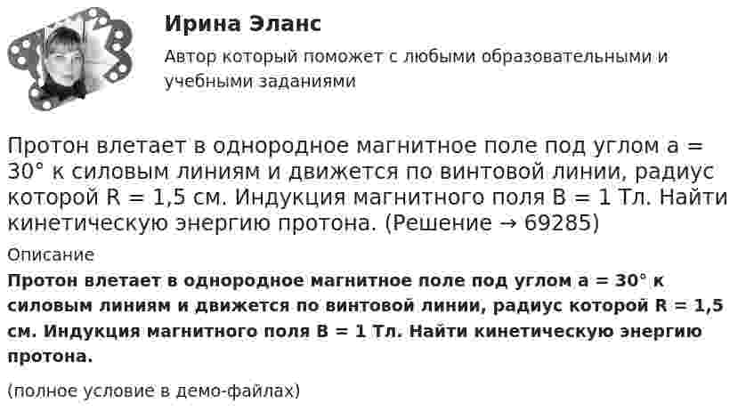     
            Описание
            Протон влетает в однородное магнитное поле под углом a = 30° к силовым линиям и движется по винтовой линии, радиус которой R = 1,5 см. Индукция магнитного поля B = 1 Тл. Найти кинетическую энергию протона.(полное условие в демо-файлах)   
            
            
            Протон влетает в однородное магнитное поле под углом a = 30° к направлению поля и движется по винтовой линии, радиус которой 1,5 см. Индукция магнитного поля равна 0,1 Тл. Найти кинетическую энергию протона.Протон влетает в однородное магнитное поле под углом a = 30° к силовым линиям и движется по винтовой линии, радиус которой R = 1,5 см. Индукция магнитного поля B = 1 Тл. Найти кинетическую энергию протона.Протон влетел в однородное магнитное поле, индукция которого B = 20 мТл, перпендикулярно силовым линиям поля и описал дугу радиусом r = 5 см. Определить импульс протона.Протон влетел в однородное магнитное поле, индукция которого В = 20 мТл, перпендикулярно силовым линиям поля и описал дугу радиусом R = 5 см. Определить импульс протона. (1,6∙10-22 кг∙м/с)Протон влетел в однородное магнитное поле под углом 60° к направлению линий поля и движется по спирали радиусом 2,5 см. Индукция магнитного поля равна 0,05 Тл. Найти кинетическую энергию протона.Протон влетел в однородное магнитное поле под углом a = 50° к направлению линий поля и движется по спирали, радиус которой R = 1,5 см. Индукция магнитного поля B = 0,05 Тл. Найти кинетическую энергию T протона.Протон влетел в однородное магнитное поле под углом a = 60° к направлению линий поля и движется по винтовой траектории, радиус которой R = 25 см. Индукция магнитного поля B = 0,05 Тл. Найти кинетическую энергию T протона.Протокол в приложении Как используется электромагнитное милливольтметр милливольтметр можно с меньшими пределами измерений. Контактное соединение является удовлетворительной, если падение напряжения на участке (с пересадкой и без него, различаются не более чем на 20%. В противном случае, соединение или филиала требует переделки.Протокол измерений представлен в приложении В установках до 1000 В с глухим заземлением нейтрали необходимо для измерения петли фаза-нуль для наиболее удаленных и мощных приемников электроэнергии, но не менее 10% от общего числа приемники электрической энергии питаются от одного трансформатораПротоколирование в специальном файле событий, связанных с доступом других приложений к выбираемым информационным ресурсам (папкам, принтерам, разделам реестра)Протокол маршрутизации (IP) обеспечивает:Протокол – это ...Протолитические равновесия в растворах электролитов и гетерогенные равновесияПротон (mp = 1,67·10-27 кг) и электрон (me = 9,1·10-31 кг) ускоряются одинаковой по величине разностью потенциалов и влетают в перпендикулярное скорости магнитное поле. Найти отношение радиусов траекторий, по которым движутся частицы.