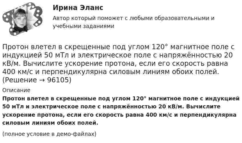     
            Описание
            Протон влетел в скрещенные под углом 120° магнитное поле с индукцией 50 мТл и электрическое поле с напряжённостью 20 кВ/м. Вычислите ускорение протона, если его скорость равна 400 км/с и перпендикулярна силовым линиям обоих полей.(полное условие в демо-файлах)   
            
            
            Протон влетел в скрещенные под углом = 120 магнитное (В = 50 мТл) и электрическое (Е = 20 кВ/м) поля. Определить ускорение а протона, если его скорость v (|v| = 4*10^5 м/с) перпендикулярна векторам Е и B.Протон влетел в скрещенные под углом 120° магнитное поле с индукцией 50 мТл и электрическое поле с напряжённостью 20 кВ/м. Вычислите ускорение протона, если его скорость равна 400 км/с и перпендикулярна силовым линиям обоих полей.Протон влетел в скрещенные под углом a = 150° магнитное (B = 40 мТл) и электрическое (E = 30 кВ/м) поля. Определить ускорение a протона, если его скорость V (|V| = 3·105 м/с) перпендикулярна векторам E и B. Протон в магнитном поле индукцией В описывает окружность радиусом R. Найти импульс протона и его кинетическую энергию.Протон движется в магнитном поле напряжённостью 105 А/м по окружности радиусом 2 см. Найти кинетическую энергию протона.Протон движется в магнитном поле напряжённостью 105 А/м по окружности радиусом 2 см. Найти кинетическую энергию протона.  1) 5·106 Дж;  2) 300 эВ;      3) 1,6 МэВ;   4) 2·103 эВ;   5) верного ответа нет.Протон движется в магнитном поле напряжённостью 10 А/м по окружности радиусом 2 см. Найти кинетическую энергию протона.Протон влетает в однородное магнитное поле под углом a = 30° к силовым линиям и движется по винтовой линии, радиус которой R = 1,5 см. Индукция магнитного поля B = 1 Тл. Найти кинетическую энергию протона.Протон влетел в однородное магнитное поле, индукция которого B = 20 мТл, перпендикулярно силовым линиям поля и описал дугу радиусом r = 5 см. Определить импульс протона.Протон влетел в однородное магнитное поле, индукция которого В = 20 мТл, перпендикулярно силовым линиям поля и описал дугу радиусом R = 5 см. Определить импульс протона. (1,6∙10-22 кг∙м/с)Протон влетел в однородное магнитное поле под углом 60° к направлению линий поля и движется по спирали радиусом 2,5 см. Индукция магнитного поля равна 0,05 Тл. Найти кинетическую энергию протона.Протон влетел в однородное магнитное поле под углом a = 50° к направлению линий поля и движется по спирали, радиус которой R = 1,5 см. Индукция магнитного поля B = 0,05 Тл. Найти кинетическую энергию T протона.Протон влетел в однородное магнитное поле под углом a = 60° к направлению линий поля и движется по винтовой траектории, радиус которой R = 25 см. Индукция магнитного поля B = 0,05 Тл. Найти кинетическую энергию T протона.Протон влетел в однородное электрическое поле с напряжённостью 300 В/см в направлении силовых линий со скоростью 100 км/с. Какой путь должен пройти протон, чтобы его скорость удвоилась?