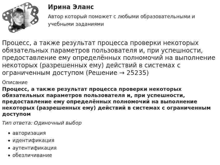      
          Описание
          Процесс, а также результат процесса проверки некоторых обязательных параметров пользователя и, при успешности, предоставление ему определённых полномочий на выполнение некоторых (разрешенных ему) действий в системах с ограниченным доступомТип ответа: Одиночный выборавторизацияидентификацияаутентификацияобезличивание  
            
            
            Проценты в финансовых расчетах представляют собой …Процесс, а также результат процесса проверки некоторых обязательных параметров пользователя и, при успешности, предоставление ему определённых полномочий на выполнение некоторых (разрешенных ему) действий в системах с ограниченным доступомПроцесс, а также результат процесса проверки некоторых обязательных параметров пользователя и, при успешности, предоставление ему определённых полномочий на выполнение некоторых (разрешенных ему) действий в системах с ограниченным доступомПроцесс, благодаря которому человек отбирает и интерпретирует информацию, формируя в своем сознании картину окружающего мира, – это …Процесс взаимодействия между людьми, в результате которого происходит  изменение взглядов, убеждений и ценностей отдельных участников  коммуникативного процесса, – это коммуникативное …  Тип ответа: Текстовый ответ Процесс внедрения организацией цифровых технологий, сопровождаемый оптимизацией системы управления основными технологическими процессами:Процесс воображения, заключающийся в мысленном «склеивании» различных качеств, свойств, частей, в повседневной жизни несоединимых – это:Процедура, применяемая в деле о банкротстве к должнику в целях восстановления его платежеспособности и погашения задолженности в соответствии графиком погашения задолженности, - это ...Процедура проверки соответствия субъекта и того, за кого он пытается себя выдать, с помощью некой уникальной информации:Процедура, проверяющая, имеет ли пользователь с предъявленным идентификатором право на доступ к ресурсу это:Процедура финансового оздоровления вводится после ...Процедура финансового оздоровления подлежит досрочному прекращению в случае, если ...Процедуру выбора генерального подрядчика для выполнения работ по проекту, осуществляют посредством …… процент – депозит с капитализацией, когда проценты остаются на депозите, тем самым увеличивая доходность депозита