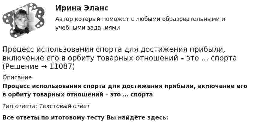      
          Описание
          Процесс использования спорта для достижения прибыли, включение его в орбиту товарных отношений – это … спорта  Тип ответа: Текcтовый ответ﻿Все ответы по итоговому тесту Вы найдёте здесь:   
            
            
            Процесс и результат научной деятельности, направленной на получение новых знаний о закономерностях педагогического процесса, его структуре, принципах, содержании и технологиях, – это педагогическое … Процесс использования спорта для достижения прибыли, включение его в орбиту товарных отношений – это … спорта Процесс исследования привычек, социально-демографических особенностей, пола, возраста, проблем и потребностей потенциальных клиентов, - это ... Процесс кардинального переосмысления руководством организации сущности и радикальное перепроектирование бизнес-процессов с целью достижения максимальной эффективности производственно-хозяйственной и финансово-экономической деятельности - это ...Процесс, который происходит между педагогом и воспитанником в ходе учебно-воспитательной работы и направлен на развитие личности ребенка, – это педагогическое … Тип ответа: Текстовый ответПроцесс накопления частными лицами золота как сокровища - это ...Процессный подход в системах управления  экологической, промышленной и производственной безопасностьюПроцесс взаимодействия между людьми, в результате которого происходит  изменение взглядов, убеждений и ценностей отдельных участников  коммуникативного процесса, – это коммуникативное …  Тип ответа: Текстовый ответ Процесс внедрения организацией цифровых технологий, сопровождаемый оптимизацией системы управления основными технологическими процессами:Процесс воображения, заключающийся в мысленном «склеивании» различных качеств, свойств, частей, в повседневной жизни несоединимых – это:Процесс выявления потребностей заинтересованных сторон проекта в информации и определения подхода к коммуникациям - это... Процесс динамического программирования …Процесс идентификации заключается в распознавании пользователя только по …Процесс идентификации потенциала группы потребителей и выбор одного или нескольких сегментов для освоения – это … 