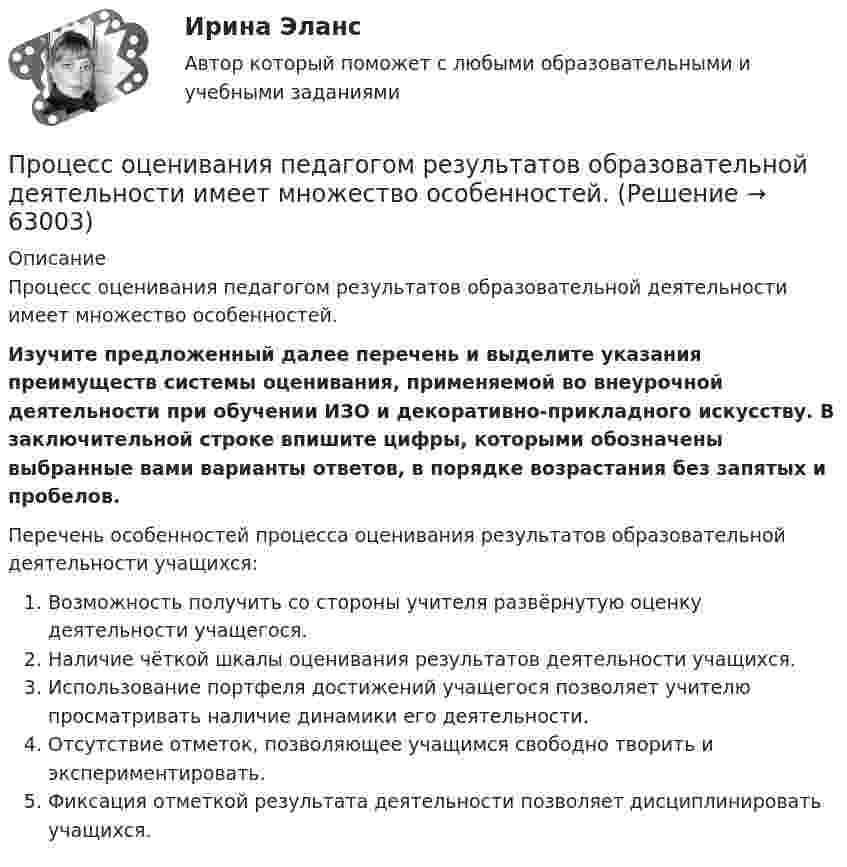      
            Описание
            Процесс оценивания педагогом результатов образовательной деятельности имеет множество особенностей. Изучите предложенный далее перечень и выделите указания преимуществ системы оценивания, применяемой во внеурочной деятельности при обучении ИЗО и декоративно-прикладного искусству. В заключительной строке впишите цифры, которыми обозначены выбранные вами варианты ответов, в порядке возрастания без запятых и пробелов. Перечень особенностей процесса оценивания результатов образовательной деятельности учащихся:  Возможность получить со стороны учителя развёрнутую оценку деятельности учащегося.  Наличие чёткой шкалы оценивания результатов деятельности учащихся.  Использование портфеля достижений учащегося позволяет учителю просматривать наличие динамики его деятельности.  Отсутствие отметок, позволяющее учащимся свободно творить и экспериментировать.  Фиксация отметкой результата деятельности позволяет дисциплинировать учащихся.   
            
            
            Процесс Ответ социализации является частью социализации человека, он связан с усвоением правовых знаний, выработкой правовых представлений, утверждением правовых ценностей, интересов, мировоззрения и формированием правового поведения.Процесс оценивания педагогом результатов образовательной деятельности имеет множество особенностей. Процесс подготовки сотрудника к выполнению новых производственных функций, занятию новых должностей, решению новых задач - это ... персоналаПроцесс:... (подсознательной работы мозга над поставленной задачей) способствует более эффективному решению задачи при условии заблаговременного ознакомления исполнителя с проблемойПроцесс поиска решения задачи, заключающийся в выводе утверждений путем подстановки в общие утверждения других известных частных утверждений называется …Процесс поиска решения задачи, заключающийся в получении на основе множества утверждений общих утверждений, называется …Процесс преобразования сообщения в комбинацию символов в соответствии с кодом называется ...Процессный подход в системах управления экологической, промышленной и производственной безопасностьюПроцессный подход в системах управления экологической, промышленной и производственной безопасностью (Итоговый тест пройден на 94%) 2023-2024гПроцессный подход в системах управления экологической, промышленной и производственной безопасностью.Практические задания с 1-16.РосдистантПроцессный подход при проектировании регламентированных процедур в системе управления промышленной безопасностьюПроцесс обучения нейронной сети сводится к определению …Процесс ознакомления работника с новой организацией и изменения его поведения в соответствии с требованиями и правилами организационной культуры новой компании часто называют...  сотрудникаПроцесс определения организационной структуры проекта по ГОСТ Р ИСО 21500:2014 относится к группе процессов …