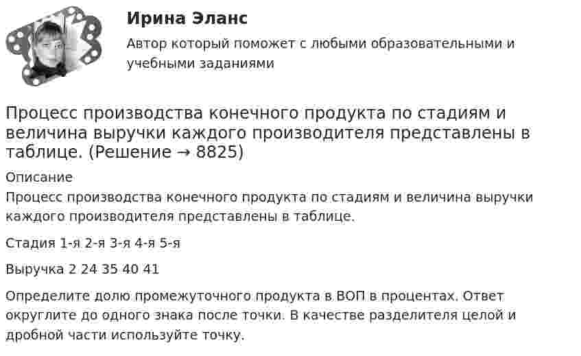      
          Описание
          Процесс производства конечного продукта по стадиям и величина выручки каждого производителя представлены в таблице.Стадия	1-я	2-я	3-я	4-я	5-яВыручка	2	24	35	40	41Определите долю промежуточного продукта в ВОП в процентах. Ответ округлите до одного знака после точки. В качестве разделителя целой и дробной части используйте точку.  
            
            
            Процесс продажи информации онлайн-знаний, навыков, опыта с целью обучения аудитории, называется ... Процесс производства конечного продукта по стадиям и величина выручки каждого производителя представлены в таблице.Процесс происхождения общества - это …Процесс разработки решений и конкретный действий, направленных на организацию эффективного продвижения товаров от производителей к конечным потребителям, – это …Процесс разрешения споров и разногласий между двумя или более сторонами - это ... Процесс реализации инновационного потенциала менеджмента, способы преодоления сопротивления персонала фирмы инновациямПроцесс синтеза органических соединений из неорганических веществ, протекающий за счет энергии света, – это …Процесс поиска решения задачи, заключающийся в выводе утверждений путем подстановки в общие утверждения других известных частных утверждений называется …Процесс поиска решения задачи, заключающийся в получении на основе множества утверждений общих утверждений, называется …Процесс преобразования сообщения в комбинацию символов в соответствии с кодом называется ...Процесс, при котором ощущения выбираются индивидуумом, систематизируются и интерпретируются, называется … Процесс принятия управленческих решений и его основные этапыПроцесс принятия управленческих решений общая характеристикаПроцесс приостановления исполнения должником денежных обязательств и уплаты обязательных платежей называется ...