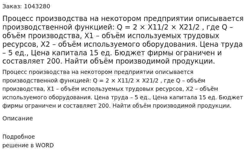 Процесс производства на некотором предприятии описывается производственной функцией:  	Q = 2 × X11/2 × X21/2 ,  	где  Q – объём производства,  X1 – объём используемых трудовых ресурсов,  X2 – объём используемого оборудования.  Цена труда – 5 ед.,  Цена капитала 15 ед.  	Бюджет фирмы ограничен и составляет 200.  	Найти объём производимой продукции. 