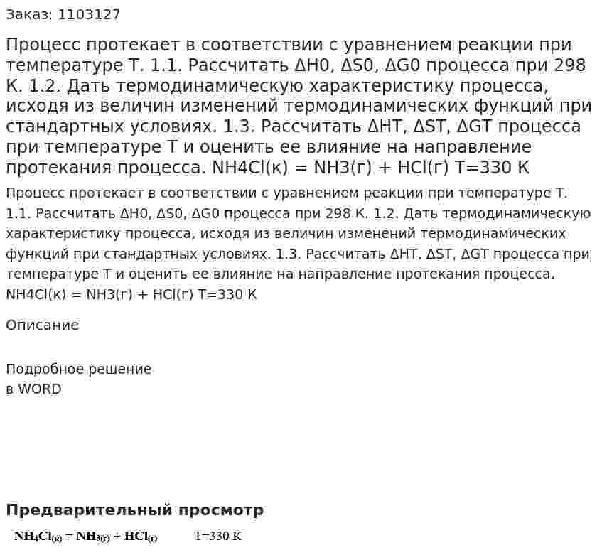 Процесс протекает в соответствии с уравнением реакции при температуре Т.  1.1. Рассчитать ΔН0, ΔS0, ΔG0 процесса при 298 К.  1.2. Дать термодинамическую характеристику процесса, исходя из величин изменений термодинамических функций при стандартных условиях.  1.3. Рассчитать ΔНТ, ΔSТ, ΔGТ процесса при температуре Т и оценить ее влияние на направление протекания процесса.  NH4Cl(к) = NH3(г) + HCl(г)   Т=330 К 