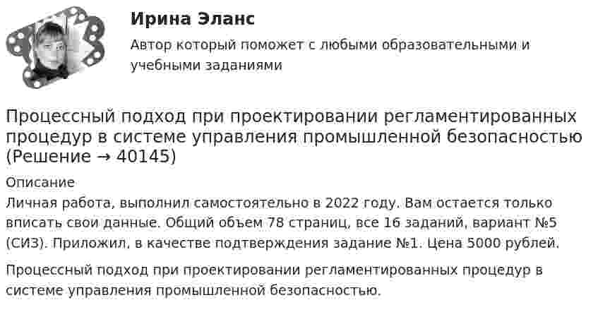     
          Описание
          Личная работа, выполнил самостоятельно в 2022 году. Вам остается только вписать свои данные. Общий объем 78 страниц, все 16 заданий, вариант №5 (СИЗ). Приложил, в качестве подтверждения задание №1. Цена 5000 рублей.Процессный подход при проектировании регламентированных процедур в системе управления промышленной безопасностью.  
            
            
            Процессный подход в системах управления экологической, промышленной и производственной безопасностью.Практические задания с 1-16.РосдистантПроцессный подход при проектировании регламентированных процедур в системе управления промышленной безопасностьюПроцесс обучения нейронной сети сводится к определению …Процесс ознакомления работника с новой организацией и изменения его поведения в соответствии с требованиями и правилами организационной культуры новой компании часто называют...  сотрудникаПроцесс определения организационной структуры проекта по ГОСТ Р ИСО 21500:2014 относится к группе процессов …Процесс определения организационной структуры проекта по ГОСТ Р ИСО 21500:2014 относится к группе процессов …Процесс Ответ социализации является частью социализации человека, он связан с усвоением правовых знаний, выработкой правовых представлений, утверждением правовых ценностей, интересов, мировоззрения и формированием правового поведения.Процессный подход в системах управления  экологической, промышленной и производственной безопасностьюПроцессный подход в системах управления экологической, промышленной и производственной безопасностьюПроцессный подход в системах управления экологической, промышленной и производственной безопасностьюПроцессный подход в системах управления экологической, промышленной и производственной безопасностьюПроцессный подход в системах управления экологической, промышленной и производственной безопасностьюПроцессный подход в системах управления экологической, промышленной и производственной безопасностьюПроцессный подход в системах управления экологической, промышленной и производственной безопасностью