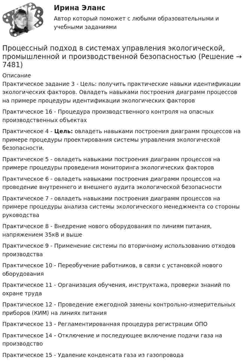      
          Описание
          Практическое задание 3 - Цель: получить практические навыки идентификации экологических факторов. Овладеть навыками построения диаграмм процессов на примере процедуры идентификации экологических факторовПрактическое 16 - 	Процедура производственного контроля на опасных производственных объектах Практическое 4 - Цель: овладеть навыками построения диаграмм процессов на примере процедуры проектирования системы управления экологической безопасности.Практическое 5 - овладеть навыками построения диаграмм процессов на примере процедуры проведения мониторинга экологических факторовПрактическое 6 - овладеть навыками построения диаграмм процессов на проведение внутреннего и внешнего аудита экологической безопасностиПрактическое 7 - овладеть навыками построения диаграмм процессов на примере процедуры анализа системы экологического менеджмента со стороны руководстваПрактическое 8 - 	Внедрение нового оборудования по линиям питания, напряжением 35кВ и выше Практическое 9 - 	Применение системы по вторичному использованию отходов производства Практическое 10 - 	Переобучение работников, в связи с установкой нового оборудованияПрактическое 11 - 	Организация обучения, инструктажа, проверки знаний по охране трудаПрактическое 12 - 	Проведение ежегодной замены контрольно-измерительных приборов (КИМ) на линиях питания Практическое 13 - 	Регламентированная процедура регистрации ОПОПрактическое 14 - 	Отключение и последующее включение подачи газа на производствоПрактическое 15 - 	Удаление конденсата газа из газопровода  
            
            
            Процессный подход в системах управления экологической, промышленной и производственной безопасностьюПроцессный подход в системах управления экологической, промышленной и производственной безопасностьюПроцессный подход в системах управления экологической, промышленной и производственной безопасностьюПроцессный подход в системах управления экологической, промышленной и производственной безопасностьюПроцессный подход в системах управления экологической, промышленной и производственной безопасностьюПроцессный подход в системах управления экологической, промышленной и производственной безопасностьюПроцессный подход в системах управления экологической, промышленной и производственной безопасностью (Итоговый тест пройден на 94%) 2023-2024гПроцесс … информации означает понимание сообщения и оценку потребителем воздействия маркетинговых стимуловПроцесс и результат научной деятельности, направленной на получение новых знаний о закономерностях педагогического процесса, его структуре, принципах, содержании и технологиях, – это педагогическое … Процесс использования спорта для достижения прибыли, включение его в орбиту товарных отношений – это … спорта Процесс исследования привычек, социально-демографических особенностей, пола, возраста, проблем и потребностей потенциальных клиентов, - это ... Процесс кардинального переосмысления руководством организации сущности и радикальное перепроектирование бизнес-процессов с целью достижения максимальной эффективности производственно-хозяйственной и финансово-экономической деятельности - это ...Процесс, который происходит между педагогом и воспитанником в ходе учебно-воспитательной работы и направлен на развитие личности ребенка, – это педагогическое … Тип ответа: Текстовый ответПроцесс накопления частными лицами золота как сокровища - это ...