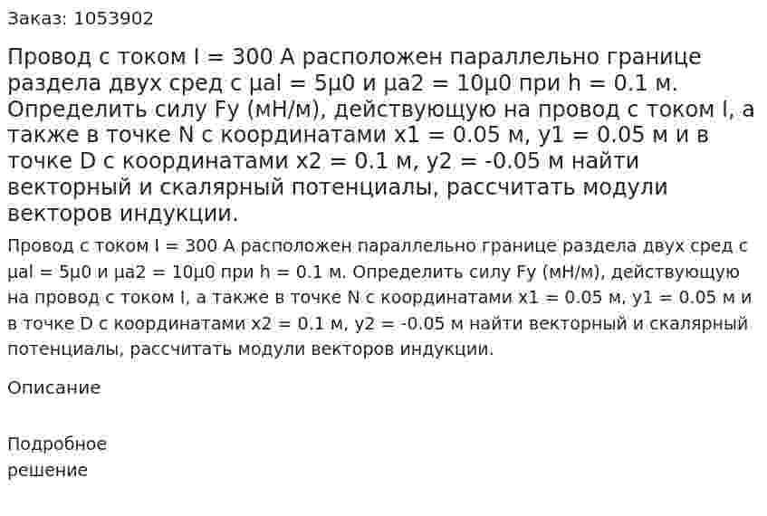 Провод с током I = 300 А расположен параллельно границе раздела двух сред с μal = 5μ0 и μa2 = 10μ0 при h = 0.1 м. Определить силу Fу (мН/м), действующую на провод с током I, а также в точке N с координатами х1 = 0.05 м, у1 = 0.05  м и в точке D с координатами х2 = 0.1 м, у2 = -0.05 м найти векторный и скалярный потенциалы, рассчитать модули векторов индукции. 