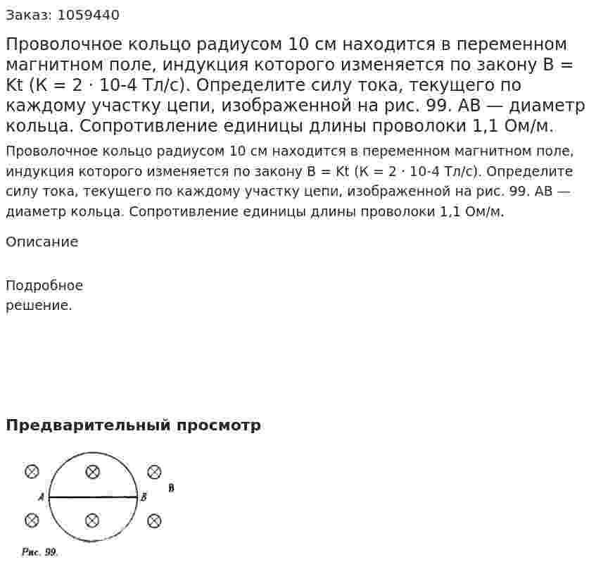 Проволочное кольцо радиусом 10 см находится в переменном магнитном поле, индукция которого изменяется по закону В = Kt (К = 2 · 10-4 Тл/с). Определите силу тока, текущего по каждому участку цепи, изображенной на рис. 99. АВ — диаметр кольца. Сопротивление единицы длины проволоки 1,1 Ом/м. 