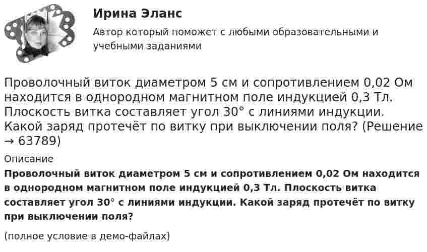     
            Описание
            Проволочный виток диаметром 5 см и сопротивлением 0,02 Ом находится в однородном магнитном поле индукцией 0,3 Тл. Плоскость витка составляет угол 30° с линиями индукции. Какой заряд протечёт по витку при выключении поля?(полное условие в демо-файлах)   
            
            
            Проволочную рамку с током I, имеющую форму квадрата со стороной a, поместили в однородное магнитное поле с индукцией B так, что магнитный момент рамки параллелен вектору B. Какую работу должны совершить силы магнитного поля,Проволочный виток диаметром 5 см и сопротивлением 0,02 Ом  находится в однородном магнитном поле индукцией 0,3 Тл. Плоскость витка составляет угол 30° с линиями индукции. Какой заряд протечёт по витку при выключении поля?Проволочный виток диаметром 5 см и сопротивлением 0,04 Ом вращается в однородном магнитном поле с индукцией 0,6 Тл, причём ось вращения лежит в плоскости рамки и перпендикулярна вектору индукции. Проволочный виток диаметром D = 5 см и сопротивлением R = 0,02 Ом находится в однородном магнитном поле (B = 0,03 Тл). Плоскость витка составляет угол j = 40° с линиями индукции. Какой заряд Q протечёт по витку при выключении магнитного поля?Проволочный виток диаметром D = 5 см и сопротивлением R = 0,02 Ом находится в однородном магнитном поле (B = 0,3 Тл). Плоскость витка составляет угол j = 40° с линиями индукции. Какой заряд Q потечёт по витку при выключении магнитного поля?Проволочный виток диаметром D = 5 см и сопротивлением R = 0,02Ом находится в однородном магнитном поле (В = 0,3 Тл). Плоскость витка составляет угол  = с линиями индукции. Какой заряд Q протечет по витку при выключении магнитного поля?Проволочный виток диаметром D = 5 см и сопротивлением R = 0,02 Ом находится в однородном магнитном поле с индукцией B = 0,3 Тл. Плоскость витка составляет угол a = 40° с линиями индукции. Проволочная рамка в виде квадрата со стороной 5 см и сопротивлением 6 Ом расположена в однородном магнитном поле, линии индукции которого составляют угол 45º с плоскостью рамки. При повороте рамки в положениеПроволочное кольцо радиусом 0,1 м лежит на столе. Какая величина заряда протечет по кольцу, если его повернуть с одной стороны на другую? Сопротивление кольца 1 Ом,  вертикальная составляющая индукции магнитного поля Земли 5*10-5 Тл. Принять п=3,14Проволочное кольцо радиусом 10 см лежит на столе. Какое количество электричества протечёт по кольцу, если его повернуть с одной стороны на другую? Сопротивление кольца 1 Ом. Вертикальная составляющая индукции магнитного поля Земли 5·10-5 Тл.Проволочное кольцо радиусом 10 см лежит на столе. Какое количество электричества протечёт по кольцу, если его повернуть с одной стороны на другую? Сопротивление кольца равно 1 Ом. Проволочное кольцо радиусом r = 10 см лежит на горизонтальной поверхности. Какое количество электричества Q протечёт по кольцу, если его повернуть с одной стороны на другую? Сопротивление R кольца равно 1 Ом.Проволочное кольцо радиусом r лежит на столе. Какое количество электричества Q протечёт по кольцу, если его повернуть с одной стороны на другую? Сопротивление R кольца равно 1 Ом. Вертикальная составляющая индукции магнитного поля B.Проволочное кольцо сопротивлением R = 1,25 Ом включено в электрическую цепь так, что разность потенциалов на кольцах U = 24 В, индукция магнитного поля в центре кольца B = 10-4 Тл. Определите радиус кольца.