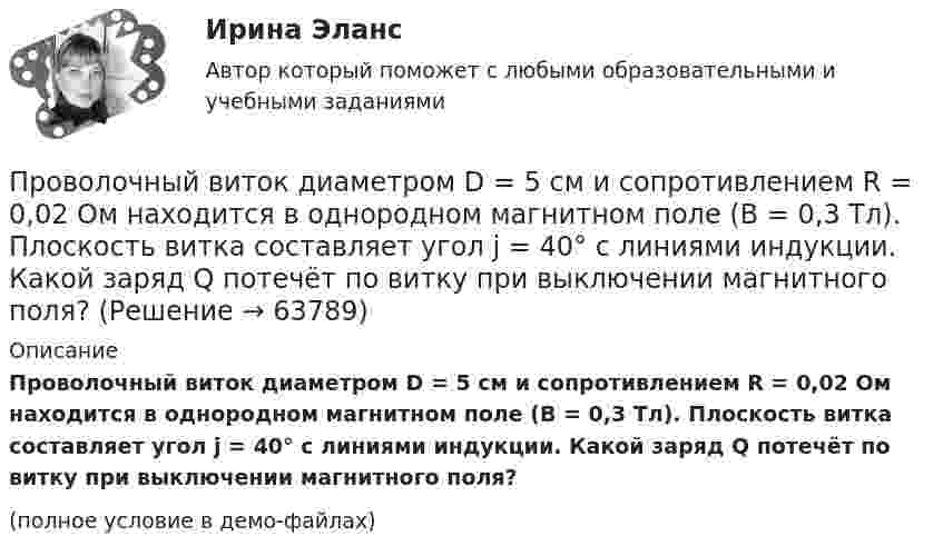     
            Описание
            Проволочный виток диаметром D = 5 см и сопротивлением R = 0,02 Ом находится в однородном магнитном поле (B = 0,3 Тл). Плоскость витка составляет угол j = 40° с линиями индукции. Какой заряд Q потечёт по витку при выключении магнитного поля?(полное условие в демо-файлах)   
            
            
            Проволочный виток диаметром D = 5 см и сопротивлением R = 0,02 Ом находится в однородном магнитном поле (B = 0,03 Тл). Плоскость витка составляет угол j = 40° с линиями индукции. Какой заряд Q протечёт по витку при выключении магнитного поля?Проволочный виток диаметром D = 5 см и сопротивлением R = 0,02 Ом находится в однородном магнитном поле (B = 0,3 Тл). Плоскость витка составляет угол j = 40° с линиями индукции. Какой заряд Q потечёт по витку при выключении магнитного поля?Проволочный виток диаметром D = 5 см и сопротивлением R = 0,02Ом находится в однородном магнитном поле (В = 0,3 Тл). Плоскость витка составляет угол  = с линиями индукции. Какой заряд Q протечет по витку при выключении магнитного поля?Проволочный виток диаметром D = 5 см и сопротивлением R = 0,02 Ом находится в однородном магнитном поле с индукцией B = 0,3 Тл. Плоскость витка составляет угол a = 40° с линиями индукции. Проволочный виток радиусом 4 см и сопротивлением 0,01 Ом находится в однородном магнитном поле с индукцией 0,2 Тл. Плоскость рамки составляет угол 30° с линиями индукции поля. Какое количество электричестваПроволочный виток радиусом r= 14 см и сопротивлением R= 0,01 Ом находится в однородном магнитном поле (В = 0,2 Тл ). Плоскость витка составляет угол 60 с линиями индукции. Какой заряд протечет по витку при выключении магнитного поля?Проволочный виток радиусом r = 4 см, имеющий сопротивление R = 0,01 Ом, находится в однородном магнитном поле с индукцией B = 0,04 Тл. Плоскость рамки составляет угол a = 30° с линиями индукции поля.Проволочное кольцо радиусом 10 см лежит на столе. Какое количество электричества протечёт по кольцу, если его повернуть с одной стороны на другую? Сопротивление кольца равно 1 Ом. Проволочное кольцо радиусом r = 10 см лежит на горизонтальной поверхности. Какое количество электричества Q протечёт по кольцу, если его повернуть с одной стороны на другую? Сопротивление R кольца равно 1 Ом.Проволочное кольцо радиусом r лежит на столе. Какое количество электричества Q протечёт по кольцу, если его повернуть с одной стороны на другую? Сопротивление R кольца равно 1 Ом. Вертикальная составляющая индукции магнитного поля B.Проволочное кольцо сопротивлением R = 1,25 Ом включено в электрическую цепь так, что разность потенциалов на кольцах U = 24 В, индукция магнитного поля в центре кольца B = 10-4 Тл. Определите радиус кольца.Проволочное кольцо сопротивлением r = 5 Ом включено в цепь так, что разность потенциалов на его концах U = 3 В. Индукция магнитного поля в центре кольца B = 3 мкТл. Определить радиус кольца.Проволочную рамку с током I, имеющую форму квадрата со стороной a, поместили в однородное магнитное поле с индукцией B так, что магнитный момент рамки параллелен вектору B. Какую работу должны совершить силы магнитного поля,Проволочный виток диаметром 5 см и сопротивлением 0,02 Ом  находится в однородном магнитном поле индукцией 0,3 Тл. Плоскость витка составляет угол 30° с линиями индукции. Какой заряд протечёт по витку при выключении поля?