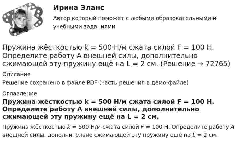     
            Описание
            Решение сохранено в файле PDF (часть решения в демо-файле) 
            Оглавление
            Пружина жёсткостью k = 500 Н/м сжата силой F = 100 Н. Определите работу A внешней силы, дополнительно сжимающей эту пружину ещё на L = 2 см.  
            
            
            Пружина жёсткостью k = 1 кН/м была сжата на x1 = 4 см. Какую работу A нужно совершить, чтобы сжатие пружины увеличить до x2 = 18 см?Пружина жёсткостью k = 500 Н/м сжата силой F = 100 Н. Определите работу A внешней силы, дополнительно сжимающей эту пружину ещё на L = 2 см.Пружина жесткостью k = 500 Н/м сжата силой F=100 Н. Определить работу А внешней силы, дополнительно сжимающей пружину еще на =2 см.Пружина жесткостью k=500 Н/м сжата силой F = 100 Н. Определить работу внешней силы, дополнительно сжимающей эту пружину на l = 2 смПружина жёсткостью k = 500 Н/м сжата силой F = 100 Н. Определить работу внешней силы, дополнительно сжимающей эту пружину на l = 2 см.Пружина жёсткостью k = 800 Н/м сжата силой F = 200 Н. Определить работу A внешней силы, дополнительно сжимающей эту пружину еще на x = 2 см.Пружина жёсткостью k была сжата на x1. Какую нужно совершить работу, чтобы сжатие пружины увеличить до 2x1? k = 1,0•104 Н/м,  x1 = 5,1•10-2 м.пр По дисциплине «Страхование»прпрпрарпр угшкрпкшчер шщекрошк Пружина жёсткостью 104 Н/м сжата силой 2•102 Н. Определить работу внешней силы, дополнительно сжимающей эту пружину ещё на l = 1 см.Пружина жёсткостью 500 Н/м сжата на 5 см. На сколько сожмётся пружина по отношению к начальной деформации, если дополнительно совершить работу 0,5 Дж?Пружина жёсткостью 600 Н/м сжата силой 100 Н. Определить работу внешней силы, дополнительно сжимающей эту пружину ещё на 2 см.Пружина жёсткостью k = 103 Н/м была сжата на x1 = 5 см. Какую нужно совершить работу, чтобы сжатие пружины увеличить до x2 = 15 см?Пружина жёсткостью k = 10 кН/м сжата силой F = 200 Н. Определите работу A внешней силы, дополнительно сжимающей эту пружину ещё на x = 1 см.