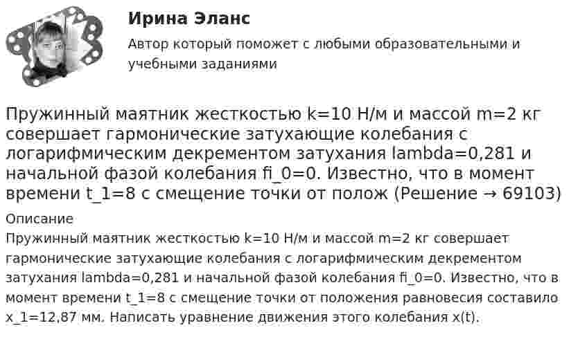      
            Описание
            Пружинный маятник жесткостью k=10 Н/м и массой m=2 кг совершает гармонические затухающие колебания с логарифмическим декрементом затухания lambda=0,281 и начальной фазой колебания fi_0=0. Известно, что в момент времени t_1=8 с смещение точки от положения равновесия составило x_1=12,87 мм. Написать уравнение движения этого колебания x(t).   
            
            
            Пружинный маятник (жесткость пружины равна 10 Н/м, масса груза равна 100 г) совершает вынужденные колебания в вязкой среде с коэффициентом сопротивления r=2 10-2 кг/с. Определить коэффициент затухания Пружинный маятник жесткостью k=10 Н/м и массой m=2 кг совершает гармонические затухающие колебания с логарифмическим декрементом затухания lambda=0,281 и начальной фазой колебания fi_0=0. Известно, что в момент времени t_1=8 с смещение точки от положПружинный маятник жесткостью k=32 Н/м и массой m=2 кг совершает гармонические вынужденные колебания с частотой Omega=4 с^(-1), под действием внешней периодической силы с амплитудой F_0=5 Н, логарифмическим декрементом затухания маятника lambda=0,1571Пружинный маятник совершает гармонические колебания с амплитудой смещения 0,04 м. При смещении 0,03 м сила упругости равна 9*10-5 Н. Определить потенциальную и кинематическую энергии, соответствующие данному смещению и полную энергию маятника.Пружину растягивают на 2 см. Чему равна потенциальная энергия пружины, если её жёсткость 100 Н/м?Прытов, задержанный по подозрению в совершении преступления, предусмотренного ч. 1 ст. 131 УК РФ, заявил следователю, что желает, чтобы его интересы в уголовном деле представлял адвокат ШаховПрыщи – это один из видов   – кожного заболевания. Это не только портит эстетический вид, но и крайне неприятноПружина жёсткостью k = 1 кН/м была сжата на x1 = 4 см. Какую работу A нужно совершить, чтобы сжатие пружины увеличить до x2 = 18 см?Пружина жёсткостью k = 500 Н/м сжата силой F = 100 Н. Определите работу A внешней силы, дополнительно сжимающей эту пружину ещё на L = 2 см.Пружина жесткостью k = 500 Н/м сжата силой F=100 Н. Определить работу А внешней силы, дополнительно сжимающей пружину еще на =2 см.Пружина жесткостью k=500 Н/м сжата силой F = 100 Н. Определить работу внешней силы, дополнительно сжимающей эту пружину на l = 2 смПружина жёсткостью k = 500 Н/м сжата силой F = 100 Н. Определить работу внешней силы, дополнительно сжимающей эту пружину на l = 2 см.Пружина жёсткостью k = 800 Н/м сжата силой F = 200 Н. Определить работу A внешней силы, дополнительно сжимающей эту пружину еще на x = 2 см.Пружина жёсткостью k была сжата на x1. Какую нужно совершить работу, чтобы сжатие пружины увеличить до 2x1? k = 1,0•104 Н/м,  x1 = 5,1•10-2 м.