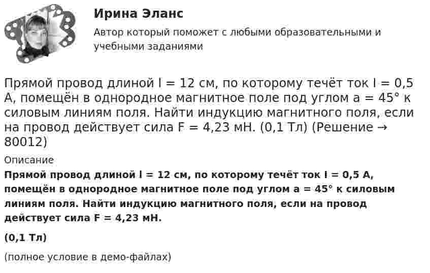     
            Описание
            Прямой провод длиной l = 12 см, по которому течёт ток I = 0,5 А, помещён в однородное магнитное поле под углом a = 45° к силовым линиям поля. Найти индукцию магнитного поля, если на провод действует сила F = 4,23 мН.(0,1 Тл)(полное условие в демо-файлах)   
            
            
            Прямой провод длиной d = 20 см, по которому течёт ток силой I = 50 А, движется в однородном магнитном поле с индукцией B = 2 Тл. Какую работу A совершают силы, действующие на провод со стороны поля, Прямой провод длиной l = 12 см, по которому течёт ток I = 0,5 А, помещён в однородное магнитное поле под углом a = 45° к силовым линиям поля. Найти индукцию магнитного поля, если на провод действует сила F = 4,23 мН.  (0,1 Тл)Прямой провод длиной l = 40 см движется в однородном магнитном поле со скоростью u = 5 м/с перпендикулярно линиям индукции. Разность потенциалов U между концами провода равна 0,6 В. Вычислить индукцию B магнитного поля.Прямой провод длиной l = 40 см, по которому течёт ток силой I = 100 А, движется в однородном магнитном поле с индукцией B = 0,5 Тл. Какую работу A совершат силы, действующие на провод со стороны поля, Прямой провод длиной L = 40 см, по которому течёт ток силой I = 100 А, движется в однородном магнитном поле с индукцией B = 0,5 Тл. Какую работу A совершат силы, действующие на провод со стороны поля,Прямой проводник длиной 0,5 м движется с постоянной скоростью 0,8 м/с перпендикулярно линиям индукции однородного магнитного поля с индукцией 0,2 Тл. Чему равна разность потенциалов между концами этого проводника?Прямой проводник длиной 10 см подвешен горизонтально на двух нитях в однородном магнитном поле с индукцией 10 мТл. Вектор индукции перпендикулярен проводнику. На сколько изменится сила натяжения каждой нити, Прямое столкновение и использование силовых методов разрешения  конфликта – это стратегия … Тип ответа: Текстовый ответ Прямой длинный провод расположен в одной плоскости с квадратной рамкой так, что две ее стороны параллельны проводу. По рамке и проводу течет ток 1 кА. Определить силу, действующую на рамку, если ближайшая сторона рамки находится от проводаПрямой … имеет выгоды, однако недостатком этого способа считается то, что фирма утрачивает контроль над товаром, что может обернуться проблема для бренда фирмыПрямой металлический стержень диаметром d = 5 см и длиной l = 4 м несёт равномерно распределённый по его поверхности заряд q = 500 нКл. Определить напряжённость E поля в точке, находящейся на расстоянии r = 1 см от его поверхности.Прямой металлический стержень длиной 4 м и диаметром 5 см несет равномерно распределенный по его поверхности заряд 500 нКл. Прямой поперечный изгиб. Подбор сечения балки. Опредление перемещений Задача 9Прямой провод длиной 10 см, по которому течёт ток I = 20 А, находится в однородном магнитном поле с индукцией B = 0,01 Тл. Найти угол a между направлениями вектора B и тока, если на провод действует сила F = 10 мН.